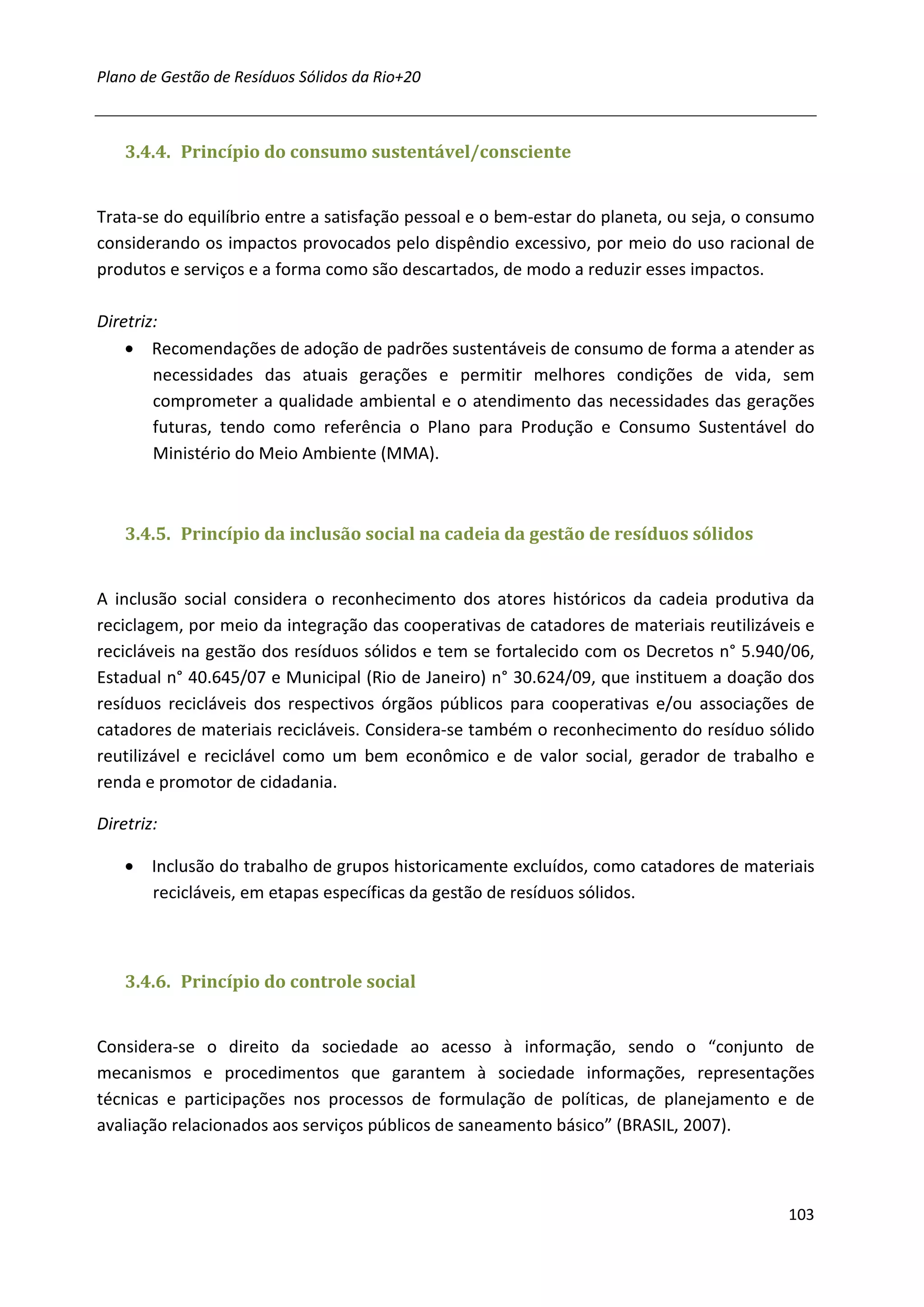 Plano de Gestão de Resíduos Sólidos da Rio+20



    3.4.4. Princípio do consumo sustentável/consciente


Trata-se do equilíbrio entre a satisfação pessoal e o bem-estar do planeta, ou seja, o consumo
considerando os impactos provocados pelo dispêndio excessivo, por meio do uso racional de
produtos e serviços e a forma como são descartados, de modo a reduzir esses impactos.

Diretriz:
    • Recomendações de adoção de padrões sustentáveis de consumo de forma a atender as
        necessidades das atuais gerações e permitir melhores condições de vida, sem
        comprometer a qualidade ambiental e o atendimento das necessidades das gerações
        futuras, tendo como referência o Plano para Produção e Consumo Sustentável do
        Ministério do Meio Ambiente (MMA).



    3.4.5. Princípio da inclusão social na cadeia da gestão de resíduos sólidos


A inclusão social considera o reconhecimento dos atores históricos da cadeia produtiva da
reciclagem, por meio da integração das cooperativas de catadores de materiais reutilizáveis e
recicláveis na gestão dos resíduos sólidos e tem se fortalecido com os Decretos n° 5.940/06,
Estadual n° 40.645/07 e Municipal (Rio de Janeiro) n° 30.624/09, que instituem a doação dos
resíduos recicláveis dos respectivos órgãos públicos para cooperativas e/ou associações de
catadores de materiais recicláveis. Considera-se também o reconhecimento do resíduo sólido
reutilizável e reciclável como um bem econômico e de valor social, gerador de trabalho e
renda e promotor de cidadania.

Diretriz:

    • Inclusão do trabalho de grupos historicamente excluídos, como catadores de materiais
      recicláveis, em etapas específicas da gestão de resíduos sólidos.



    3.4.6. Princípio do controle social


Considera-se o direito da sociedade ao acesso à informação, sendo o “conjunto de
mecanismos e procedimentos que garantem à sociedade informações, representações
técnicas e participações nos processos de formulação de políticas, de planejamento e de
avaliação relacionados aos serviços públicos de saneamento básico” (BRASIL, 2007).



                                                                                          103
 