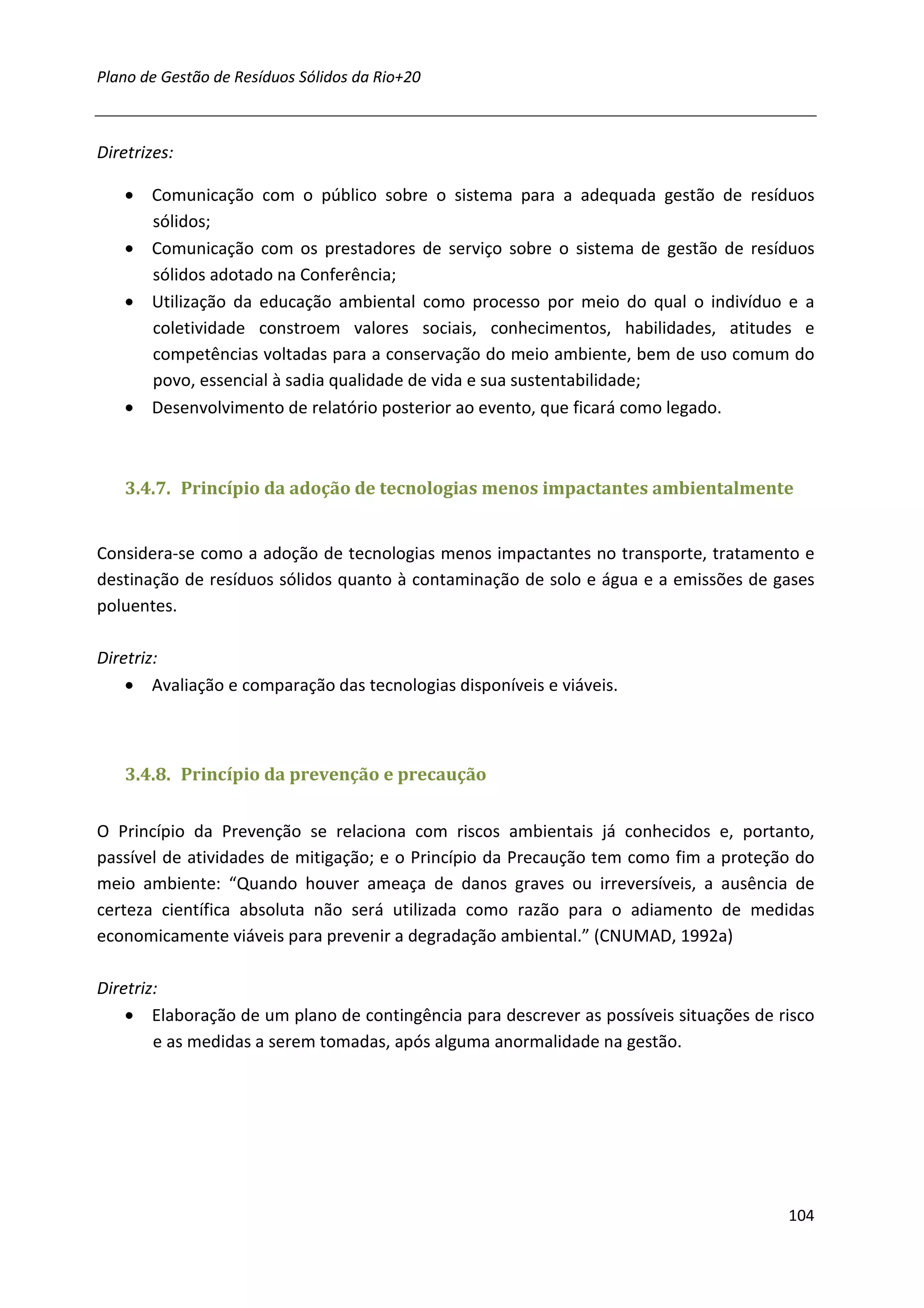 Plano de Gestão de Resíduos Sólidos da Rio+20



Diretrizes:

    • Comunicação com o público sobre o sistema para a adequada gestão de resíduos
      sólidos;
    • Comunicação com os prestadores de serviço sobre o sistema de gestão de resíduos
      sólidos adotado na Conferência;
    • Utilização da educação ambiental como processo por meio do qual o indivíduo e a
      coletividade constroem valores sociais, conhecimentos, habilidades, atitudes e
      competências voltadas para a conservação do meio ambiente, bem de uso comum do
      povo, essencial à sadia qualidade de vida e sua sustentabilidade;
    • Desenvolvimento de relatório posterior ao evento, que ficará como legado.



    3.4.7. Princípio da adoção de tecnologias menos impactantes ambientalmente


Considera-se como a adoção de tecnologias menos impactantes no transporte, tratamento e
destinação de resíduos sólidos quanto à contaminação de solo e água e a emissões de gases
poluentes.

Diretriz:
    • Avaliação e comparação das tecnologias disponíveis e viáveis.



    3.4.8. Princípio da prevenção e precaução


O Princípio da Prevenção se relaciona com riscos ambientais já conhecidos e, portanto,
passível de atividades de mitigação; e o Princípio da Precaução tem como fim a proteção do
meio ambiente: “Quando houver ameaça de danos graves ou irreversíveis, a ausência de
certeza científica absoluta não será utilizada como razão para o adiamento de medidas
economicamente viáveis para prevenir a degradação ambiental.” (CNUMAD, 1992a)

Diretriz:
    • Elaboração de um plano de contingência para descrever as possíveis situações de risco
        e as medidas a serem tomadas, após alguma anormalidade na gestão.




                                                                                       104
 