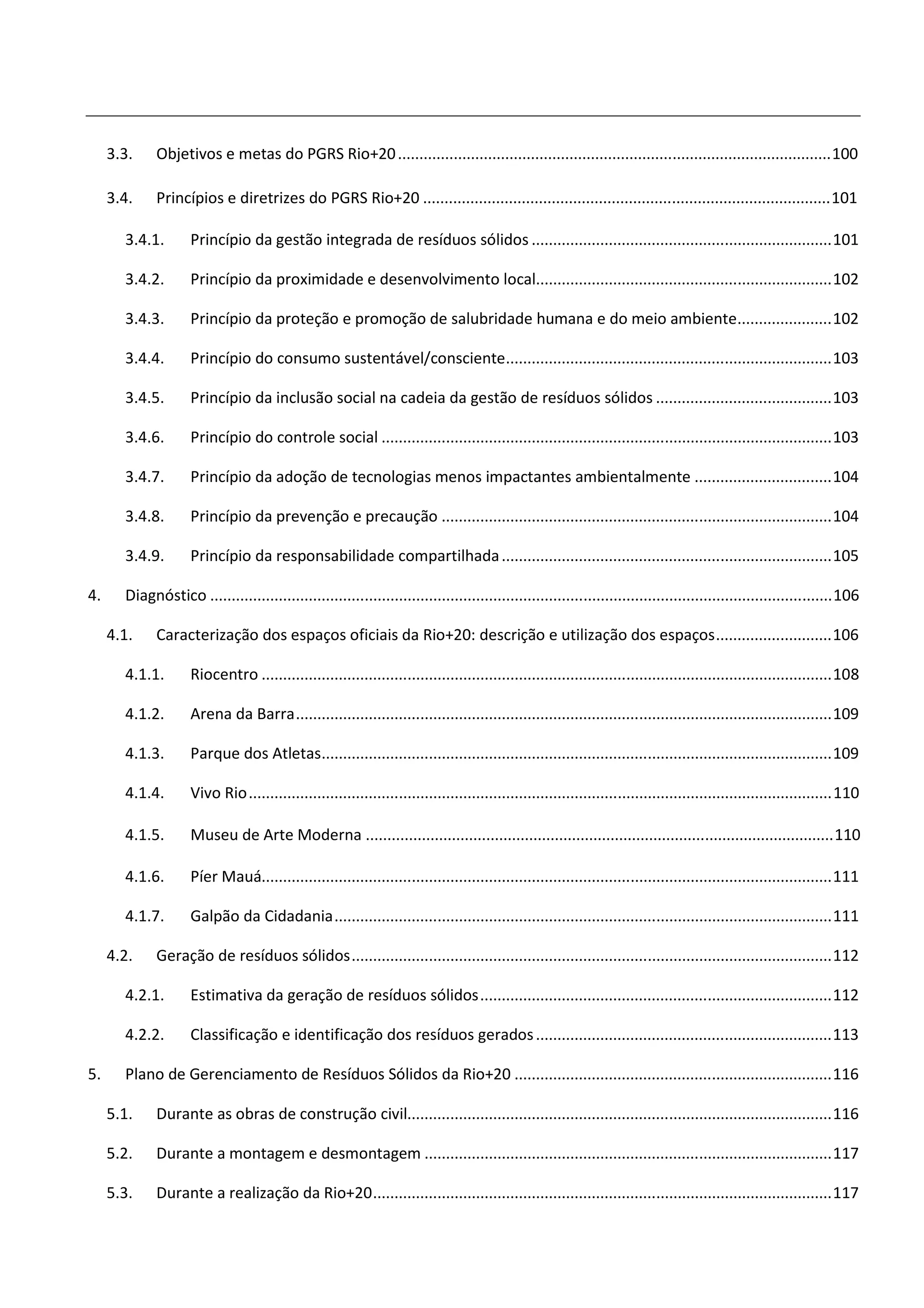 3.3.    Objetivos e metas do PGRS Rio+20 ..................................................................................................... 100

     3.4.    Princípios e diretrizes do PGRS Rio+20 ............................................................................................... 101

       3.4.1.        Princípio da gestão integrada de resíduos sólidos ...................................................................... 101

       3.4.2.        Princípio da proximidade e desenvolvimento local..................................................................... 102

       3.4.3.        Princípio da proteção e promoção de salubridade humana e do meio ambiente...................... 102

       3.4.4.        Princípio do consumo sustentável/consciente............................................................................ 103

       3.4.5.        Princípio da inclusão social na cadeia da gestão de resíduos sólidos ......................................... 103

       3.4.6.        Princípio do controle social ......................................................................................................... 103

       3.4.7.        Princípio da adoção de tecnologias menos impactantes ambientalmente ................................ 104

       3.4.8.        Princípio da prevenção e precaução ........................................................................................... 104

       3.4.9.        Princípio da responsabilidade compartilhada ............................................................................. 105

4.     Diagnóstico ................................................................................................................................................. 106

     4.1.    Caracterização dos espaços oficiais da Rio+20: descrição e utilização dos espaços ........................... 106

       4.1.1.        Riocentro ..................................................................................................................................... 108

       4.1.2.        Arena da Barra ............................................................................................................................. 109

       4.1.3.        Parque dos Atletas....................................................................................................................... 109

       4.1.4.        Vivo Rio ........................................................................................................................................ 110

       4.1.5.        Museu de Arte Moderna ............................................................................................................. 110

       4.1.6.        Píer Mauá..................................................................................................................................... 111

       4.1.7.        Galpão da Cidadania .................................................................................................................... 111

     4.2.    Geração de resíduos sólidos ................................................................................................................ 112

       4.2.1.        Estimativa da geração de resíduos sólidos .................................................................................. 112

       4.2.2.        Classificação e identificação dos resíduos gerados ..................................................................... 113

5.     Plano de Gerenciamento de Resíduos Sólidos da Rio+20 .......................................................................... 116

     5.1.    Durante as obras de construção civil................................................................................................... 116

     5.2.    Durante a montagem e desmontagem ............................................................................................... 117

     5.3.    Durante a realização da Rio+20 ........................................................................................................... 117
 