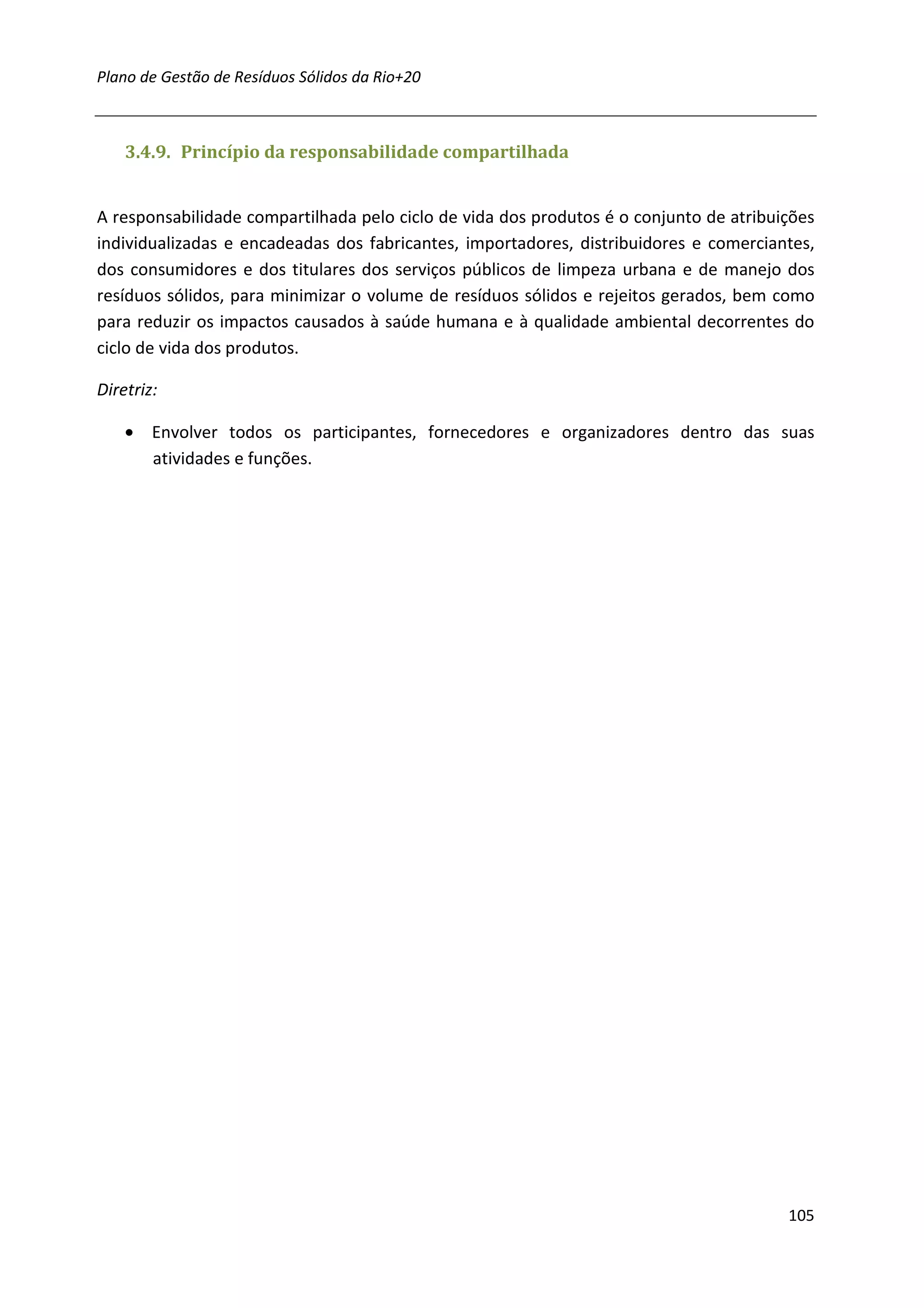 Plano de Gestão de Resíduos Sólidos da Rio+20



    3.4.9. Princípio da responsabilidade compartilhada


A responsabilidade compartilhada pelo ciclo de vida dos produtos é o conjunto de atribuições
individualizadas e encadeadas dos fabricantes, importadores, distribuidores e comerciantes,
dos consumidores e dos titulares dos serviços públicos de limpeza urbana e de manejo dos
resíduos sólidos, para minimizar o volume de resíduos sólidos e rejeitos gerados, bem como
para reduzir os impactos causados à saúde humana e à qualidade ambiental decorrentes do
ciclo de vida dos produtos.

Diretriz:

    • Envolver todos os participantes, fornecedores e organizadores dentro das suas
      atividades e funções.




                                                                                        105
 
