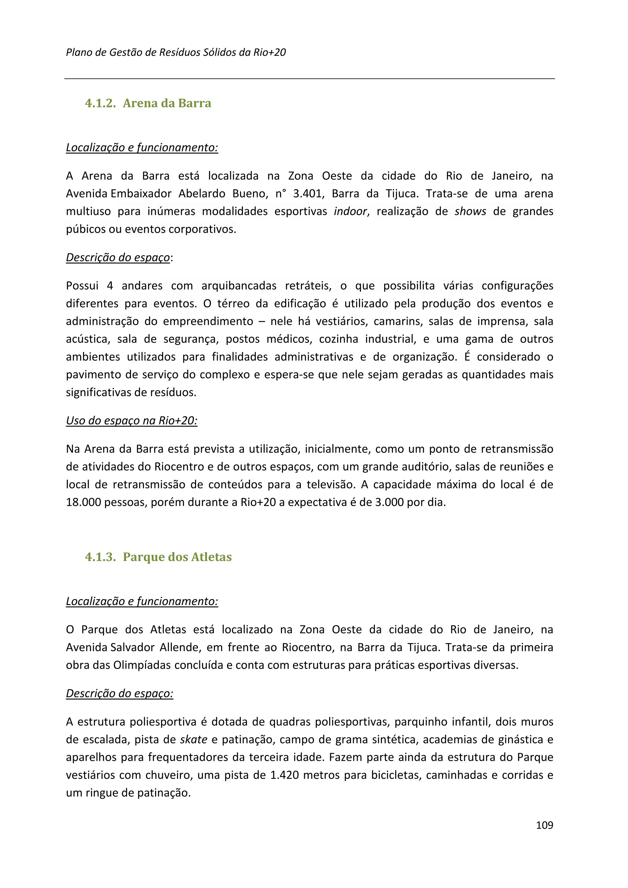Plano de Gestão de Resíduos Sólidos da Rio+20



   4.1.2. Arena da Barra


Localização e funcionamento:

A Arena da Barra está localizada na Zona Oeste da cidade do Rio de Janeiro, na
Avenida Embaixador Abelardo Bueno, n° 3.401, Barra da Tijuca. Trata-se de uma arena
multiuso para inúmeras modalidades esportivas indoor, realização de shows de grandes
púbicos ou eventos corporativos.

Descrição do espaço:

Possui 4 andares com arquibancadas retráteis, o que possibilita várias configurações
diferentes para eventos. O térreo da edificação é utilizado pela produção dos eventos e
administração do empreendimento – nele há vestiários, camarins, salas de imprensa, sala
acústica, sala de segurança, postos médicos, cozinha industrial, e uma gama de outros
ambientes utilizados para finalidades administrativas e de organização. É considerado o
pavimento de serviço do complexo e espera-se que nele sejam geradas as quantidades mais
significativas de resíduos.

Uso do espaço na Rio+20:

Na Arena da Barra está prevista a utilização, inicialmente, como um ponto de retransmissão
de atividades do Riocentro e de outros espaços, com um grande auditório, salas de reuniões e
local de retransmissão de conteúdos para a televisão. A capacidade máxima do local é de
18.000 pessoas, porém durante a Rio+20 a expectativa é de 3.000 por dia.



   4.1.3. Parque dos Atletas


Localização e funcionamento:

O Parque dos Atletas está localizado na Zona Oeste da cidade do Rio de Janeiro, na
Avenida Salvador Allende, em frente ao Riocentro, na Barra da Tijuca. Trata-se da primeira
obra das Olimpíadas concluída e conta com estruturas para práticas esportivas diversas.

Descrição do espaço:

A estrutura poliesportiva é dotada de quadras poliesportivas, parquinho infantil, dois muros
de escalada, pista de skate e patinação, campo de grama sintética, academias de ginástica e
aparelhos para frequentadores da terceira idade. Fazem parte ainda da estrutura do Parque
vestiários com chuveiro, uma pista de 1.420 metros para bicicletas, caminhadas e corridas e
um ringue de patinação.

                                                                                        109
 