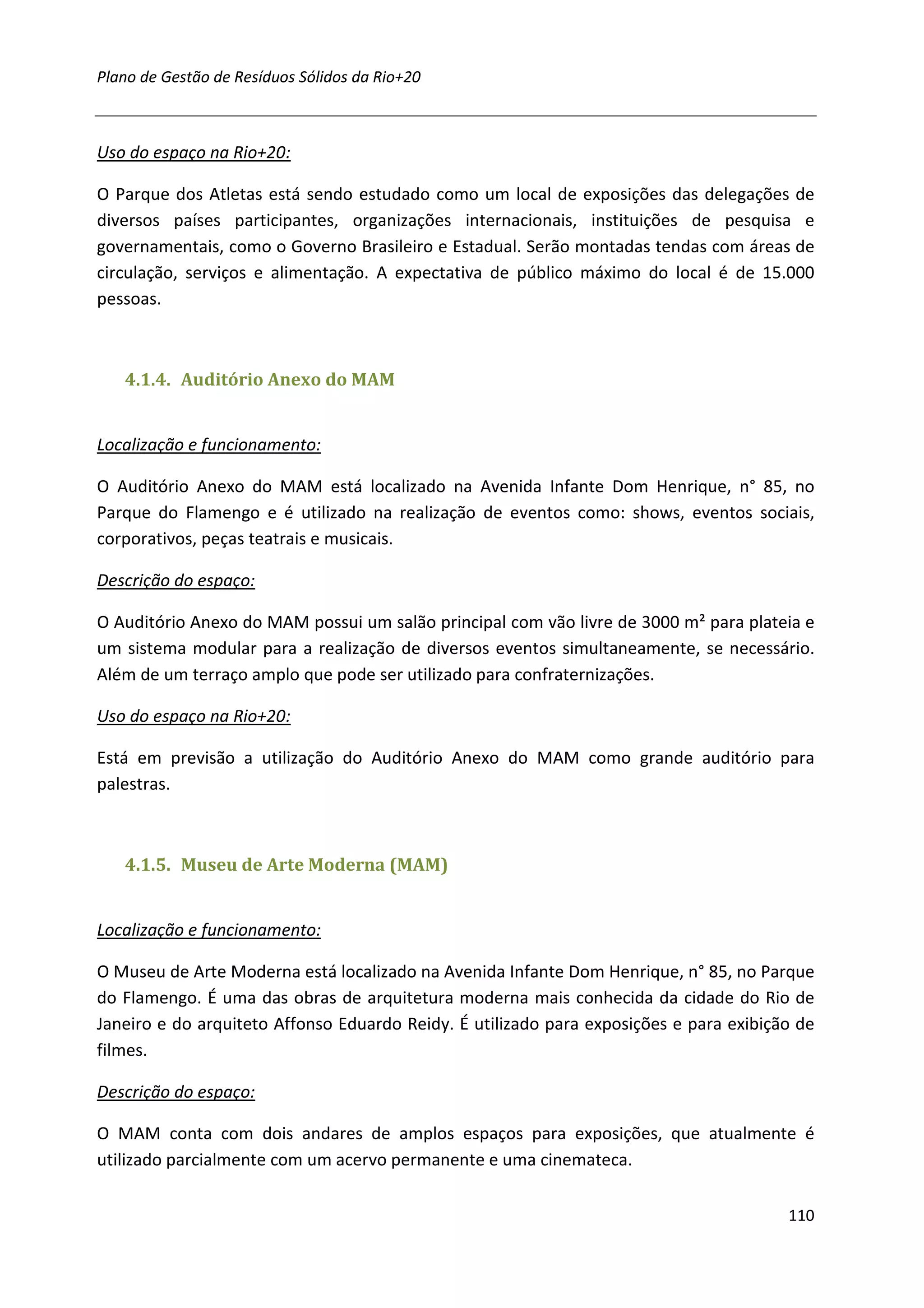 Plano de Gestão de Resíduos Sólidos da Rio+20



Uso do espaço na Rio+20:

O Parque dos Atletas está sendo estudado como um local de exposições das delegações de
diversos países participantes, organizações internacionais, instituições de pesquisa e
governamentais, como o Governo Brasileiro e Estadual. Serão montadas tendas com áreas de
circulação, serviços e alimentação. A expectativa de público máximo do local é de 15.000
pessoas.



   4.1.4. Auditório Anexo do MAM


Localização e funcionamento:

O Auditório Anexo do MAM está localizado na Avenida Infante Dom Henrique, n° 85, no
Parque do Flamengo e é utilizado na realização de eventos como: shows, eventos sociais,
corporativos, peças teatrais e musicais.

Descrição do espaço:

O Auditório Anexo do MAM possui um salão principal com vão livre de 3000 m² para plateia e
um sistema modular para a realização de diversos eventos simultaneamente, se necessário.
Além de um terraço amplo que pode ser utilizado para confraternizações.

Uso do espaço na Rio+20:

Está em previsão a utilização do Auditório Anexo do MAM como grande auditório para
palestras.



   4.1.5. Museu de Arte Moderna (MAM)


Localização e funcionamento:

O Museu de Arte Moderna está localizado na Avenida Infante Dom Henrique, n° 85, no Parque
do Flamengo. É uma das obras de arquitetura moderna mais conhecida da cidade do Rio de
Janeiro e do arquiteto Affonso Eduardo Reidy. É utilizado para exposições e para exibição de
filmes.

Descrição do espaço:

O MAM conta com dois andares de amplos espaços para exposições, que atualmente é
utilizado parcialmente com um acervo permanente e uma cinemateca.

                                                                                        110
 