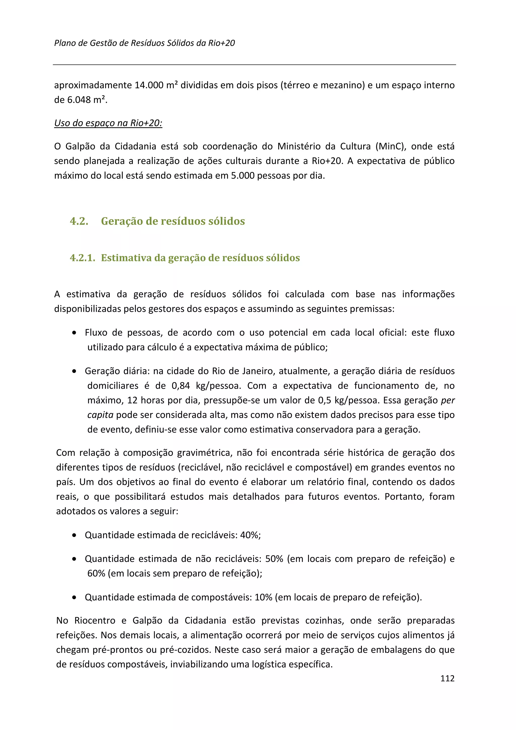 Plano de Gestão de Resíduos Sólidos da Rio+20



aproximadamente 14.000 m² divididas em dois pisos (térreo e mezanino) e um espaço interno
de 6.048 m².

Uso do espaço na Rio+20:

O Galpão da Cidadania está sob coordenação do Ministério da Cultura (MinC), onde está
sendo planejada a realização de ações culturais durante a Rio+20. A expectativa de público
máximo do local está sendo estimada em 5.000 pessoas por dia.



   4.2.    Geração de resíduos sólidos


   4.2.1. Estimativa da geração de resíduos sólidos


A estimativa da geração de resíduos sólidos foi calculada com base nas informações
disponibilizadas pelos gestores dos espaços e assumindo as seguintes premissas:

    • Fluxo de pessoas, de acordo com o uso potencial em cada local oficial: este fluxo
       utilizado para cálculo é a expectativa máxima de público;

    • Geração diária: na cidade do Rio de Janeiro, atualmente, a geração diária de resíduos
      domiciliares é de 0,84 kg/pessoa. Com a expectativa de funcionamento de, no
      máximo, 12 horas por dia, pressupõe-se um valor de 0,5 kg/pessoa. Essa geração per
      capita pode ser considerada alta, mas como não existem dados precisos para esse tipo
      de evento, definiu-se esse valor como estimativa conservadora para a geração.

Com relação à composição gravimétrica, não foi encontrada série histórica de geração dos
diferentes tipos de resíduos (reciclável, não reciclável e compostável) em grandes eventos no
país. Um dos objetivos ao final do evento é elaborar um relatório final, contendo os dados
reais, o que possibilitará estudos mais detalhados para futuros eventos. Portanto, foram
adotados os valores a seguir:

    • Quantidade estimada de recicláveis: 40%;

    • Quantidade estimada de não recicláveis: 50% (em locais com preparo de refeição) e
      60% (em locais sem preparo de refeição);

    • Quantidade estimada de compostáveis: 10% (em locais de preparo de refeição).

No Riocentro e Galpão da Cidadania estão previstas cozinhas, onde serão preparadas
refeições. Nos demais locais, a alimentação ocorrerá por meio de serviços cujos alimentos já
chegam pré-prontos ou pré-cozidos. Neste caso será maior a geração de embalagens do que
de resíduos compostáveis, inviabilizando uma logística específica.
                                                                                         112
 