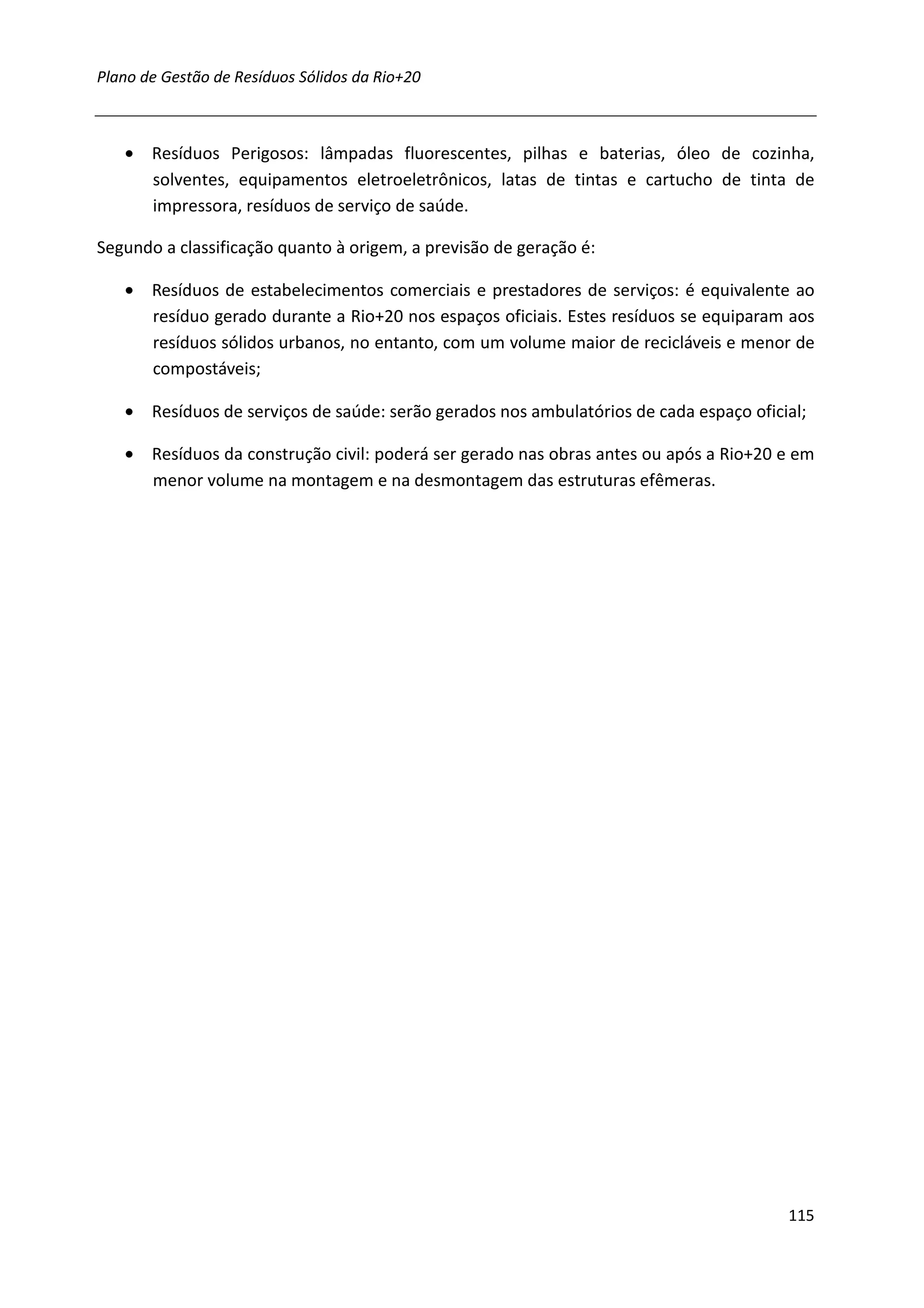 Plano de Gestão de Resíduos Sólidos da Rio+20



   • Resíduos Perigosos: lâmpadas fluorescentes, pilhas e baterias, óleo de cozinha,
     solventes, equipamentos eletroeletrônicos, latas de tintas e cartucho de tinta de
     impressora, resíduos de serviço de saúde.

Segundo a classificação quanto à origem, a previsão de geração é:

   • Resíduos de estabelecimentos comerciais e prestadores de serviços: é equivalente ao
     resíduo gerado durante a Rio+20 nos espaços oficiais. Estes resíduos se equiparam aos
     resíduos sólidos urbanos, no entanto, com um volume maior de recicláveis e menor de
     compostáveis;

   • Resíduos de serviços de saúde: serão gerados nos ambulatórios de cada espaço oficial;

   • Resíduos da construção civil: poderá ser gerado nas obras antes ou após a Rio+20 e em
     menor volume na montagem e na desmontagem das estruturas efêmeras.




                                                                                       115
 