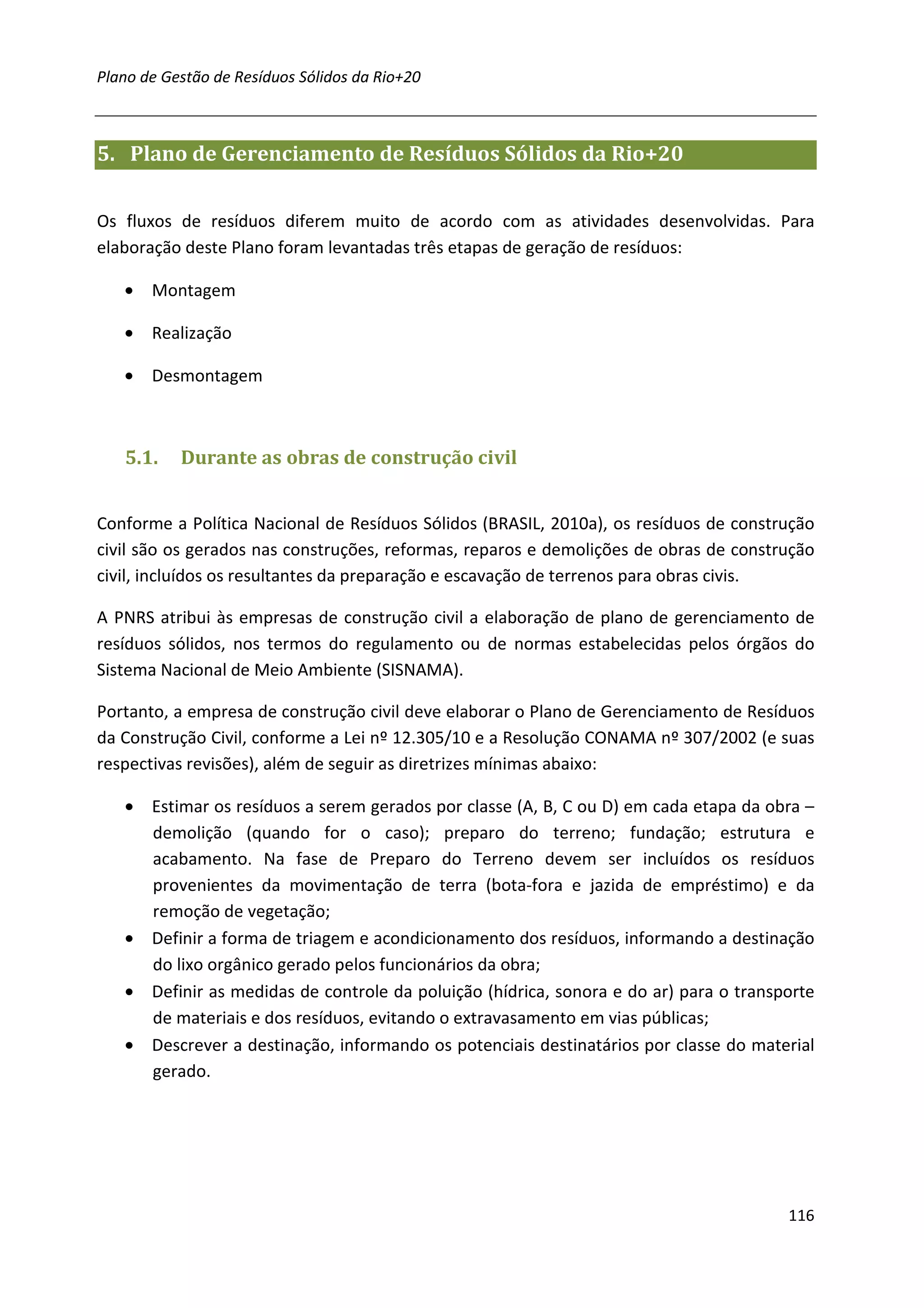 Plano de Gestão de Resíduos Sólidos da Rio+20



5. Plano de Gerenciamento de Resíduos Sólidos da Rio+20


Os fluxos de resíduos diferem muito de acordo com as atividades desenvolvidas. Para
elaboração deste Plano foram levantadas três etapas de geração de resíduos:

   •   Montagem

   •   Realização

   •   Desmontagem



   5.1.    Durante as obras de construção civil


Conforme a Política Nacional de Resíduos Sólidos (BRASIL, 2010a), os resíduos de construção
civil são os gerados nas construções, reformas, reparos e demolições de obras de construção
civil, incluídos os resultantes da preparação e escavação de terrenos para obras civis.

A PNRS atribui às empresas de construção civil a elaboração de plano de gerenciamento de
resíduos sólidos, nos termos do regulamento ou de normas estabelecidas pelos órgãos do
Sistema Nacional de Meio Ambiente (SISNAMA).

Portanto, a empresa de construção civil deve elaborar o Plano de Gerenciamento de Resíduos
da Construção Civil, conforme a Lei nº 12.305/10 e a Resolução CONAMA nº 307/2002 (e suas
respectivas revisões), além de seguir as diretrizes mínimas abaixo:

   • Estimar os resíduos a serem gerados por classe (A, B, C ou D) em cada etapa da obra –
     demolição (quando for o caso); preparo do terreno; fundação; estrutura e
     acabamento. Na fase de Preparo do Terreno devem ser incluídos os resíduos
     provenientes da movimentação de terra (bota-fora e jazida de empréstimo) e da
     remoção de vegetação;
   • Definir a forma de triagem e acondicionamento dos resíduos, informando a destinação
     do lixo orgânico gerado pelos funcionários da obra;
   • Definir as medidas de controle da poluição (hídrica, sonora e do ar) para o transporte
     de materiais e dos resíduos, evitando o extravasamento em vias públicas;
   • Descrever a destinação, informando os potenciais destinatários por classe do material
     gerado.




                                                                                       116
 