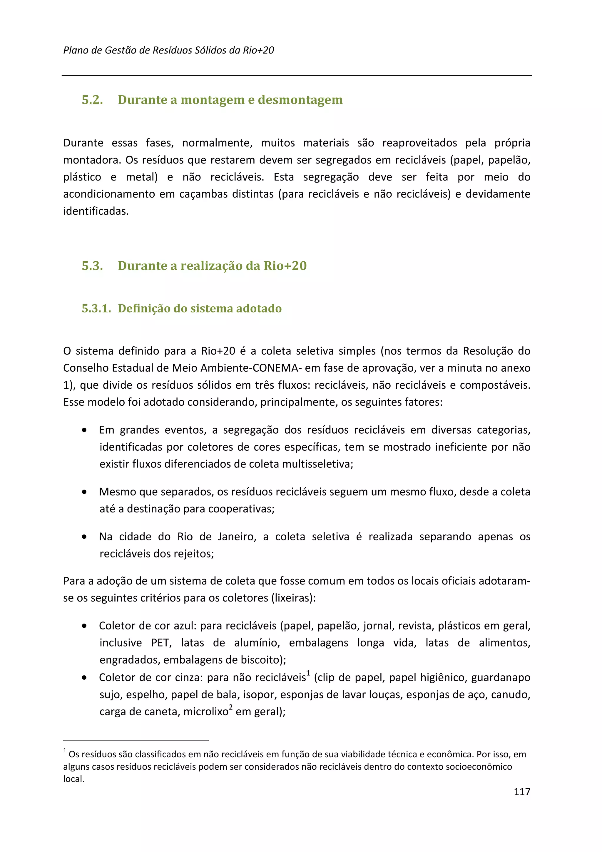 Plano de Gestão de Resíduos Sólidos da Rio+20



    5.2.     Durante a montagem e desmontagem


Durante essas fases, normalmente, muitos materiais são reaproveitados pela própria
montadora. Os resíduos que restarem devem ser segregados em recicláveis (papel, papelão,
plástico e metal) e não recicláveis. Esta segregação deve ser feita por meio do
acondicionamento em caçambas distintas (para recicláveis e não recicláveis) e devidamente
identificadas.



    5.3.     Durante a realização da Rio+20


    5.3.1. Definição do sistema adotado


O sistema definido para a Rio+20 é a coleta seletiva simples (nos termos da Resolução do
Conselho Estadual de Meio Ambiente-CONEMA- em fase de aprovação, ver a minuta no anexo
1), que divide os resíduos sólidos em três fluxos: recicláveis, não recicláveis e compostáveis.
Esse modelo foi adotado considerando, principalmente, os seguintes fatores:

    • Em grandes eventos, a segregação dos resíduos recicláveis em diversas categorias,
      identificadas por coletores de cores específicas, tem se mostrado ineficiente por não
      existir fluxos diferenciados de coleta multisseletiva;

    • Mesmo que separados, os resíduos recicláveis seguem um mesmo fluxo, desde a coleta
      até a destinação para cooperativas;

    • Na cidade do Rio de Janeiro, a coleta seletiva é realizada separando apenas os
      recicláveis dos rejeitos;

Para a adoção de um sistema de coleta que fosse comum em todos os locais oficiais adotaram-
se os seguintes critérios para os coletores (lixeiras):

    • Coletor de cor azul: para recicláveis (papel, papelão, jornal, revista, plásticos em geral,
      inclusive PET, latas de alumínio, embalagens longa vida, latas de alimentos,
      engradados, embalagens de biscoito);
    • Coletor de cor cinza: para não recicláveis1 (clip de papel, papel higiênico, guardanapo
      sujo, espelho, papel de bala, isopor, esponjas de lavar louças, esponjas de aço, canudo,
      carga de caneta, microlixo2 em geral);


1
  Os resíduos são classificados em não recicláveis em função de sua viabilidade técnica e econômica. Por isso, em
alguns casos resíduos recicláveis podem ser considerados não recicláveis dentro do contexto socioeconômico
local.
                                                                                                             117
 