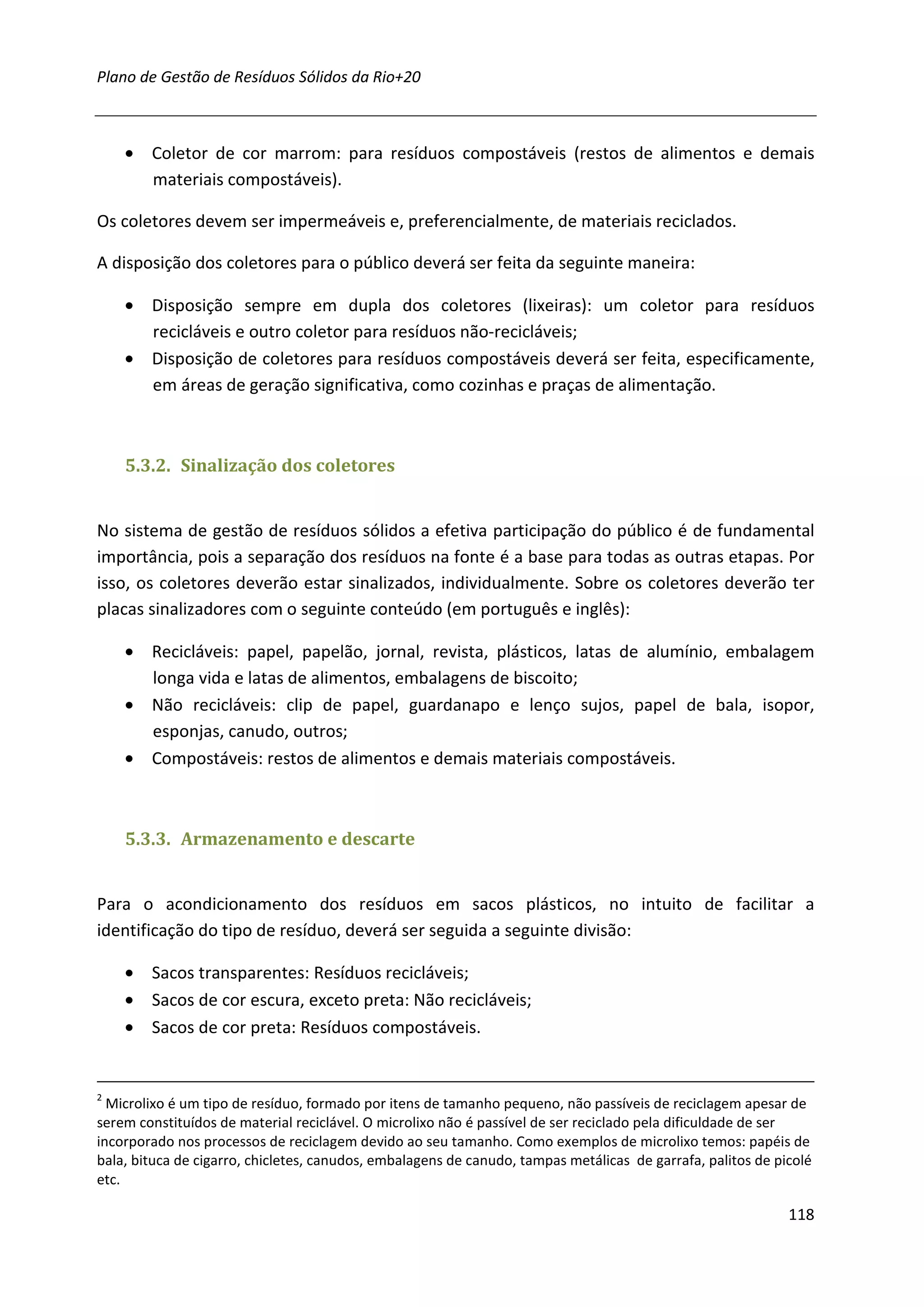 Plano de Gestão de Resíduos Sólidos da Rio+20



    • Coletor de cor marrom: para resíduos compostáveis (restos de alimentos e demais
      materiais compostáveis).

Os coletores devem ser impermeáveis e, preferencialmente, de materiais reciclados.

A disposição dos coletores para o público deverá ser feita da seguinte maneira:

    • Disposição sempre em dupla dos coletores (lixeiras): um coletor para resíduos
      recicláveis e outro coletor para resíduos não-recicláveis;
    • Disposição de coletores para resíduos compostáveis deverá ser feita, especificamente,
      em áreas de geração significativa, como cozinhas e praças de alimentação.



    5.3.2. Sinalização dos coletores


No sistema de gestão de resíduos sólidos a efetiva participação do público é de fundamental
importância, pois a separação dos resíduos na fonte é a base para todas as outras etapas. Por
isso, os coletores deverão estar sinalizados, individualmente. Sobre os coletores deverão ter
placas sinalizadores com o seguinte conteúdo (em português e inglês):

    • Recicláveis: papel, papelão, jornal, revista, plásticos, latas de alumínio, embalagem
      longa vida e latas de alimentos, embalagens de biscoito;
    • Não recicláveis: clip de papel, guardanapo e lenço sujos, papel de bala, isopor,
      esponjas, canudo, outros;
    • Compostáveis: restos de alimentos e demais materiais compostáveis.



    5.3.3. Armazenamento e descarte


Para o acondicionamento dos resíduos em sacos plásticos, no intuito de facilitar a
identificação do tipo de resíduo, deverá ser seguida a seguinte divisão:

    • Sacos transparentes: Resíduos recicláveis;
    • Sacos de cor escura, exceto preta: Não recicláveis;
    • Sacos de cor preta: Resíduos compostáveis.


2
  Microlixo é um tipo de resíduo, formado por itens de tamanho pequeno, não passíveis de reciclagem apesar de
serem constituídos de material reciclável. O microlixo não é passível de ser reciclado pela dificuldade de ser
incorporado nos processos de reciclagem devido ao seu tamanho. Como exemplos de microlixo temos: papéis de
bala, bituca de cigarro, chicletes, canudos, embalagens de canudo, tampas metálicas de garrafa, palitos de picolé
etc.

                                                                                                             118
 