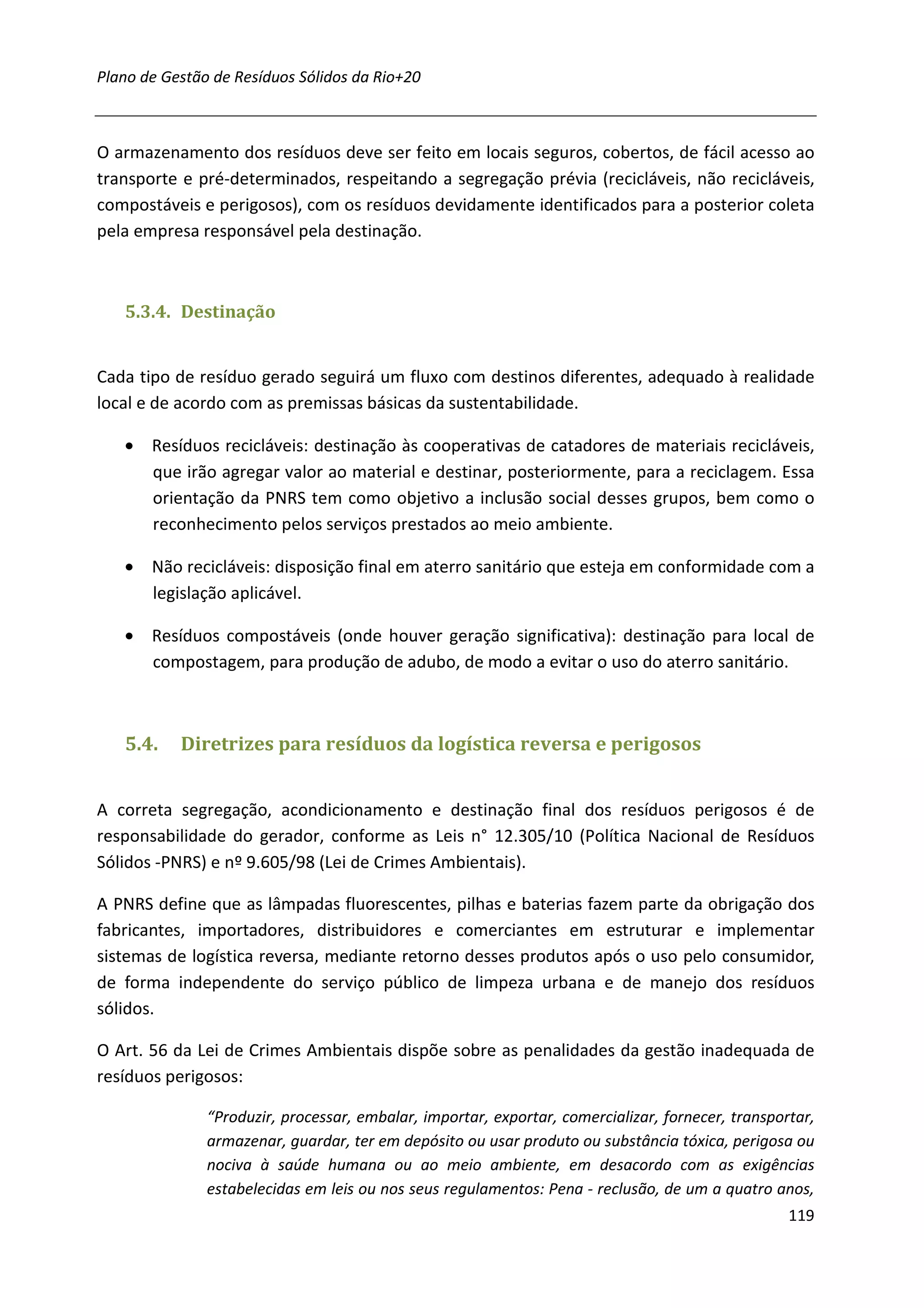 Plano de Gestão de Resíduos Sólidos da Rio+20



O armazenamento dos resíduos deve ser feito em locais seguros, cobertos, de fácil acesso ao
transporte e pré-determinados, respeitando a segregação prévia (recicláveis, não recicláveis,
compostáveis e perigosos), com os resíduos devidamente identificados para a posterior coleta
pela empresa responsável pela destinação.



   5.3.4. Destinação


Cada tipo de resíduo gerado seguirá um fluxo com destinos diferentes, adequado à realidade
local e de acordo com as premissas básicas da sustentabilidade.

   • Resíduos recicláveis: destinação às cooperativas de catadores de materiais recicláveis,
     que irão agregar valor ao material e destinar, posteriormente, para a reciclagem. Essa
     orientação da PNRS tem como objetivo a inclusão social desses grupos, bem como o
     reconhecimento pelos serviços prestados ao meio ambiente.

   • Não recicláveis: disposição final em aterro sanitário que esteja em conformidade com a
     legislação aplicável.

   • Resíduos compostáveis (onde houver geração significativa): destinação para local de
     compostagem, para produção de adubo, de modo a evitar o uso do aterro sanitário.



   5.4.    Diretrizes para resíduos da logística reversa e perigosos


A correta segregação, acondicionamento e destinação final dos resíduos perigosos é de
responsabilidade do gerador, conforme as Leis n° 12.305/10 (Política Nacional de Resíduos
Sólidos -PNRS) e nº 9.605/98 (Lei de Crimes Ambientais).

A PNRS define que as lâmpadas fluorescentes, pilhas e baterias fazem parte da obrigação dos
fabricantes, importadores, distribuidores e comerciantes em estruturar e implementar
sistemas de logística reversa, mediante retorno desses produtos após o uso pelo consumidor,
de forma independente do serviço público de limpeza urbana e de manejo dos resíduos
sólidos.

O Art. 56 da Lei de Crimes Ambientais dispõe sobre as penalidades da gestão inadequada de
resíduos perigosos:

               “Produzir, processar, embalar, importar, exportar, comercializar, fornecer, transportar,
               armazenar, guardar, ter em depósito ou usar produto ou substância tóxica, perigosa ou
               nociva à saúde humana ou ao meio ambiente, em desacordo com as exigências
               estabelecidas em leis ou nos seus regulamentos: Pena - reclusão, de um a quatro anos,
                                                                                                   119
 