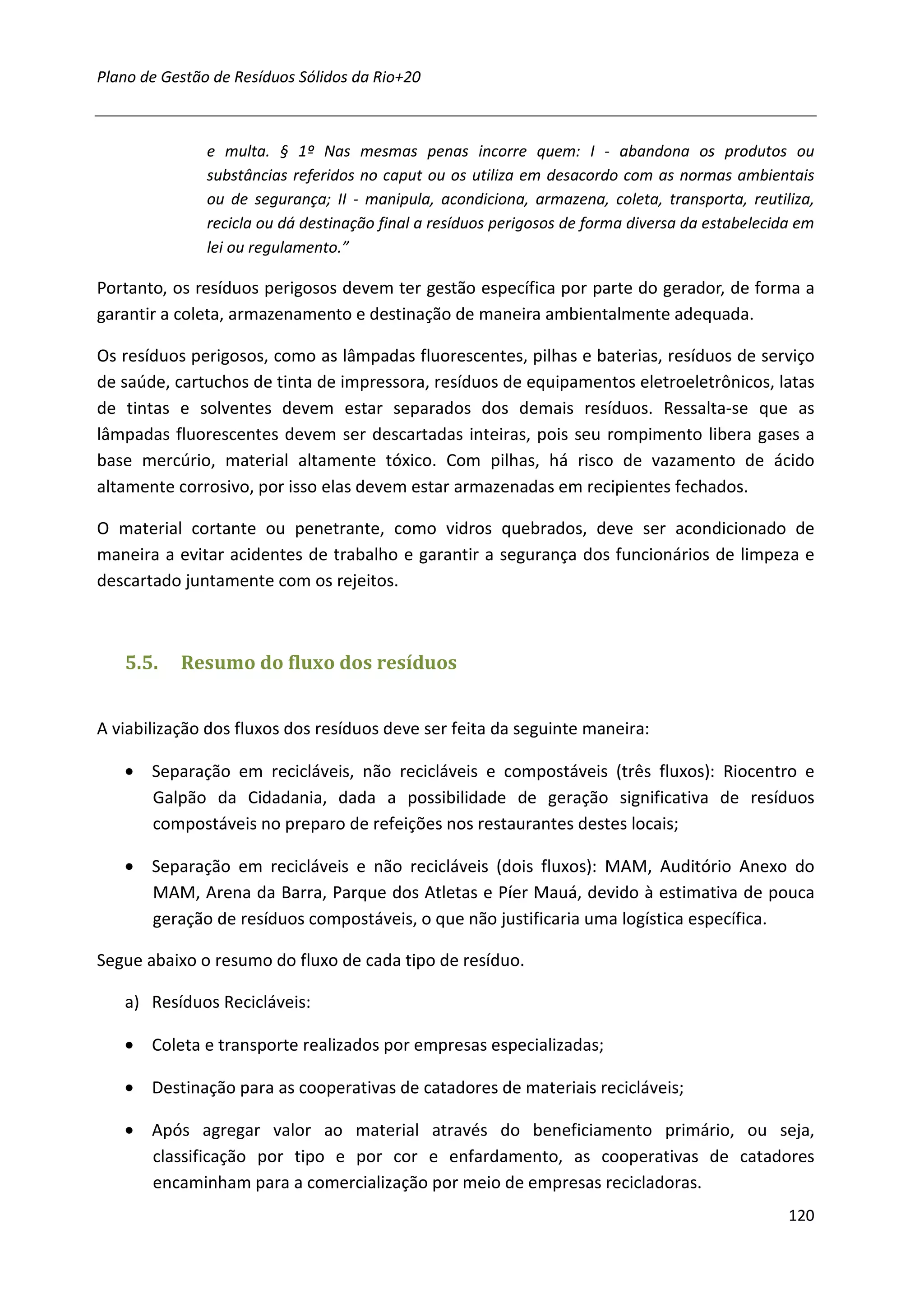 Plano de Gestão de Resíduos Sólidos da Rio+20



               e multa. § 1º Nas mesmas penas incorre quem: I - abandona os produtos ou
               substâncias referidos no caput ou os utiliza em desacordo com as normas ambientais
               ou de segurança; II - manipula, acondiciona, armazena, coleta, transporta, reutiliza,
               recicla ou dá destinação final a resíduos perigosos de forma diversa da estabelecida em
               lei ou regulamento.”

Portanto, os resíduos perigosos devem ter gestão específica por parte do gerador, de forma a
garantir a coleta, armazenamento e destinação de maneira ambientalmente adequada.

Os resíduos perigosos, como as lâmpadas fluorescentes, pilhas e baterias, resíduos de serviço
de saúde, cartuchos de tinta de impressora, resíduos de equipamentos eletroeletrônicos, latas
de tintas e solventes devem estar separados dos demais resíduos. Ressalta-se que as
lâmpadas fluorescentes devem ser descartadas inteiras, pois seu rompimento libera gases a
base mercúrio, material altamente tóxico. Com pilhas, há risco de vazamento de ácido
altamente corrosivo, por isso elas devem estar armazenadas em recipientes fechados.

O material cortante ou penetrante, como vidros quebrados, deve ser acondicionado de
maneira a evitar acidentes de trabalho e garantir a segurança dos funcionários de limpeza e
descartado juntamente com os rejeitos.



   5.5.    Resumo do fluxo dos resíduos


A viabilização dos fluxos dos resíduos deve ser feita da seguinte maneira:

   • Separação em recicláveis, não recicláveis e compostáveis (três fluxos): Riocentro e
     Galpão da Cidadania, dada a possibilidade de geração significativa de resíduos
     compostáveis no preparo de refeições nos restaurantes destes locais;

   • Separação em recicláveis e não recicláveis (dois fluxos): MAM, Auditório Anexo do
     MAM, Arena da Barra, Parque dos Atletas e Píer Mauá, devido à estimativa de pouca
     geração de resíduos compostáveis, o que não justificaria uma logística específica.

Segue abaixo o resumo do fluxo de cada tipo de resíduo.

   a) Resíduos Recicláveis:

   • Coleta e transporte realizados por empresas especializadas;

   • Destinação para as cooperativas de catadores de materiais recicláveis;

   • Após agregar valor ao material através do beneficiamento primário, ou seja,
     classificação por tipo e por cor e enfardamento, as cooperativas de catadores
     encaminham para a comercialização por meio de empresas recicladoras.
                                                                                                  120
 