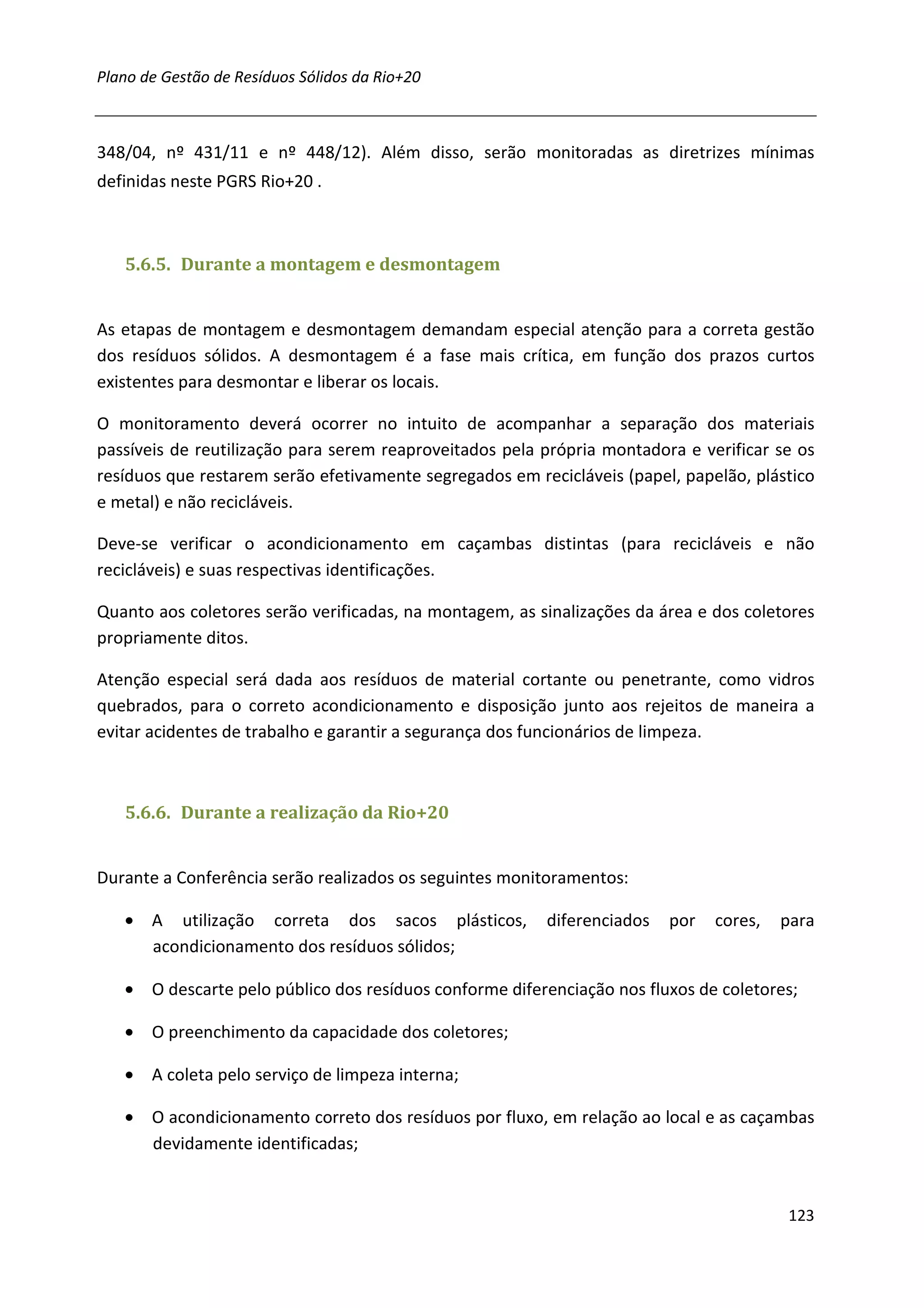 Plano de Gestão de Resíduos Sólidos da Rio+20



348/04, nº 431/11 e nº 448/12). Além disso, serão monitoradas as diretrizes mínimas
definidas neste PGRS Rio+20 .



   5.6.5. Durante a montagem e desmontagem


As etapas de montagem e desmontagem demandam especial atenção para a correta gestão
dos resíduos sólidos. A desmontagem é a fase mais crítica, em função dos prazos curtos
existentes para desmontar e liberar os locais.

O monitoramento deverá ocorrer no intuito de acompanhar a separação dos materiais
passíveis de reutilização para serem reaproveitados pela própria montadora e verificar se os
resíduos que restarem serão efetivamente segregados em recicláveis (papel, papelão, plástico
e metal) e não recicláveis.

Deve-se verificar o acondicionamento em caçambas distintas (para recicláveis e não
recicláveis) e suas respectivas identificações.

Quanto aos coletores serão verificadas, na montagem, as sinalizações da área e dos coletores
propriamente ditos.

Atenção especial será dada aos resíduos de material cortante ou penetrante, como vidros
quebrados, para o correto acondicionamento e disposição junto aos rejeitos de maneira a
evitar acidentes de trabalho e garantir a segurança dos funcionários de limpeza.



   5.6.6. Durante a realização da Rio+20


Durante a Conferência serão realizados os seguintes monitoramentos:

   • A utilização correta dos sacos plásticos,           diferenciados   por   cores,   para
     acondicionamento dos resíduos sólidos;

   • O descarte pelo público dos resíduos conforme diferenciação nos fluxos de coletores;

   • O preenchimento da capacidade dos coletores;

   • A coleta pelo serviço de limpeza interna;

   • O acondicionamento correto dos resíduos por fluxo, em relação ao local e as caçambas
     devidamente identificadas;


                                                                                        123
 