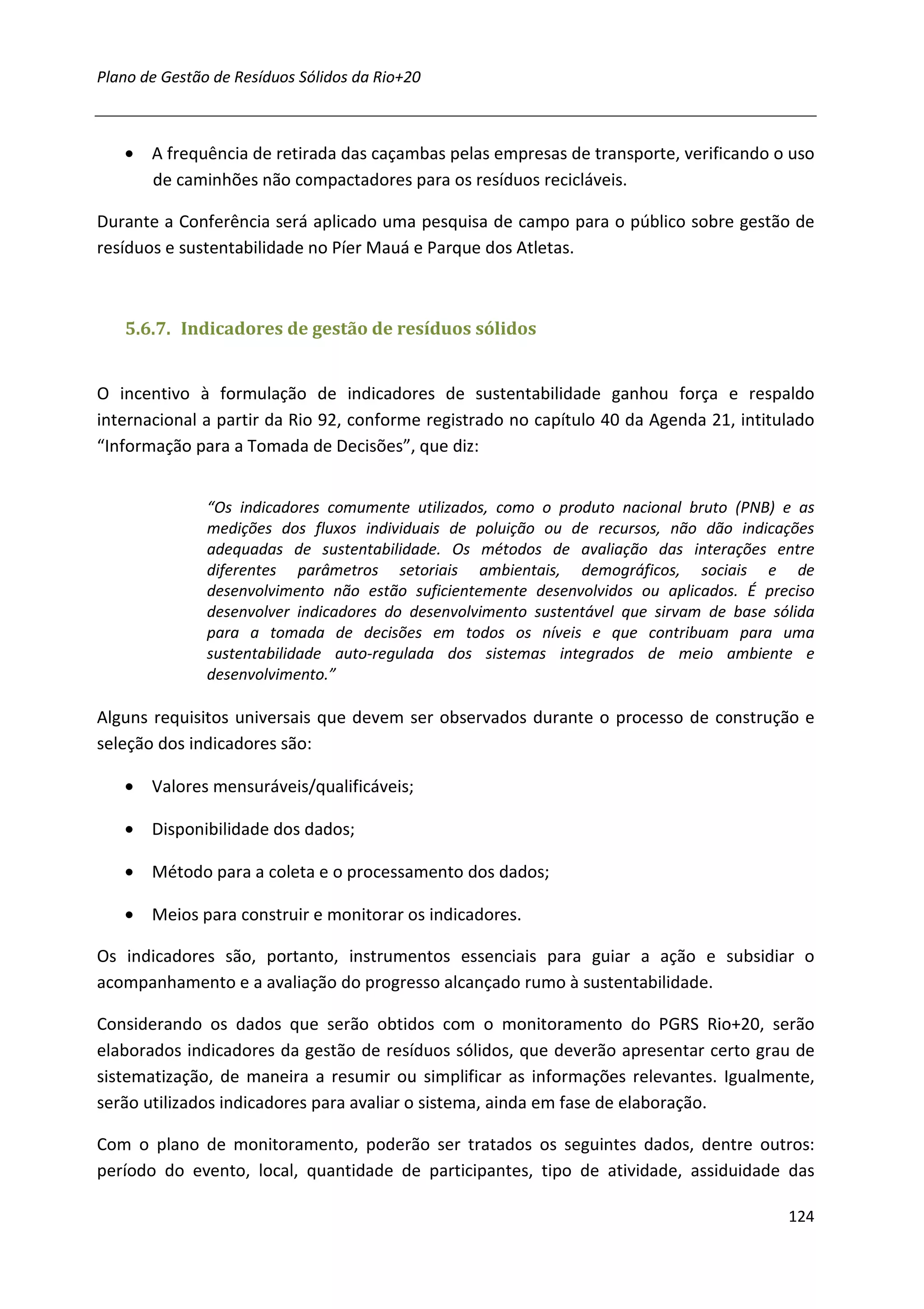 Plano de Gestão de Resíduos Sólidos da Rio+20



   • A frequência de retirada das caçambas pelas empresas de transporte, verificando o uso
     de caminhões não compactadores para os resíduos recicláveis.

Durante a Conferência será aplicado uma pesquisa de campo para o público sobre gestão de
resíduos e sustentabilidade no Píer Mauá e Parque dos Atletas.



   5.6.7. Indicadores de gestão de resíduos sólidos


O incentivo à formulação de indicadores de sustentabilidade ganhou força e respaldo
internacional a partir da Rio 92, conforme registrado no capítulo 40 da Agenda 21, intitulado
“Informação para a Tomada de Decisões”, que diz:


               “Os indicadores comumente utilizados, como o produto nacional bruto (PNB) e as
               medições dos fluxos individuais de poluição ou de recursos, não dão indicações
               adequadas de sustentabilidade. Os métodos de avaliação das interações entre
               diferentes parâmetros setoriais ambientais, demográficos, sociais e de
               desenvolvimento não estão suficientemente desenvolvidos ou aplicados. É preciso
               desenvolver indicadores do desenvolvimento sustentável que sirvam de base sólida
               para a tomada de decisões em todos os níveis e que contribuam para uma
               sustentabilidade auto-regulada dos sistemas integrados de meio ambiente e
               desenvolvimento.”

Alguns requisitos universais que devem ser observados durante o processo de construção e
seleção dos indicadores são:

   • Valores mensuráveis/qualificáveis;

   • Disponibilidade dos dados;

   • Método para a coleta e o processamento dos dados;

   • Meios para construir e monitorar os indicadores.

Os indicadores são, portanto, instrumentos essenciais para guiar a ação e subsidiar o
acompanhamento e a avaliação do progresso alcançado rumo à sustentabilidade.

Considerando os dados que serão obtidos com o monitoramento do PGRS Rio+20, serão
elaborados indicadores da gestão de resíduos sólidos, que deverão apresentar certo grau de
sistematização, de maneira a resumir ou simplificar as informações relevantes. Igualmente,
serão utilizados indicadores para avaliar o sistema, ainda em fase de elaboração.

Com o plano de monitoramento, poderão ser tratados os seguintes dados, dentre outros:
período do evento, local, quantidade de participantes, tipo de atividade, assiduidade das

                                                                                           124
 
