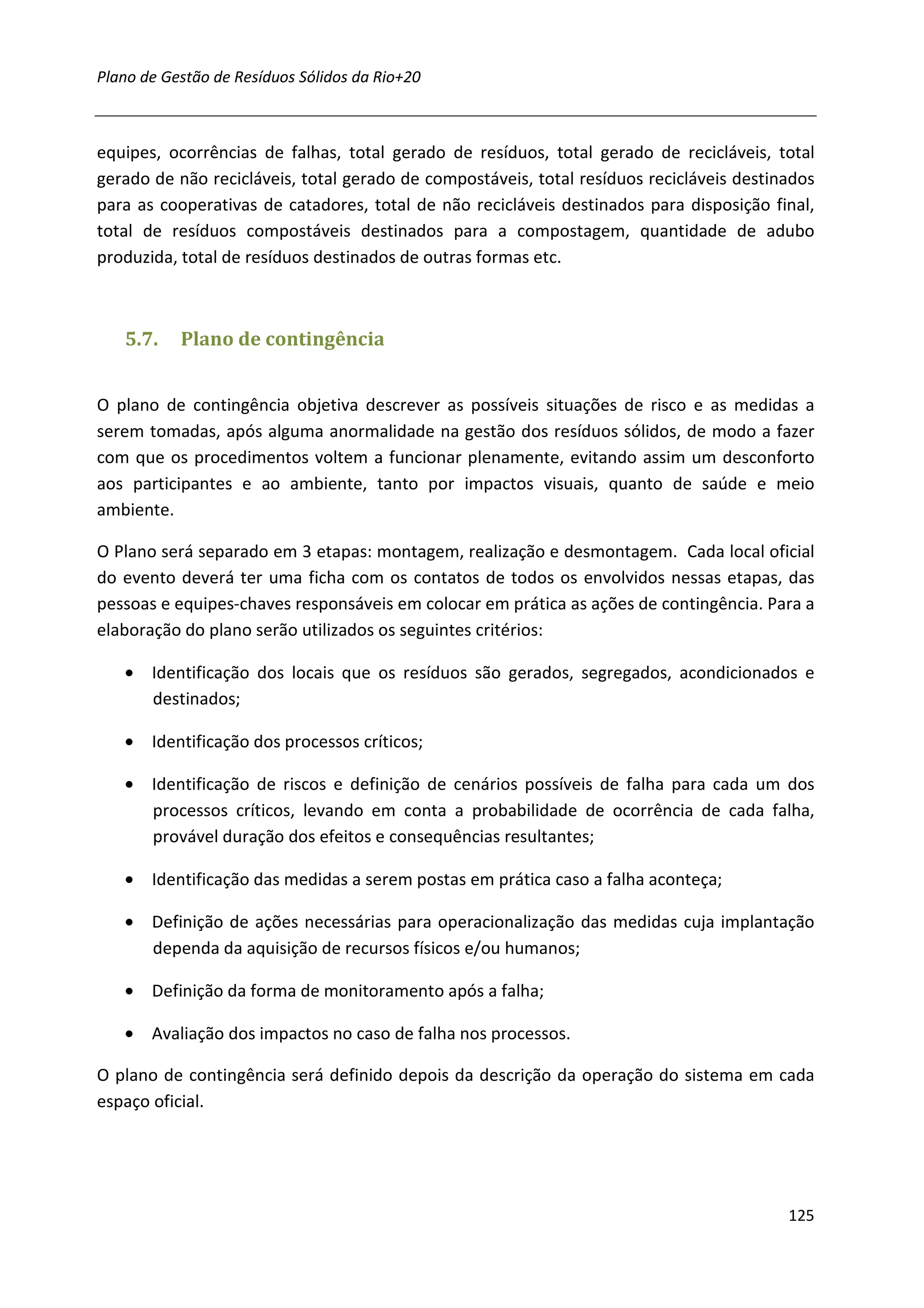 Plano de Gestão de Resíduos Sólidos da Rio+20



equipes, ocorrências de falhas, total gerado de resíduos, total gerado de recicláveis, total
gerado de não recicláveis, total gerado de compostáveis, total resíduos recicláveis destinados
para as cooperativas de catadores, total de não recicláveis destinados para disposição final,
total de resíduos compostáveis destinados para a compostagem, quantidade de adubo
produzida, total de resíduos destinados de outras formas etc.



   5.7.    Plano de contingência


O plano de contingência objetiva descrever as possíveis situações de risco e as medidas a
serem tomadas, após alguma anormalidade na gestão dos resíduos sólidos, de modo a fazer
com que os procedimentos voltem a funcionar plenamente, evitando assim um desconforto
aos participantes e ao ambiente, tanto por impactos visuais, quanto de saúde e meio
ambiente.

O Plano será separado em 3 etapas: montagem, realização e desmontagem. Cada local oficial
do evento deverá ter uma ficha com os contatos de todos os envolvidos nessas etapas, das
pessoas e equipes-chaves responsáveis em colocar em prática as ações de contingência. Para a
elaboração do plano serão utilizados os seguintes critérios:

   • Identificação dos locais que os resíduos são gerados, segregados, acondicionados e
     destinados;

   • Identificação dos processos críticos;

   • Identificação de riscos e definição de cenários possíveis de falha para cada um dos
     processos críticos, levando em conta a probabilidade de ocorrência de cada falha,
     provável duração dos efeitos e consequências resultantes;

   • Identificação das medidas a serem postas em prática caso a falha aconteça;

   • Definição de ações necessárias para operacionalização das medidas cuja implantação
     dependa da aquisição de recursos físicos e/ou humanos;

   • Definição da forma de monitoramento após a falha;

   • Avaliação dos impactos no caso de falha nos processos.

O plano de contingência será definido depois da descrição da operação do sistema em cada
espaço oficial.




                                                                                          125
 
