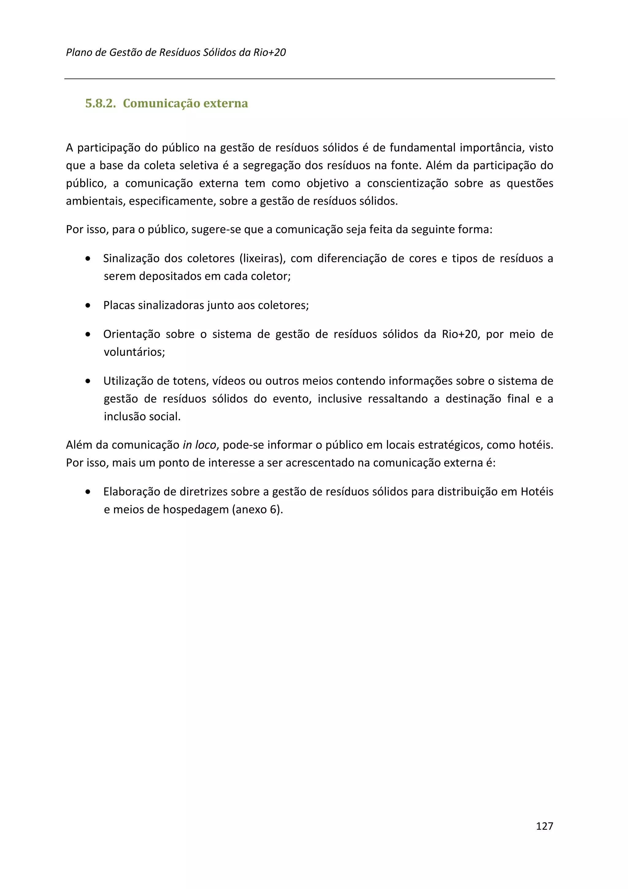 Plano de Gestão de Resíduos Sólidos da Rio+20



   5.8.2. Comunicação externa


A participação do público na gestão de resíduos sólidos é de fundamental importância, visto
que a base da coleta seletiva é a segregação dos resíduos na fonte. Além da participação do
público, a comunicação externa tem como objetivo a conscientização sobre as questões
ambientais, especificamente, sobre a gestão de resíduos sólidos.

Por isso, para o público, sugere-se que a comunicação seja feita da seguinte forma:

   • Sinalização dos coletores (lixeiras), com diferenciação de cores e tipos de resíduos a
     serem depositados em cada coletor;

   • Placas sinalizadoras junto aos coletores;

   • Orientação sobre o sistema de gestão de resíduos sólidos da Rio+20, por meio de
     voluntários;

   • Utilização de totens, vídeos ou outros meios contendo informações sobre o sistema de
     gestão de resíduos sólidos do evento, inclusive ressaltando a destinação final e a
     inclusão social.

Além da comunicação in loco, pode-se informar o público em locais estratégicos, como hotéis.
Por isso, mais um ponto de interesse a ser acrescentado na comunicação externa é:

   • Elaboração de diretrizes sobre a gestão de resíduos sólidos para distribuição em Hotéis
     e meios de hospedagem (anexo 6).




                                                                                        127
 