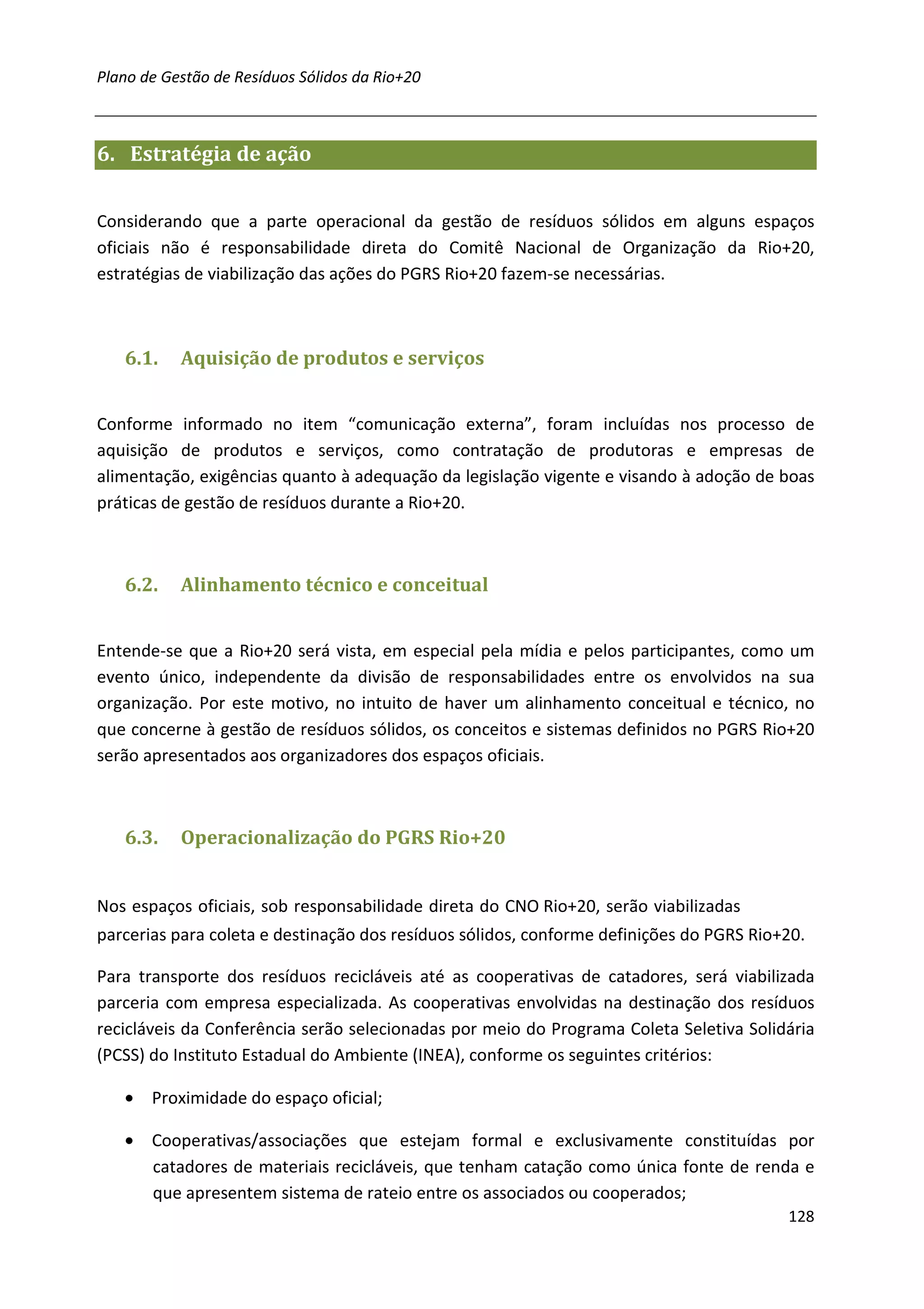 Plano de Gestão de Resíduos Sólidos da Rio+20



6. Estratégia de ação


Considerando que a parte operacional da gestão de resíduos sólidos em alguns espaços
oficiais não é responsabilidade direta do Comitê Nacional de Organização da Rio+20,
estratégias de viabilização das ações do PGRS Rio+20 fazem-se necessárias.



   6.1.    Aquisição de produtos e serviços


Conforme informado no item “comunicação externa”, foram incluídas nos processo de
aquisição de produtos e serviços, como contratação de produtoras e empresas de
alimentação, exigências quanto à adequação da legislação vigente e visando à adoção de boas
práticas de gestão de resíduos durante a Rio+20.



   6.2.    Alinhamento técnico e conceitual


Entende-se que a Rio+20 será vista, em especial pela mídia e pelos participantes, como um
evento único, independente da divisão de responsabilidades entre os envolvidos na sua
organização. Por este motivo, no intuito de haver um alinhamento conceitual e técnico, no
que concerne à gestão de resíduos sólidos, os conceitos e sistemas definidos no PGRS Rio+20
serão apresentados aos organizadores dos espaços oficiais.



   6.3.    Operacionalização do PGRS Rio+20


Nos espaços oficiais, sob responsabilidade direta do CNO Rio+20, serão viabilizadas
parcerias para coleta e destinação dos resíduos sólidos, conforme definições do PGRS Rio+20.

Para transporte dos resíduos recicláveis até as cooperativas de catadores, será viabilizada
parceria com empresa especializada. As cooperativas envolvidas na destinação dos resíduos
recicláveis da Conferência serão selecionadas por meio do Programa Coleta Seletiva Solidária
(PCSS) do Instituto Estadual do Ambiente (INEA), conforme os seguintes critérios:

   • Proximidade do espaço oficial;

   • Cooperativas/associações que estejam formal e exclusivamente constituídas por
     catadores de materiais recicláveis, que tenham catação como única fonte de renda e
     que apresentem sistema de rateio entre os associados ou cooperados;
                                                                                         128
 