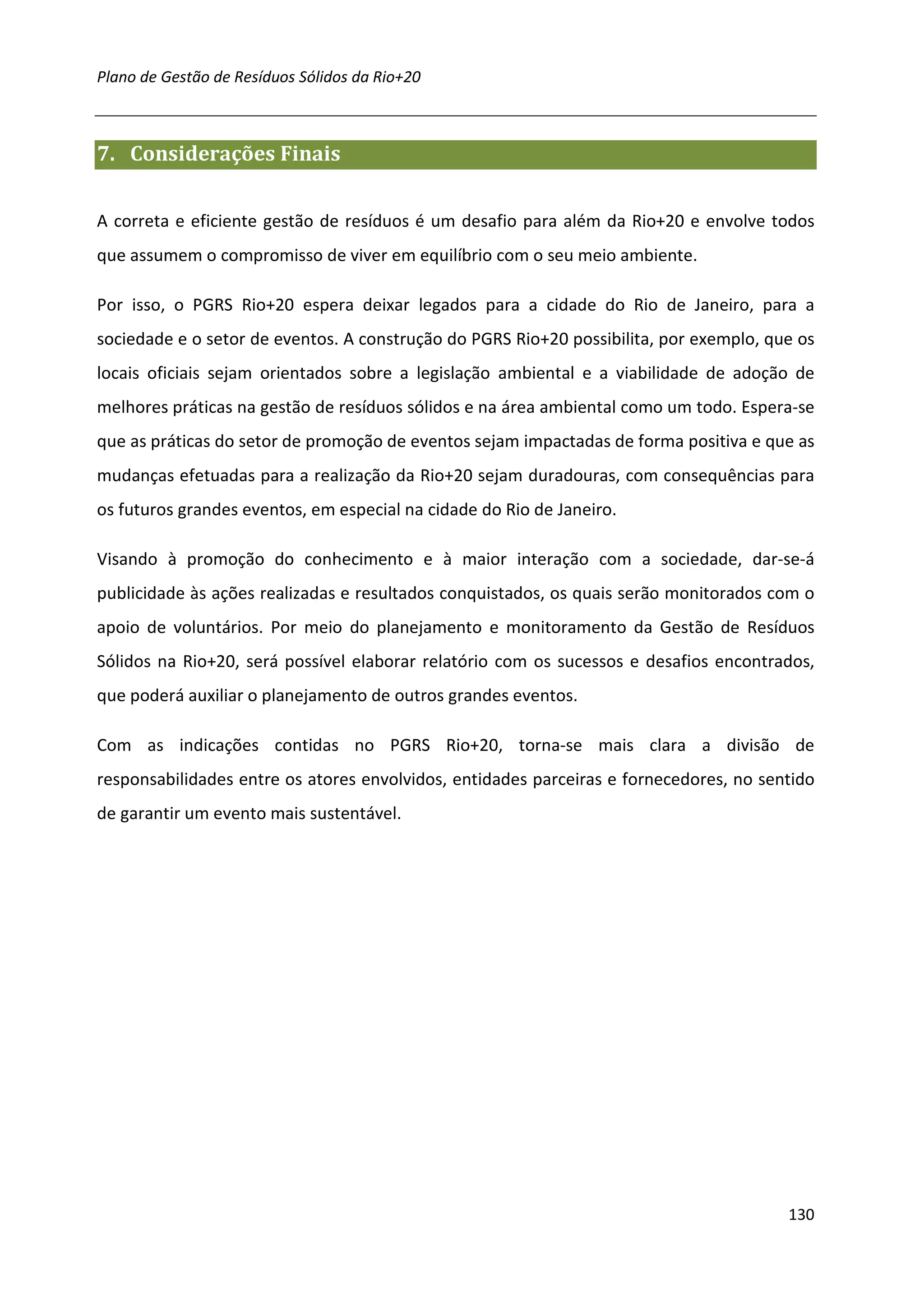 Plano de Gestão de Resíduos Sólidos da Rio+20



7. Considerações Finais


A correta e eficiente gestão de resíduos é um desafio para além da Rio+20 e envolve todos
que assumem o compromisso de viver em equilíbrio com o seu meio ambiente.

Por isso, o PGRS Rio+20 espera deixar legados para a cidade do Rio de Janeiro, para a
sociedade e o setor de eventos. A construção do PGRS Rio+20 possibilita, por exemplo, que os
locais oficiais sejam orientados sobre a legislação ambiental e a viabilidade de adoção de
melhores práticas na gestão de resíduos sólidos e na área ambiental como um todo. Espera-se
que as práticas do setor de promoção de eventos sejam impactadas de forma positiva e que as
mudanças efetuadas para a realização da Rio+20 sejam duradouras, com consequências para
os futuros grandes eventos, em especial na cidade do Rio de Janeiro.

Visando à promoção do conhecimento e à maior interação com a sociedade, dar-se-á
publicidade às ações realizadas e resultados conquistados, os quais serão monitorados com o
apoio de voluntários. Por meio do planejamento e monitoramento da Gestão de Resíduos
Sólidos na Rio+20, será possível elaborar relatório com os sucessos e desafios encontrados,
que poderá auxiliar o planejamento de outros grandes eventos.

Com as indicações contidas no PGRS Rio+20, torna-se mais clara a divisão de
responsabilidades entre os atores envolvidos, entidades parceiras e fornecedores, no sentido
de garantir um evento mais sustentável.




                                                                                        130
 
