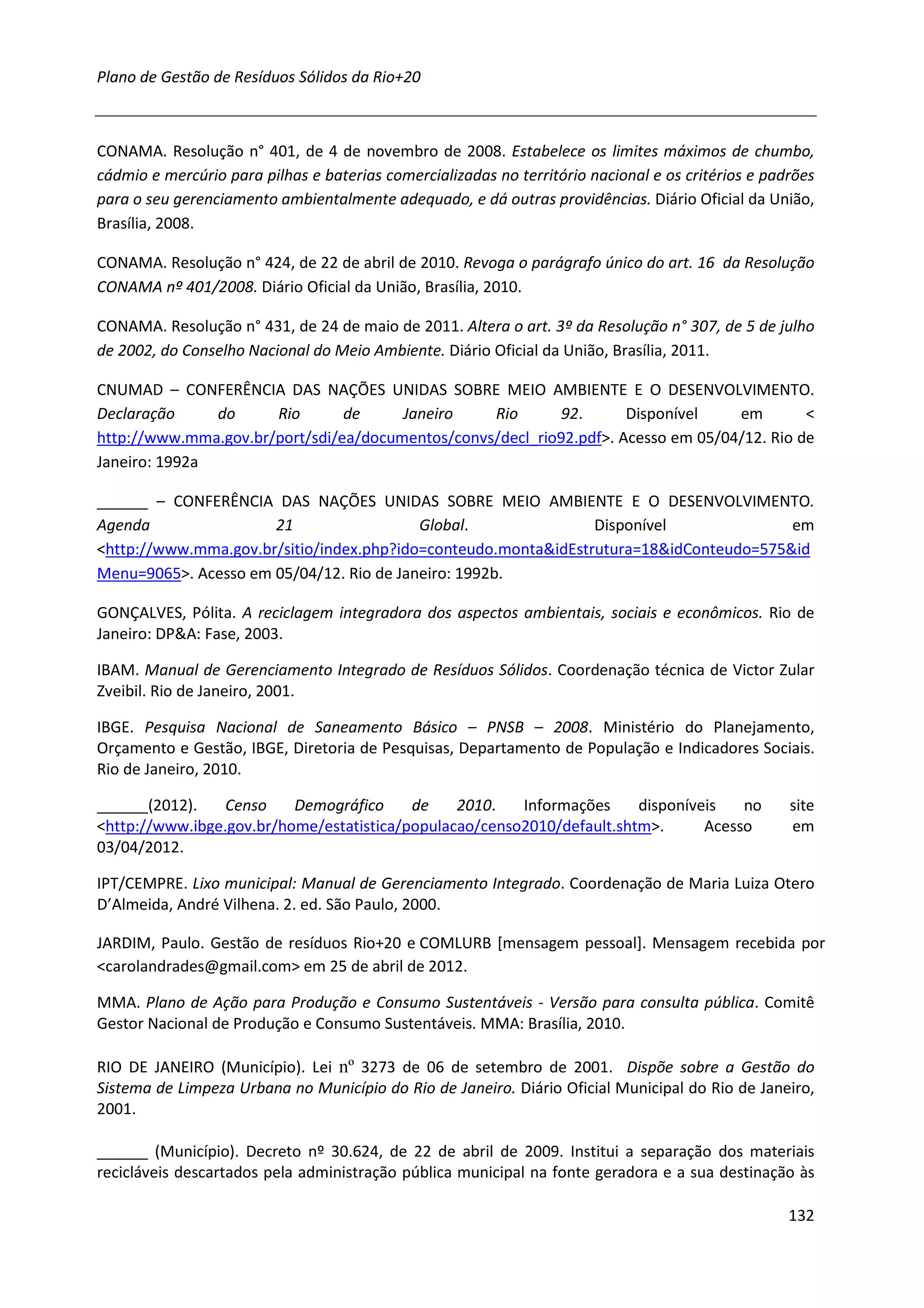 Plano de Gestão de Resíduos Sólidos da Rio+20



CONAMA. Resolução n° 401, de 4 de novembro de 2008. Estabelece os limites máximos de chumbo,
cádmio e mercúrio para pilhas e baterias comercializadas no território nacional e os critérios e padrões
para o seu gerenciamento ambientalmente adequado, e dá outras providências. Diário Oficial da União,
Brasília, 2008.

CONAMA. Resolução n° 424, de 22 de abril de 2010. Revoga o parágrafo único do art. 16 da Resolução
CONAMA nº 401/2008. Diário Oficial da União, Brasília, 2010.

CONAMA. Resolução n° 431, de 24 de maio de 2011. Altera o art. 3º da Resolução n° 307, de 5 de julho
de 2002, do Conselho Nacional do Meio Ambiente. Diário Oficial da União, Brasília, 2011.

CNUMAD – CONFERÊNCIA DAS NAÇÕES UNIDAS SOBRE MEIO AMBIENTE E O DESENVOLVIMENTO.
Declaração     do     Rio       de     Janeiro    Rio      92.       Disponível    em        <
http://www.mma.gov.br/port/sdi/ea/documentos/convs/decl_rio92.pdf>. Acesso em 05/04/12. Rio de
Janeiro: 1992a

______ – CONFERÊNCIA DAS NAÇÕES UNIDAS SOBRE MEIO AMBIENTE E O DESENVOLVIMENTO.
Agenda                21                  Global.               Disponível              em
<http://www.mma.gov.br/sitio/index.php?ido=conteudo.monta&idEstrutura=18&idConteudo=575&id
Menu=9065>. Acesso em 05/04/12. Rio de Janeiro: 1992b.

GONÇALVES, Pólita. A reciclagem integradora dos aspectos ambientais, sociais e econômicos. Rio de
Janeiro: DP&A: Fase, 2003.

IBAM. Manual de Gerenciamento Integrado de Resíduos Sólidos. Coordenação técnica de Victor Zular
Zveibil. Rio de Janeiro, 2001.

IBGE. Pesquisa Nacional de Saneamento Básico – PNSB – 2008. Ministério do Planejamento,
Orçamento e Gestão, IBGE, Diretoria de Pesquisas, Departamento de População e Indicadores Sociais.
Rio de Janeiro, 2010.

______(2012).    Censo    Demográfico     de    2010.   Informações     disponíveis   no            site
<http://www.ibge.gov.br/home/estatistica/populacao/censo2010/default.shtm>.      Acesso             em
03/04/2012.

IPT/CEMPRE. Lixo municipal: Manual de Gerenciamento Integrado. Coordenação de Maria Luiza Otero
D’Almeida, André Vilhena. 2. ed. São Paulo, 2000.

JARDIM, Paulo. Gestão de resíduos Rio+20 e COMLURB [mensagem pessoal]. Mensagem recebida por
<carolandrades@gmail.com> em 25 de abril de 2012.

MMA. Plano de Ação para Produção e Consumo Sustentáveis - Versão para consulta pública. Comitê
Gestor Nacional de Produção e Consumo Sustentáveis. MMA: Brasília, 2010.

RIO DE JANEIRO (Município). Lei nº 3273 de 06 de setembro de 2001. Dispõe sobre a Gestão do
Sistema de Limpeza Urbana no Município do Rio de Janeiro. Diário Oficial Municipal do Rio de Janeiro,
2001.

______ (Município). Decreto nº 30.624, de 22 de abril de 2009. Institui a separação dos materiais
recicláveis descartados pela administração pública municipal na fonte geradora e a sua destinação às

                                                                                                    132
 