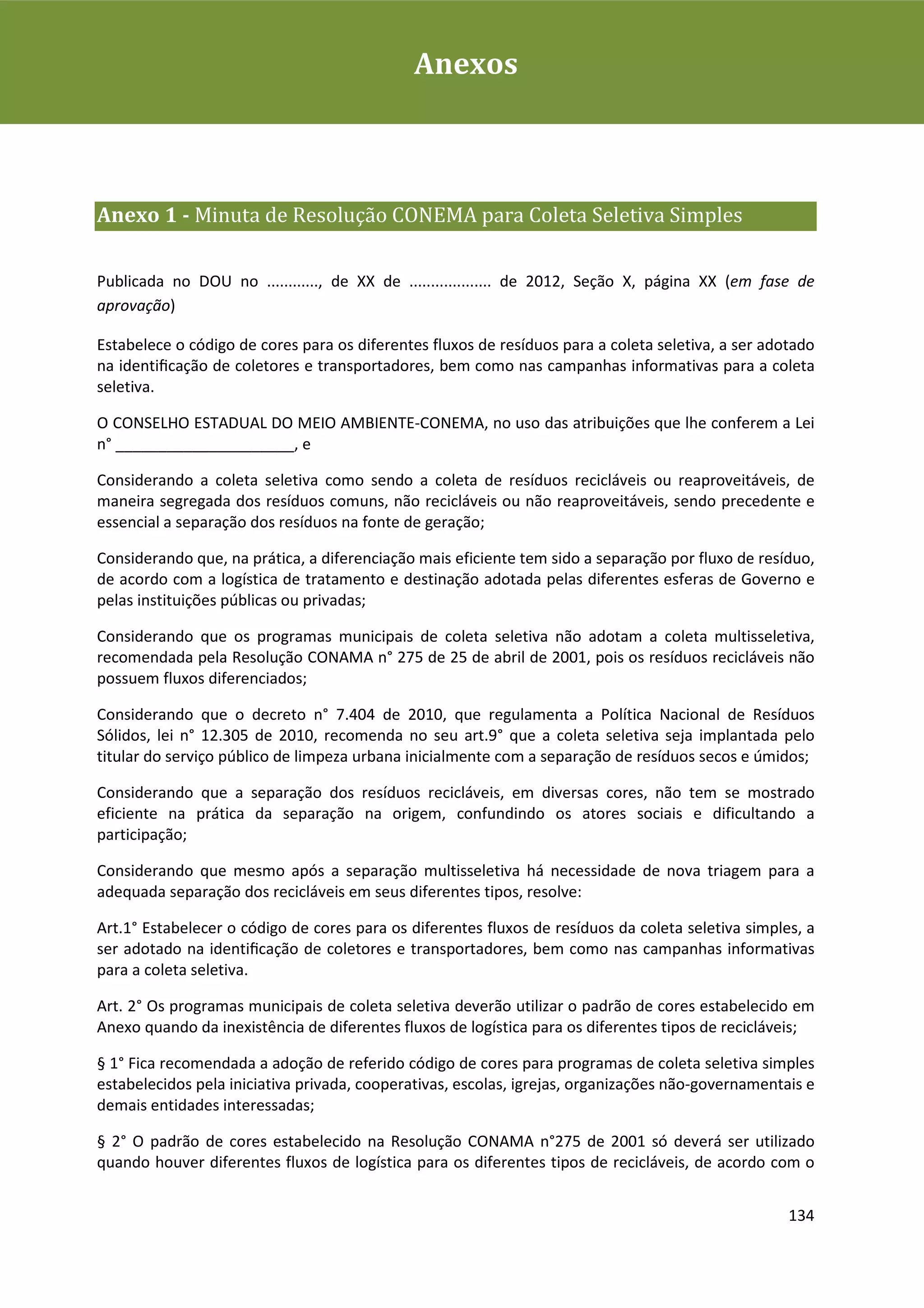 Plano de Gestão de Resíduos Sólidos da Rio+20Anexos



Anexo 1 - Minuta de Resolução CONEMA para Coleta Seletiva Simples

Publicada no DOU no ............, de XX de ................... de 2012, Seção X, página XX (em fase de
aprovação)

Estabelece o código de cores para os diferentes fluxos de resíduos para a coleta seletiva, a ser adotado
na identiﬁcação de coletores e transportadores, bem como nas campanhas informativas para a coleta
seletiva.

O CONSELHO ESTADUAL DO MEIO AMBIENTE-CONEMA, no uso das atribuições que lhe conferem a Lei
n° _____________________, e

Considerando a coleta seletiva como sendo a coleta de resíduos recicláveis ou reaproveitáveis, de
maneira segregada dos resíduos comuns, não recicláveis ou não reaproveitáveis, sendo precedente e
essencial a separação dos resíduos na fonte de geração;

Considerando que, na prática, a diferenciação mais eficiente tem sido a separação por fluxo de resíduo,
de acordo com a logística de tratamento e destinação adotada pelas diferentes esferas de Governo e
pelas instituições públicas ou privadas;

Considerando que os programas municipais de coleta seletiva não adotam a coleta multisseletiva,
recomendada pela Resolução CONAMA n° 275 de 25 de abril de 2001, pois os resíduos recicláveis não
possuem fluxos diferenciados;

Considerando que o decreto n° 7.404 de 2010, que regulamenta a Política Nacional de Resíduos
Sólidos, lei n° 12.305 de 2010, recomenda no seu art.9° que a coleta seletiva seja implantada pelo
titular do serviço público de limpeza urbana inicialmente com a separação de resíduos secos e úmidos;

Considerando que a separação dos resíduos recicláveis, em diversas cores, não tem se mostrado
eficiente na prática da separação na origem, confundindo os atores sociais e dificultando a
participação;

Considerando que mesmo após a separação multisseletiva há necessidade de nova triagem para a
adequada separação dos recicláveis em seus diferentes tipos, resolve:

Art.1° Estabelecer o código de cores para os diferentes fluxos de resíduos da coleta seletiva simples, a
ser adotado na identiﬁcação de coletores e transportadores, bem como nas campanhas informativas
para a coleta seletiva.

Art. 2° Os programas municipais de coleta seletiva deverão utilizar o padrão de cores estabelecido em
Anexo quando da inexistência de diferentes fluxos de logística para os diferentes tipos de recicláveis;

§ 1° Fica recomendada a adoção de referido código de cores para programas de coleta seletiva simples
estabelecidos pela iniciativa privada, cooperativas, escolas, igrejas, organizações não-governamentais e
demais entidades interessadas;

§ 2° O padrão de cores estabelecido na Resolução CONAMA n°275 de 2001 só deverá ser utilizado
quando houver diferentes fluxos de logística para os diferentes tipos de recicláveis, de acordo com o


                                                                                                    134
 