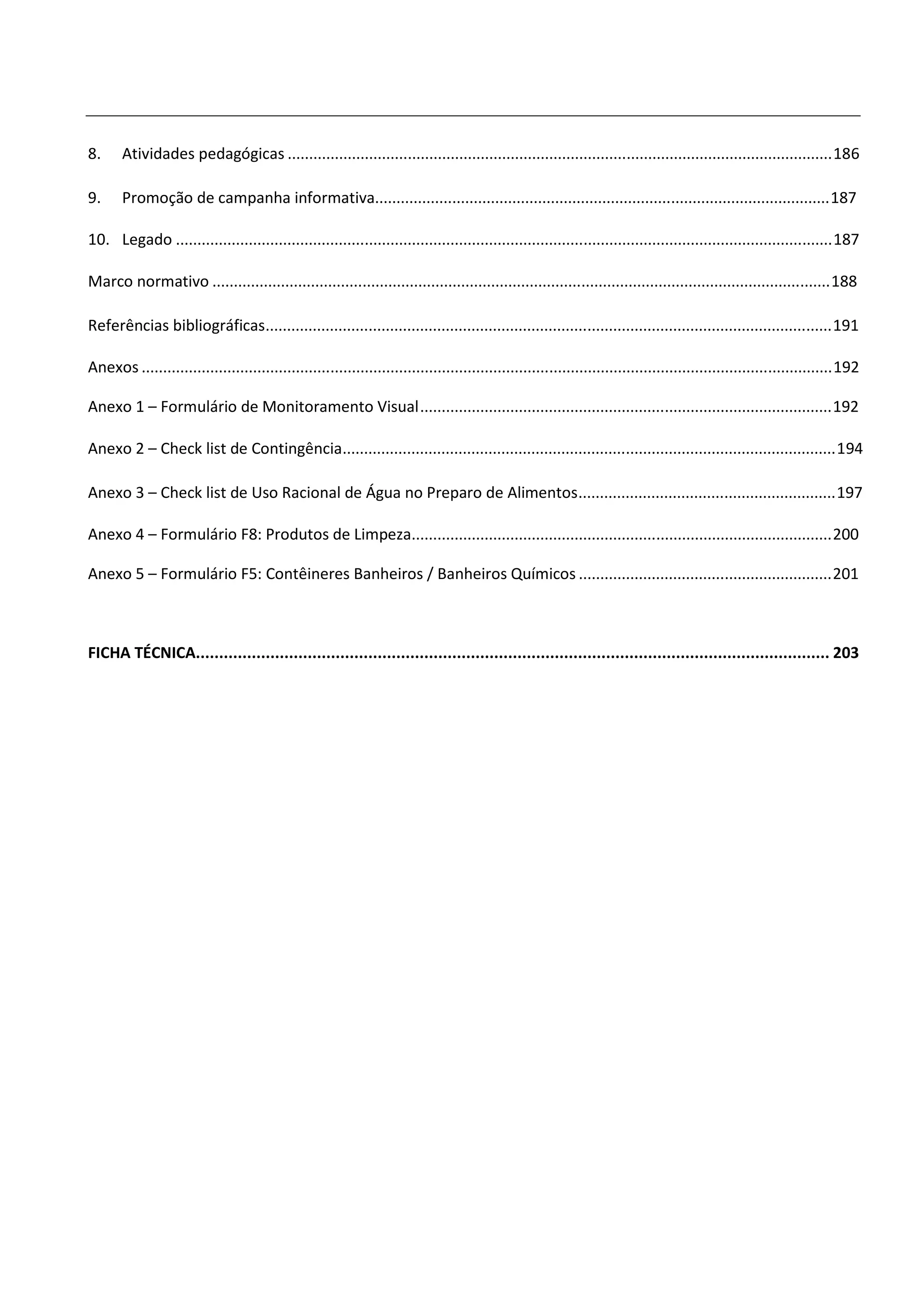 8.     Atividades pedagógicas ............................................................................................................................... 186

9.     Promoção de campanha informativa.......................................................................................................... 187

10. Legado ......................................................................................................................................................... 187

Marco normativo ................................................................................................................................................ 188

Referências bibliográficas.................................................................................................................................... 191

Anexos ................................................................................................................................................................. 192

Anexo 1 – Formulário de Monitoramento Visual ................................................................................................ 192

Anexo 2 – Check list de Contingência................................................................................................................... 194

Anexo 3 – Check list de Uso Racional de Água no Preparo de Alimentos ............................................................ 197

Anexo 4 – Formulário F8: Produtos de Limpeza.................................................................................................. 200

Anexo 5 – Formulário F5: Contêineres Banheiros / Banheiros Químicos ........................................................... 201



FICHA TÉCNICA........................................................................................................................................ 203
 