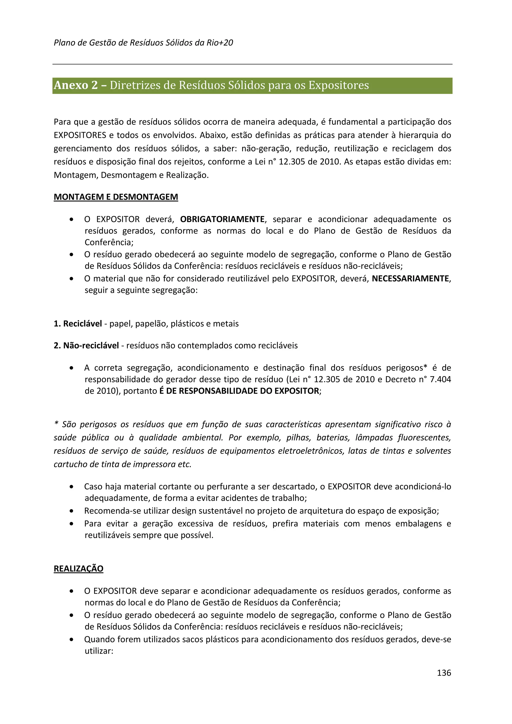 Plano de Gestão de Resíduos Sólidos da Rio+20



Anexo 2 – Diretrizes de Resíduos Sólidos para os Expositores

Para que a gestão de resíduos sólidos ocorra de maneira adequada, é fundamental a participação dos
EXPOSITORES e todos os envolvidos. Abaixo, estão definidas as práticas para atender à hierarquia do
gerenciamento dos resíduos sólidos, a saber: não-geração, redução, reutilização e reciclagem dos
resíduos e disposição final dos rejeitos, conforme a Lei n° 12.305 de 2010. As etapas estão dividas em:
Montagem, Desmontagem e Realização.

MONTAGEM E DESMONTAGEM

    •   O EXPOSITOR deverá, OBRIGATORIAMENTE, separar e acondicionar adequadamente os
        resíduos gerados, conforme as normas do local e do Plano de Gestão de Resíduos da
        Conferência;
    •   O resíduo gerado obedecerá ao seguinte modelo de segregação, conforme o Plano de Gestão
        de Resíduos Sólidos da Conferência: resíduos recicláveis e resíduos não-recicláveis;
    •   O material que não for considerado reutilizável pelo EXPOSITOR, deverá, NECESSARIAMENTE,
        seguir a seguinte segregação:


1. Reciclável - papel, papelão, plásticos e metais

2. Não-reciclável - resíduos não contemplados como recicláveis

    •   A correta segregação, acondicionamento e destinação final dos resíduos perigosos* é de
        responsabilidade do gerador desse tipo de resíduo (Lei n° 12.305 de 2010 e Decreto n° 7.404
        de 2010), portanto É DE RESPONSABILIDADE DO EXPOSITOR;


* São perigosos os resíduos que em função de suas características apresentam significativo risco à
saúde pública ou à qualidade ambiental. Por exemplo, pilhas, baterias, lâmpadas fluorescentes,
resíduos de serviço de saúde, resíduos de equipamentos eletroeletrônicos, latas de tintas e solventes
cartucho de tinta de impressora etc.

    •   Caso haja material cortante ou perfurante a ser descartado, o EXPOSITOR deve acondicioná-lo
        adequadamente, de forma a evitar acidentes de trabalho;
    •   Recomenda-se utilizar design sustentável no projeto de arquitetura do espaço de exposição;
    •   Para evitar a geração excessiva de resíduos, prefira materiais com menos embalagens e
        reutilizáveis sempre que possível.


REALIZAÇÃO

    •   O EXPOSITOR deve separar e acondicionar adequadamente os resíduos gerados, conforme as
        normas do local e do Plano de Gestão de Resíduos da Conferência;
    •   O resíduo gerado obedecerá ao seguinte modelo de segregação, conforme o Plano de Gestão
        de Resíduos Sólidos da Conferência: resíduos recicláveis e resíduos não-recicláveis;
    •   Quando forem utilizados sacos plásticos para acondicionamento dos resíduos gerados, deve-se
        utilizar:

                                                                                                   136
 
