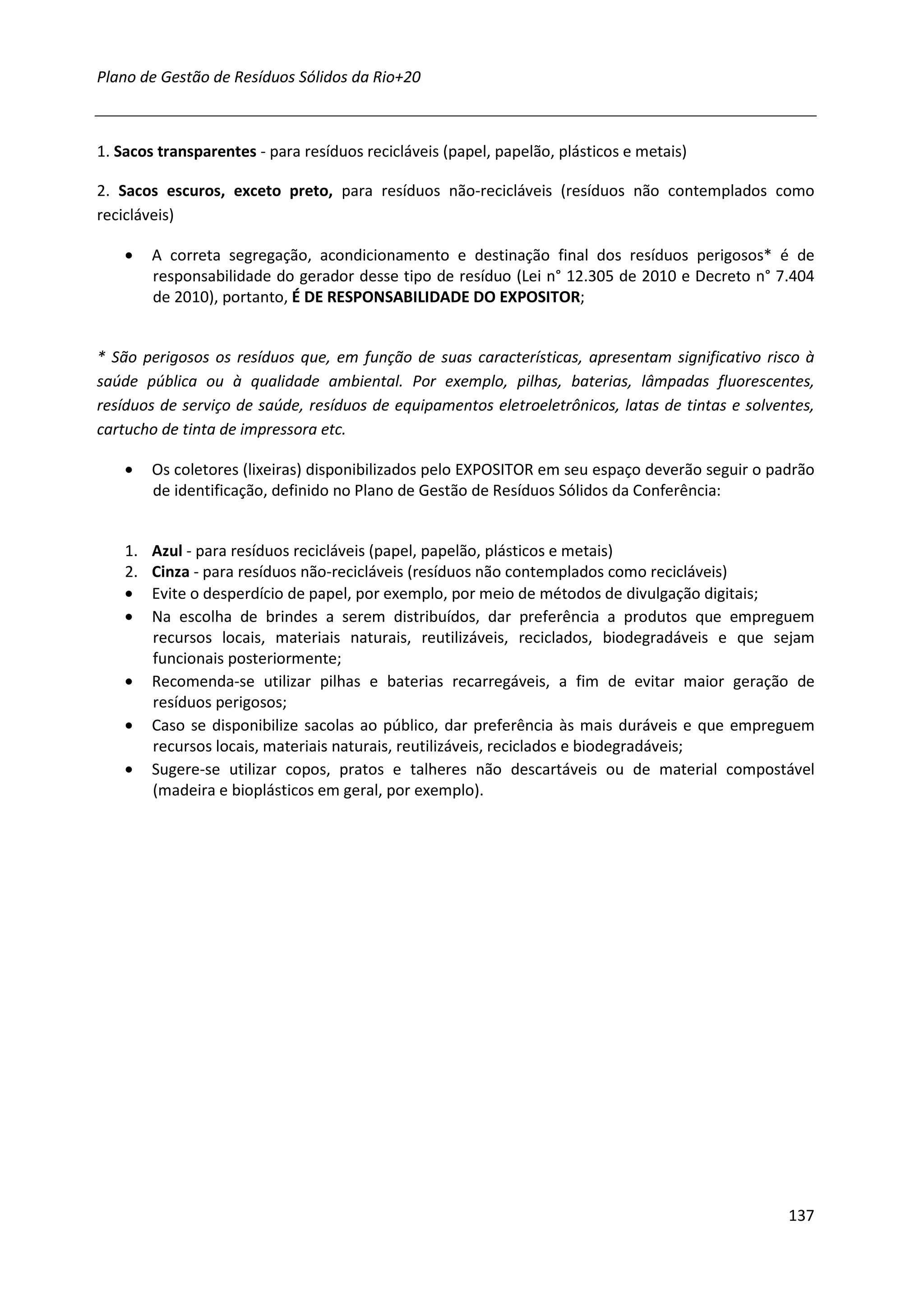 Plano de Gestão de Resíduos Sólidos da Rio+20



1. Sacos transparentes - para resíduos recicláveis (papel, papelão, plásticos e metais)

2. Sacos escuros, exceto preto, para resíduos não-recicláveis (resíduos não contemplados como
recicláveis)

    •    A correta segregação, acondicionamento e destinação final dos resíduos perigosos* é de
         responsabilidade do gerador desse tipo de resíduo (Lei n° 12.305 de 2010 e Decreto n° 7.404
         de 2010), portanto, É DE RESPONSABILIDADE DO EXPOSITOR;


* São perigosos os resíduos que, em função de suas características, apresentam significativo risco à
saúde pública ou à qualidade ambiental. Por exemplo, pilhas, baterias, lâmpadas fluorescentes,
resíduos de serviço de saúde, resíduos de equipamentos eletroeletrônicos, latas de tintas e solventes,
cartucho de tinta de impressora etc.

    •    Os coletores (lixeiras) disponibilizados pelo EXPOSITOR em seu espaço deverão seguir o padrão
         de identificação, definido no Plano de Gestão de Resíduos Sólidos da Conferência:


    1.   Azul - para resíduos recicláveis (papel, papelão, plásticos e metais)
    2.   Cinza - para resíduos não-recicláveis (resíduos não contemplados como recicláveis)
    •    Evite o desperdício de papel, por exemplo, por meio de métodos de divulgação digitais;
    •    Na escolha de brindes a serem distribuídos, dar preferência a produtos que empreguem
         recursos locais, materiais naturais, reutilizáveis, reciclados, biodegradáveis e que sejam
         funcionais posteriormente;
    •    Recomenda-se utilizar pilhas e baterias recarregáveis, a fim de evitar maior geração de
         resíduos perigosos;
    •    Caso se disponibilize sacolas ao público, dar preferência às mais duráveis e que empreguem
         recursos locais, materiais naturais, reutilizáveis, reciclados e biodegradáveis;
    •    Sugere-se utilizar copos, pratos e talheres não descartáveis ou de material compostável
         (madeira e bioplásticos em geral, por exemplo).




                                                                                                  137
 