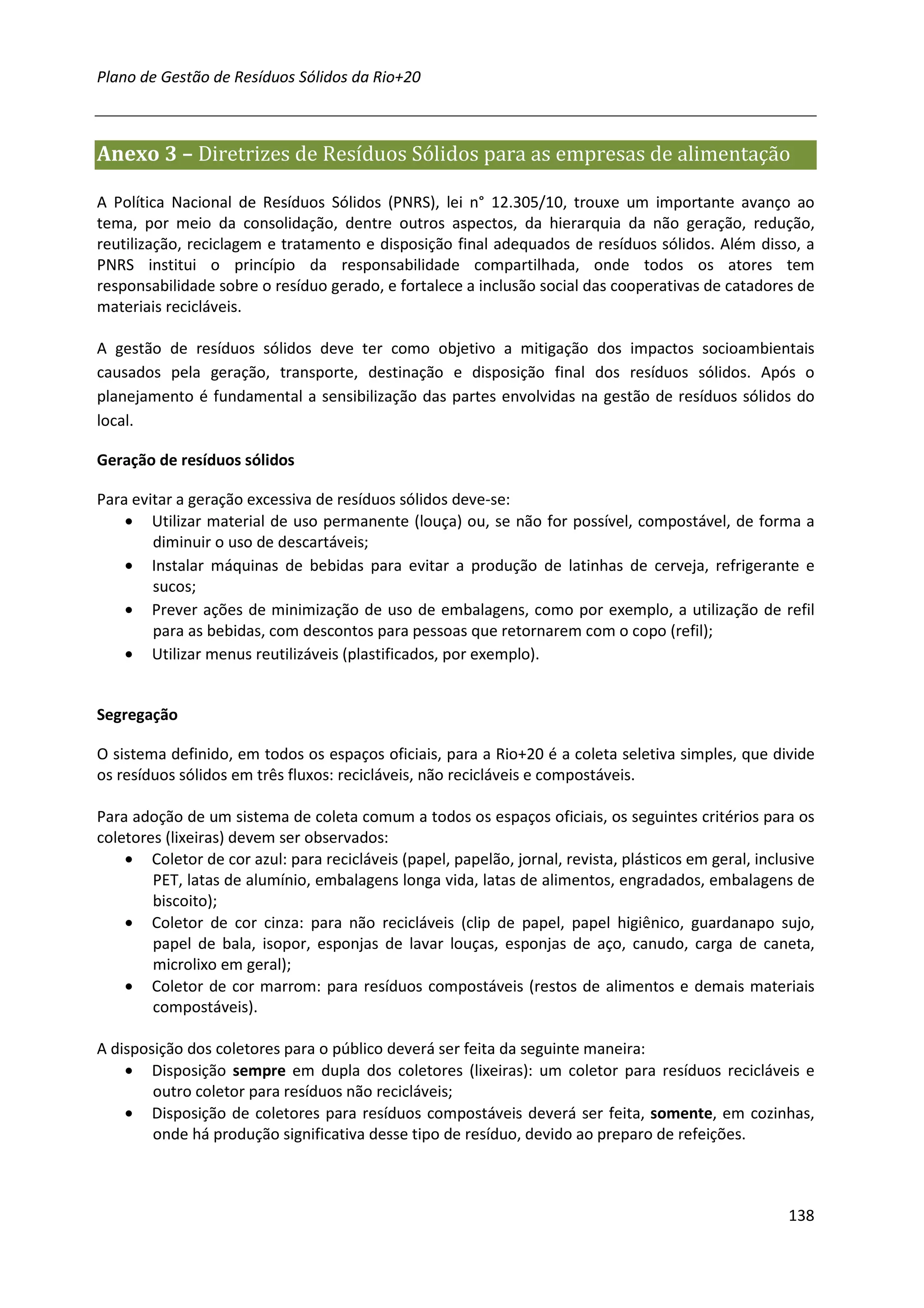 Plano de Gestão de Resíduos Sólidos da Rio+20



Anexo 3 – Diretrizes de Resíduos Sólidos para as empresas de alimentação

A Política Nacional de Resíduos Sólidos (PNRS), lei n° 12.305/10, trouxe um importante avanço ao
tema, por meio da consolidação, dentre outros aspectos, da hierarquia da não geração, redução,
reutilização, reciclagem e tratamento e disposição final adequados de resíduos sólidos. Além disso, a
PNRS institui o princípio da responsabilidade compartilhada, onde todos os atores tem
responsabilidade sobre o resíduo gerado, e fortalece a inclusão social das cooperativas de catadores de
materiais recicláveis.

A gestão de resíduos sólidos deve ter como objetivo a mitigação dos impactos socioambientais
causados pela geração, transporte, destinação e disposição final dos resíduos sólidos. Após o
planejamento é fundamental a sensibilização das partes envolvidas na gestão de resíduos sólidos do
local.

Geração de resíduos sólidos

Para evitar a geração excessiva de resíduos sólidos deve-se:
    • Utilizar material de uso permanente (louça) ou, se não for possível, compostável, de forma a
        diminuir o uso de descartáveis;
    • Instalar máquinas de bebidas para evitar a produção de latinhas de cerveja, refrigerante e
        sucos;
    • Prever ações de minimização de uso de embalagens, como por exemplo, a utilização de refil
        para as bebidas, com descontos para pessoas que retornarem com o copo (refil);
    • Utilizar menus reutilizáveis (plastificados, por exemplo).


Segregação

O sistema definido, em todos os espaços oficiais, para a Rio+20 é a coleta seletiva simples, que divide
os resíduos sólidos em três fluxos: recicláveis, não recicláveis e compostáveis.

Para adoção de um sistema de coleta comum a todos os espaços oficiais, os seguintes critérios para os
coletores (lixeiras) devem ser observados:
    • Coletor de cor azul: para recicláveis (papel, papelão, jornal, revista, plásticos em geral, inclusive
        PET, latas de alumínio, embalagens longa vida, latas de alimentos, engradados, embalagens de
        biscoito);
    • Coletor de cor cinza: para não recicláveis (clip de papel, papel higiênico, guardanapo sujo,
        papel de bala, isopor, esponjas de lavar louças, esponjas de aço, canudo, carga de caneta,
        microlixo em geral);
    • Coletor de cor marrom: para resíduos compostáveis (restos de alimentos e demais materiais
        compostáveis).

A disposição dos coletores para o público deverá ser feita da seguinte maneira:
    • Disposição sempre em dupla dos coletores (lixeiras): um coletor para resíduos recicláveis e
        outro coletor para resíduos não recicláveis;
    • Disposição de coletores para resíduos compostáveis deverá ser feita, somente, em cozinhas,
        onde há produção significativa desse tipo de resíduo, devido ao preparo de refeições.



                                                                                                       138
 