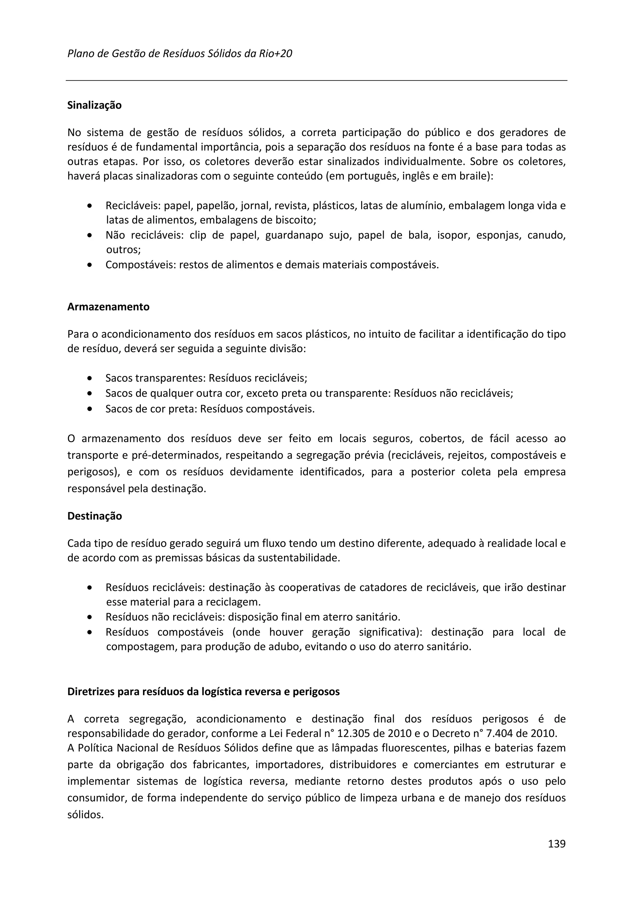 Plano de Gestão de Resíduos Sólidos da Rio+20



Sinalização

No sistema de gestão de resíduos sólidos, a correta participação do público e dos geradores de
resíduos é de fundamental importância, pois a separação dos resíduos na fonte é a base para todas as
outras etapas. Por isso, os coletores deverão estar sinalizados individualmente. Sobre os coletores,
haverá placas sinalizadoras com o seguinte conteúdo (em português, inglês e em braile):

    •   Recicláveis: papel, papelão, jornal, revista, plásticos, latas de alumínio, embalagem longa vida e
        latas de alimentos, embalagens de biscoito;
    •   Não recicláveis: clip de papel, guardanapo sujo, papel de bala, isopor, esponjas, canudo,
        outros;
    •   Compostáveis: restos de alimentos e demais materiais compostáveis.


Armazenamento

Para o acondicionamento dos resíduos em sacos plásticos, no intuito de facilitar a identificação do tipo
de resíduo, deverá ser seguida a seguinte divisão:

    •   Sacos transparentes: Resíduos recicláveis;
    •   Sacos de qualquer outra cor, exceto preta ou transparente: Resíduos não recicláveis;
    •   Sacos de cor preta: Resíduos compostáveis.

O armazenamento dos resíduos deve ser feito em locais seguros, cobertos, de fácil acesso ao
transporte e pré-determinados, respeitando a segregação prévia (recicláveis, rejeitos, compostáveis e
perigosos), e com os resíduos devidamente identificados, para a posterior coleta pela empresa
responsável pela destinação.

Destinação

Cada tipo de resíduo gerado seguirá um fluxo tendo um destino diferente, adequado à realidade local e
de acordo com as premissas básicas da sustentabilidade.

    •   Resíduos recicláveis: destinação às cooperativas de catadores de recicláveis, que irão destinar
        esse material para a reciclagem.
    •   Resíduos não recicláveis: disposição final em aterro sanitário.
    •   Resíduos compostáveis (onde houver geração significativa): destinação para local de
        compostagem, para produção de adubo, evitando o uso do aterro sanitário.


Diretrizes para resíduos da logística reversa e perigosos

A correta segregação, acondicionamento e destinação final dos resíduos perigosos é de
responsabilidade do gerador, conforme a Lei Federal n° 12.305 de 2010 e o Decreto n° 7.404 de 2010.
A Política Nacional de Resíduos Sólidos define que as lâmpadas fluorescentes, pilhas e baterias fazem
parte da obrigação dos fabricantes, importadores, distribuidores e comerciantes em estruturar e
implementar sistemas de logística reversa, mediante retorno destes produtos após o uso pelo
consumidor, de forma independente do serviço público de limpeza urbana e de manejo dos resíduos
sólidos.

                                                                                                      139
 