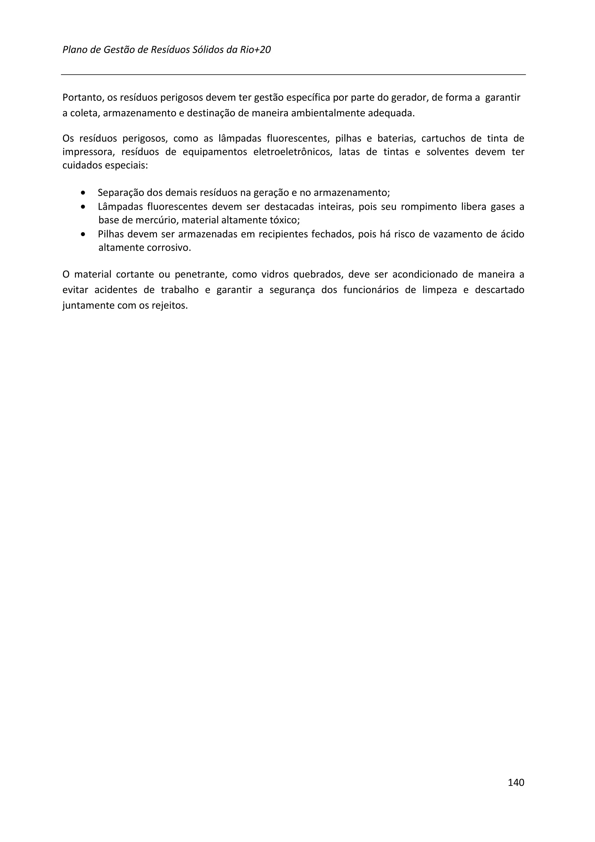 Plano de Gestão de Resíduos Sólidos da Rio+20



Portanto, os resíduos perigosos devem ter gestão específica por parte do gerador, de forma a garantir
a coleta, armazenamento e destinação de maneira ambientalmente adequada.

Os resíduos perigosos, como as lâmpadas fluorescentes, pilhas e baterias, cartuchos de tinta de
impressora, resíduos de equipamentos eletroeletrônicos, latas de tintas e solventes devem ter
cuidados especiais:

   •   Separação dos demais resíduos na geração e no armazenamento;
   •   Lâmpadas fluorescentes devem ser destacadas inteiras, pois seu rompimento libera gases a
       base de mercúrio, material altamente tóxico;
   •   Pilhas devem ser armazenadas em recipientes fechados, pois há risco de vazamento de ácido
       altamente corrosivo.

O material cortante ou penetrante, como vidros quebrados, deve ser acondicionado de maneira a
evitar acidentes de trabalho e garantir a segurança dos funcionários de limpeza e descartado
juntamente com os rejeitos.




                                                                                                  140
 