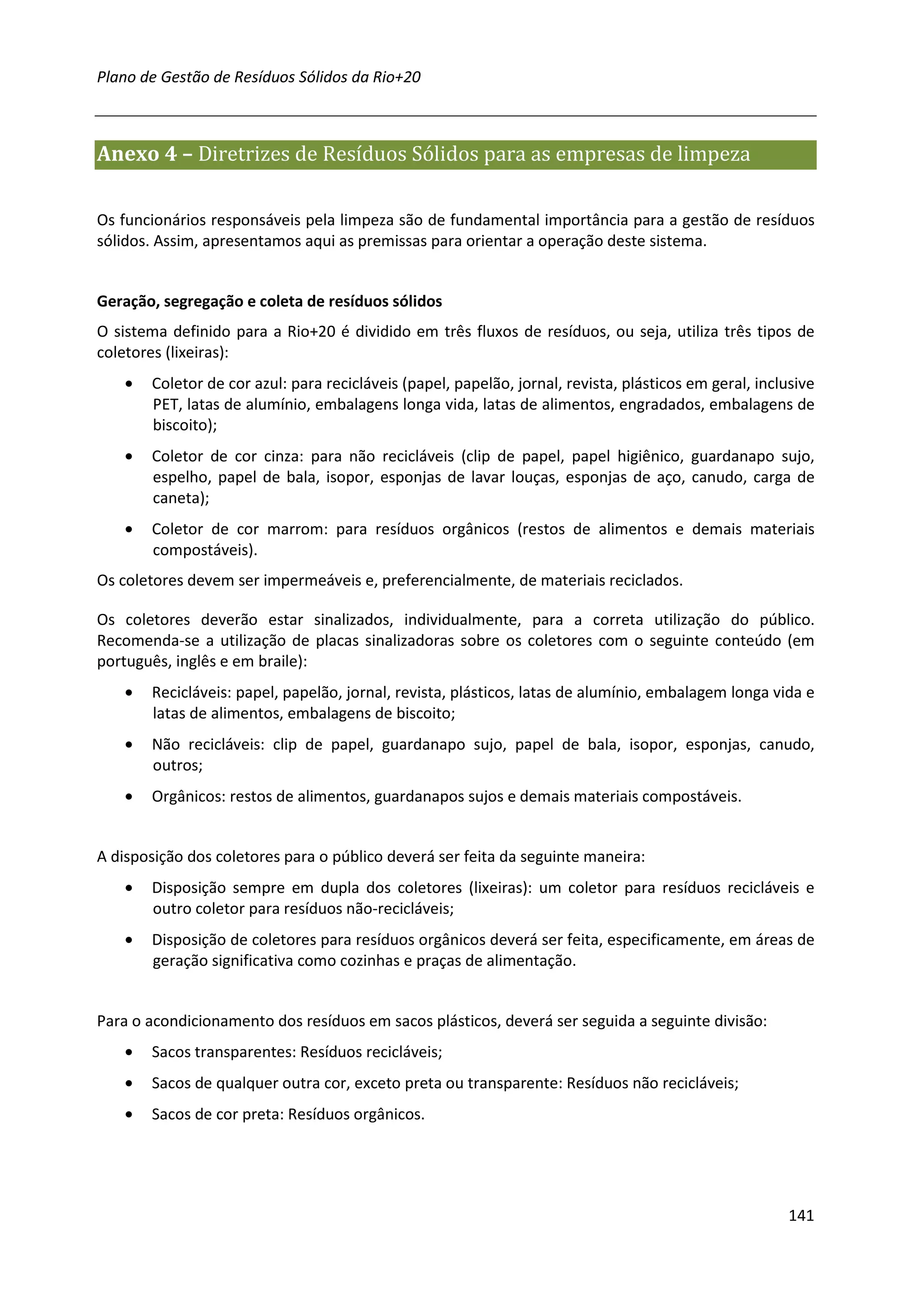 Plano de Gestão de Resíduos Sólidos da Rio+20



Anexo 4 – Diretrizes de Resíduos Sólidos para as empresas de limpeza

Os funcionários responsáveis pela limpeza são de fundamental importância para a gestão de resíduos
sólidos. Assim, apresentamos aqui as premissas para orientar a operação deste sistema.


Geração, segregação e coleta de resíduos sólidos
O sistema definido para a Rio+20 é dividido em três fluxos de resíduos, ou seja, utiliza três tipos de
coletores (lixeiras):
    •   Coletor de cor azul: para recicláveis (papel, papelão, jornal, revista, plásticos em geral, inclusive
        PET, latas de alumínio, embalagens longa vida, latas de alimentos, engradados, embalagens de
        biscoito);
    •   Coletor de cor cinza: para não recicláveis (clip de papel, papel higiênico, guardanapo sujo,
        espelho, papel de bala, isopor, esponjas de lavar louças, esponjas de aço, canudo, carga de
        caneta);
    •   Coletor de cor marrom: para resíduos orgânicos (restos de alimentos e demais materiais
        compostáveis).
Os coletores devem ser impermeáveis e, preferencialmente, de materiais reciclados.

Os coletores deverão estar sinalizados, individualmente, para a correta utilização do público.
Recomenda-se a utilização de placas sinalizadoras sobre os coletores com o seguinte conteúdo (em
português, inglês e em braile):
    •   Recicláveis: papel, papelão, jornal, revista, plásticos, latas de alumínio, embalagem longa vida e
        latas de alimentos, embalagens de biscoito;
    •   Não recicláveis: clip de papel, guardanapo sujo, papel de bala, isopor, esponjas, canudo,
        outros;
    •   Orgânicos: restos de alimentos, guardanapos sujos e demais materiais compostáveis.


A disposição dos coletores para o público deverá ser feita da seguinte maneira:
    •   Disposição sempre em dupla dos coletores (lixeiras): um coletor para resíduos recicláveis e
        outro coletor para resíduos não-recicláveis;
    •   Disposição de coletores para resíduos orgânicos deverá ser feita, especificamente, em áreas de
        geração significativa como cozinhas e praças de alimentação.


Para o acondicionamento dos resíduos em sacos plásticos, deverá ser seguida a seguinte divisão:
    •   Sacos transparentes: Resíduos recicláveis;
    •   Sacos de qualquer outra cor, exceto preta ou transparente: Resíduos não recicláveis;
    •   Sacos de cor preta: Resíduos orgânicos.




                                                                                                         141
 
