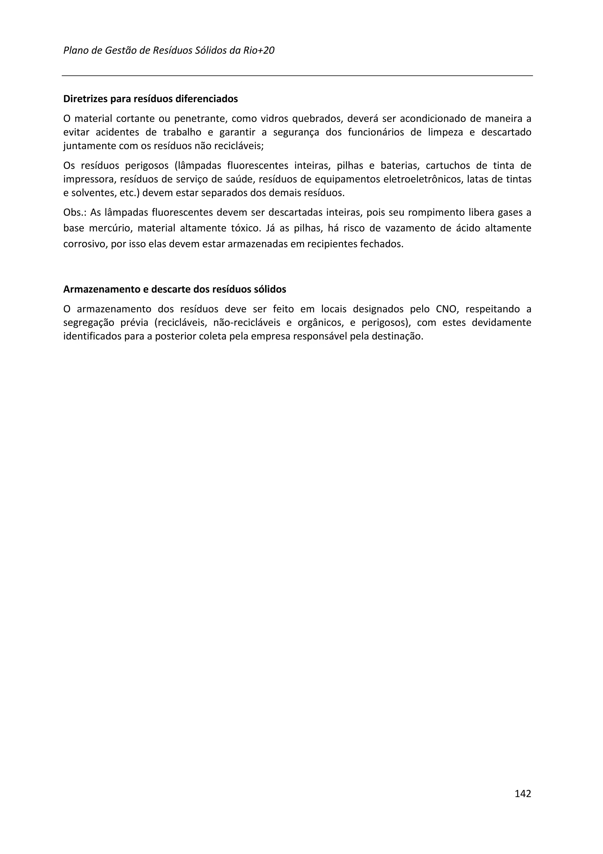 Plano de Gestão de Resíduos Sólidos da Rio+20



Diretrizes para resíduos diferenciados
O material cortante ou penetrante, como vidros quebrados, deverá ser acondicionado de maneira a
evitar acidentes de trabalho e garantir a segurança dos funcionários de limpeza e descartado
juntamente com os resíduos não recicláveis;
Os resíduos perigosos (lâmpadas fluorescentes inteiras, pilhas e baterias, cartuchos de tinta de
impressora, resíduos de serviço de saúde, resíduos de equipamentos eletroeletrônicos, latas de tintas
e solventes, etc.) devem estar separados dos demais resíduos.
Obs.: As lâmpadas fluorescentes devem ser descartadas inteiras, pois seu rompimento libera gases a
base mercúrio, material altamente tóxico. Já as pilhas, há risco de vazamento de ácido altamente
corrosivo, por isso elas devem estar armazenadas em recipientes fechados.



Armazenamento e descarte dos resíduos sólidos
O armazenamento dos resíduos deve ser feito em locais designados pelo CNO, respeitando a
segregação prévia (recicláveis, não-recicláveis e orgânicos, e perigosos), com estes devidamente
identificados para a posterior coleta pela empresa responsável pela destinação.




                                                                                                 142
 