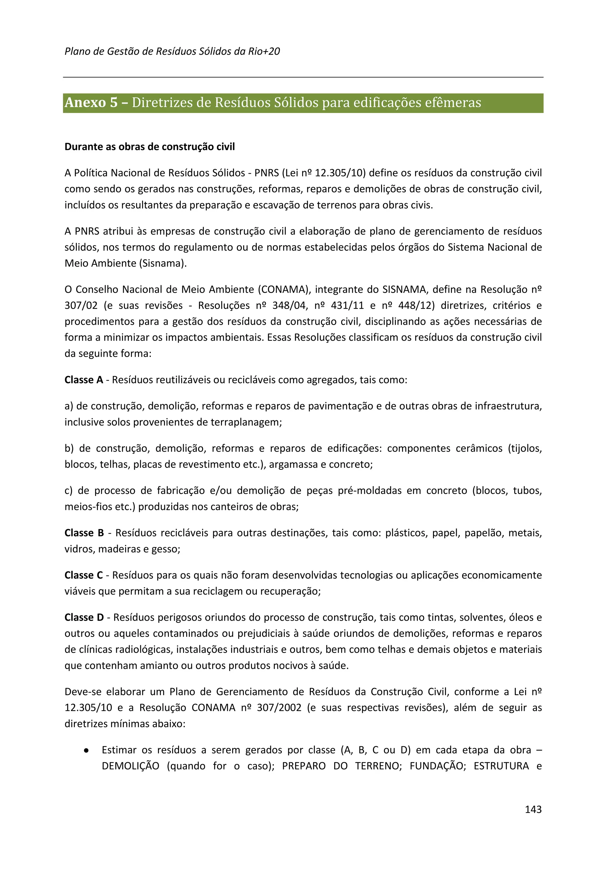 Plano de Gestão de Resíduos Sólidos da Rio+20



Anexo 5 – Diretrizes de Resíduos Sólidos para edificações efêmeras

Durante as obras de construção civil

A Política Nacional de Resíduos Sólidos - PNRS (Lei nº 12.305/10) define os resíduos da construção civil
como sendo os gerados nas construções, reformas, reparos e demolições de obras de construção civil,
incluídos os resultantes da preparação e escavação de terrenos para obras civis.

A PNRS atribui às empresas de construção civil a elaboração de plano de gerenciamento de resíduos
sólidos, nos termos do regulamento ou de normas estabelecidas pelos órgãos do Sistema Nacional de
Meio Ambiente (Sisnama).

O Conselho Nacional de Meio Ambiente (CONAMA), integrante do SISNAMA, define na Resolução nº
307/02 (e suas revisões - Resoluções nº 348/04, nº 431/11 e nº 448/12) diretrizes, critérios e
procedimentos para a gestão dos resíduos da construção civil, disciplinando as ações necessárias de
forma a minimizar os impactos ambientais. Essas Resoluções classificam os resíduos da construção civil
da seguinte forma:

Classe A - Resíduos reutilizáveis ou recicláveis como agregados, tais como:

a) de construção, demolição, reformas e reparos de pavimentação e de outras obras de infraestrutura,
inclusive solos provenientes de terraplanagem;

b) de construção, demolição, reformas e reparos de edificações: componentes cerâmicos (tijolos,
blocos, telhas, placas de revestimento etc.), argamassa e concreto;

c) de processo de fabricação e/ou demolição de peças pré-moldadas em concreto (blocos, tubos,
meios-fios etc.) produzidas nos canteiros de obras;

Classe B - Resíduos recicláveis para outras destinações, tais como: plásticos, papel, papelão, metais,
vidros, madeiras e gesso;

Classe C - Resíduos para os quais não foram desenvolvidas tecnologias ou aplicações economicamente
viáveis que permitam a sua reciclagem ou recuperação;

Classe D - Resíduos perigosos oriundos do processo de construção, tais como tintas, solventes, óleos e
outros ou aqueles contaminados ou prejudiciais à saúde oriundos de demolições, reformas e reparos
de clínicas radiológicas, instalações industriais e outros, bem como telhas e demais objetos e materiais
que contenham amianto ou outros produtos nocivos à saúde.

Deve-se elaborar um Plano de Gerenciamento de Resíduos da Construção Civil, conforme a Lei nº
12.305/10 e a Resolução CONAMA nº 307/2002 (e suas respectivas revisões), além de seguir as
diretrizes mínimas abaixo:

    ●   Estimar os resíduos a serem gerados por classe (A, B, C ou D) em cada etapa da obra –
        DEMOLIÇÃO (quando for o caso); PREPARO DO TERRENO; FUNDAÇÃO; ESTRUTURA e


                                                                                                    143
 