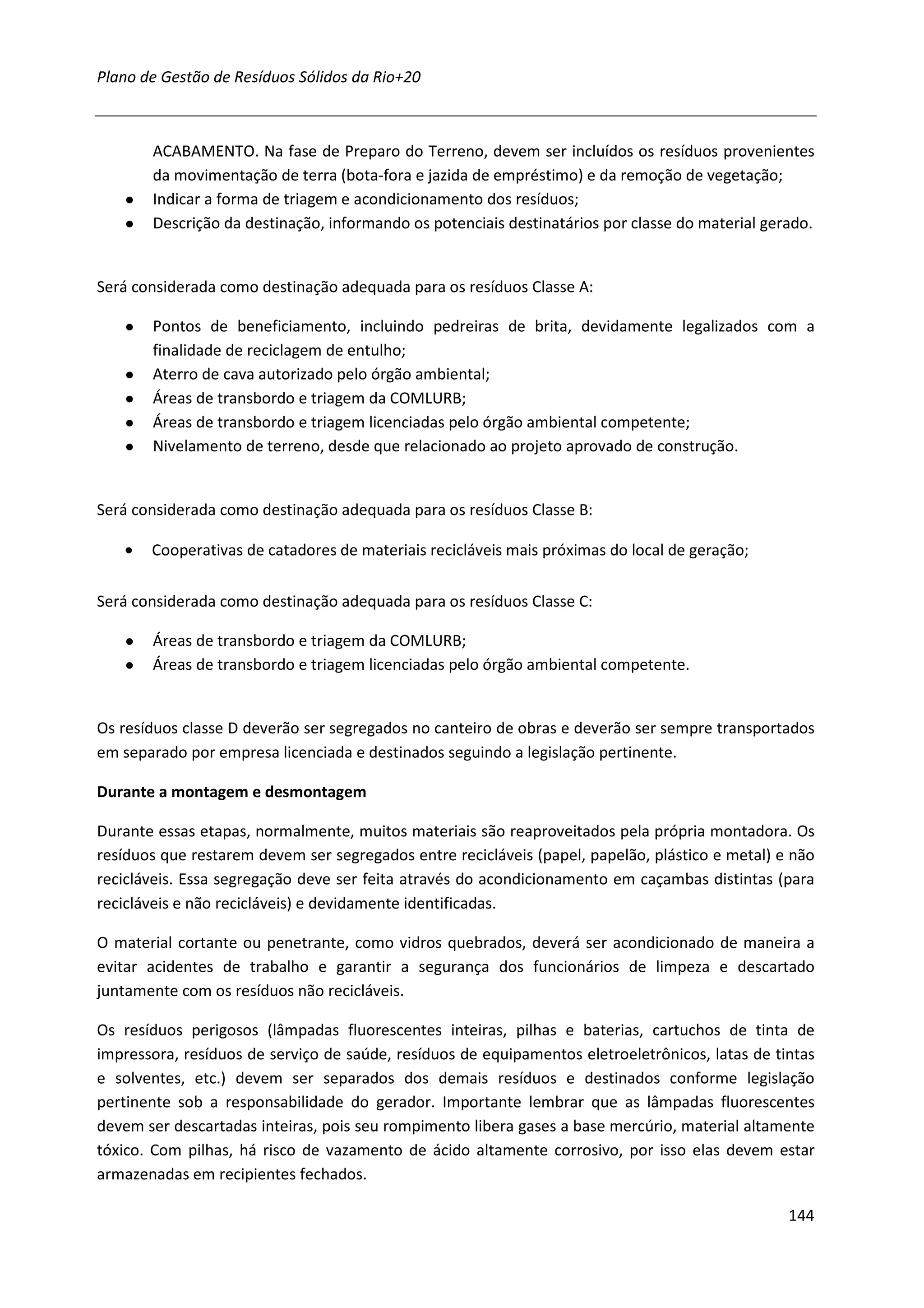 Plano de Gestão de Resíduos Sólidos da Rio+20



       ACABAMENTO. Na fase de Preparo do Terreno, devem ser incluídos os resíduos provenientes
       da movimentação de terra (bota-fora e jazida de empréstimo) e da remoção de vegetação;
   ●   Indicar a forma de triagem e acondicionamento dos resíduos;
   ●   Descrição da destinação, informando os potenciais destinatários por classe do material gerado.


Será considerada como destinação adequada para os resíduos Classe A:

   ●   Pontos de beneficiamento, incluindo pedreiras de brita, devidamente legalizados com a
       finalidade de reciclagem de entulho;
   ●   Aterro de cava autorizado pelo órgão ambiental;
   ●   Áreas de transbordo e triagem da COMLURB;
   ●   Áreas de transbordo e triagem licenciadas pelo órgão ambiental competente;
   ●   Nivelamento de terreno, desde que relacionado ao projeto aprovado de construção.


Será considerada como destinação adequada para os resíduos Classe B:

   •   Cooperativas de catadores de materiais recicláveis mais próximas do local de geração;

Será considerada como destinação adequada para os resíduos Classe C:

   ●   Áreas de transbordo e triagem da COMLURB;
   ●   Áreas de transbordo e triagem licenciadas pelo órgão ambiental competente.


Os resíduos classe D deverão ser segregados no canteiro de obras e deverão ser sempre transportados
em separado por empresa licenciada e destinados seguindo a legislação pertinente.

Durante a montagem e desmontagem

Durante essas etapas, normalmente, muitos materiais são reaproveitados pela própria montadora. Os
resíduos que restarem devem ser segregados entre recicláveis (papel, papelão, plástico e metal) e não
recicláveis. Essa segregação deve ser feita através do acondicionamento em caçambas distintas (para
recicláveis e não recicláveis) e devidamente identificadas.

O material cortante ou penetrante, como vidros quebrados, deverá ser acondicionado de maneira a
evitar acidentes de trabalho e garantir a segurança dos funcionários de limpeza e descartado
juntamente com os resíduos não recicláveis.

Os resíduos perigosos (lâmpadas fluorescentes inteiras, pilhas e baterias, cartuchos de tinta de
impressora, resíduos de serviço de saúde, resíduos de equipamentos eletroeletrônicos, latas de tintas
e solventes, etc.) devem ser separados dos demais resíduos e destinados conforme legislação
pertinente sob a responsabilidade do gerador. Importante lembrar que as lâmpadas fluorescentes
devem ser descartadas inteiras, pois seu rompimento libera gases a base mercúrio, material altamente
tóxico. Com pilhas, há risco de vazamento de ácido altamente corrosivo, por isso elas devem estar
armazenadas em recipientes fechados.

                                                                                                 144
 
