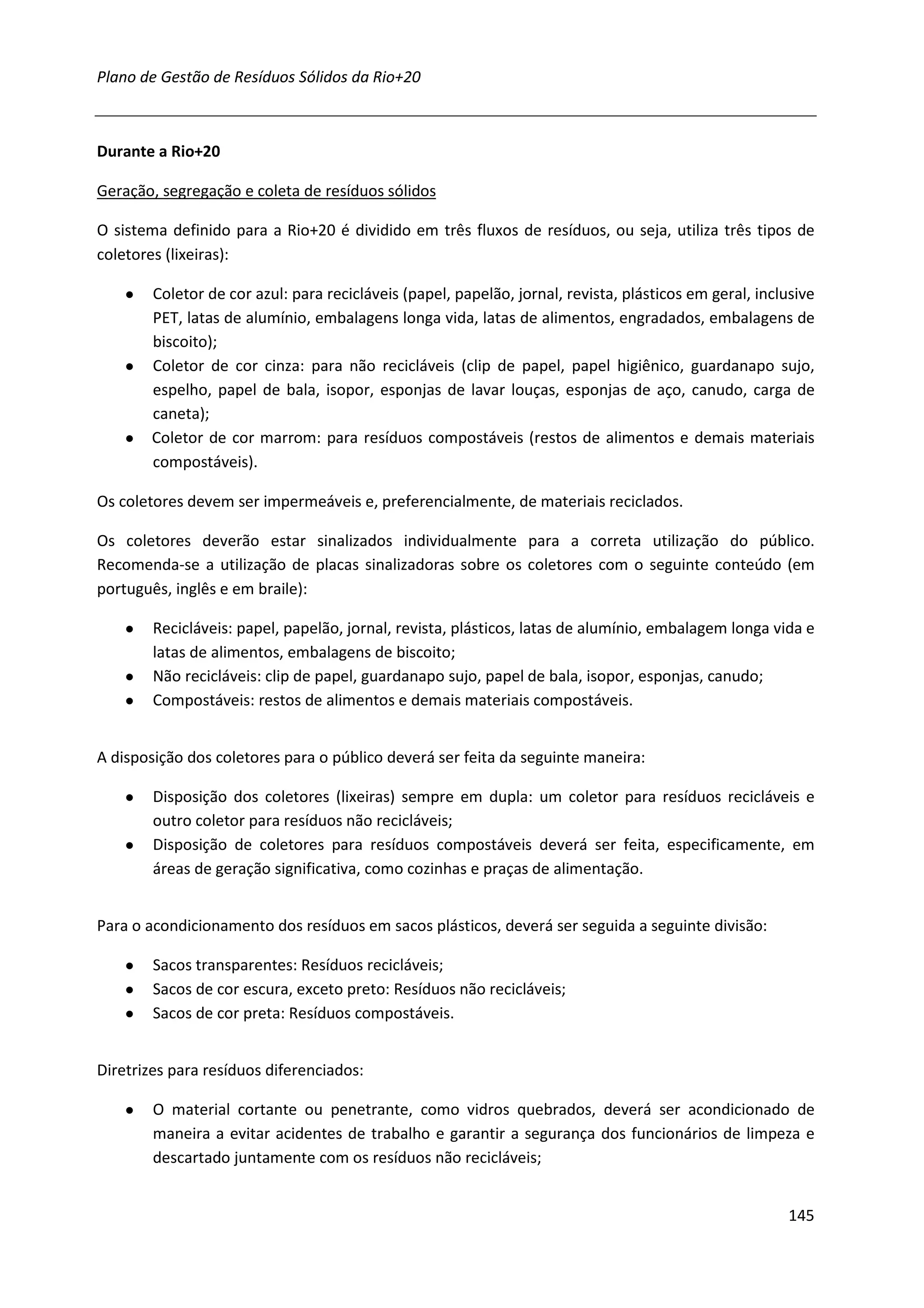 Plano de Gestão de Resíduos Sólidos da Rio+20



Durante a Rio+20

Geração, segregação e coleta de resíduos sólidos

O sistema definido para a Rio+20 é dividido em três fluxos de resíduos, ou seja, utiliza três tipos de
coletores (lixeiras):

    ●   Coletor de cor azul: para recicláveis (papel, papelão, jornal, revista, plásticos em geral, inclusive
        PET, latas de alumínio, embalagens longa vida, latas de alimentos, engradados, embalagens de
        biscoito);
    ●   Coletor de cor cinza: para não recicláveis (clip de papel, papel higiênico, guardanapo sujo,
        espelho, papel de bala, isopor, esponjas de lavar louças, esponjas de aço, canudo, carga de
        caneta);
    ●   Coletor de cor marrom: para resíduos compostáveis (restos de alimentos e demais materiais
        compostáveis).

Os coletores devem ser impermeáveis e, preferencialmente, de materiais reciclados.

Os coletores deverão estar sinalizados individualmente para a correta utilização do público.
Recomenda-se a utilização de placas sinalizadoras sobre os coletores com o seguinte conteúdo (em
português, inglês e em braile):

    ●   Recicláveis: papel, papelão, jornal, revista, plásticos, latas de alumínio, embalagem longa vida e
        latas de alimentos, embalagens de biscoito;
    ●   Não recicláveis: clip de papel, guardanapo sujo, papel de bala, isopor, esponjas, canudo;
    ●   Compostáveis: restos de alimentos e demais materiais compostáveis.


A disposição dos coletores para o público deverá ser feita da seguinte maneira:

    ●   Disposição dos coletores (lixeiras) sempre em dupla: um coletor para resíduos recicláveis e
        outro coletor para resíduos não recicláveis;
    ●   Disposição de coletores para resíduos compostáveis deverá ser feita, especificamente, em
        áreas de geração significativa, como cozinhas e praças de alimentação.


Para o acondicionamento dos resíduos em sacos plásticos, deverá ser seguida a seguinte divisão:

    ●   Sacos transparentes: Resíduos recicláveis;
    ●   Sacos de cor escura, exceto preto: Resíduos não recicláveis;
    ●   Sacos de cor preta: Resíduos compostáveis.


Diretrizes para resíduos diferenciados:

    ●   O material cortante ou penetrante, como vidros quebrados, deverá ser acondicionado de
        maneira a evitar acidentes de trabalho e garantir a segurança dos funcionários de limpeza e
        descartado juntamente com os resíduos não recicláveis;


                                                                                                        145
 