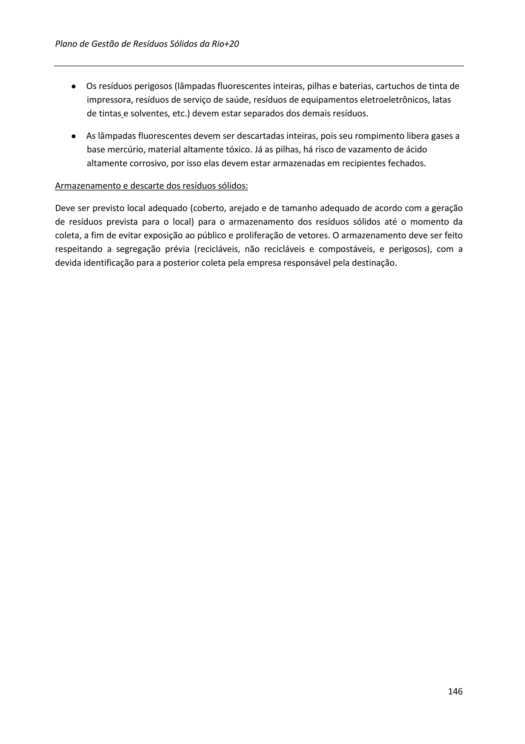 Plano de Gestão de Resíduos Sólidos da Rio+20



   ●   Os resíduos perigosos (lâmpadas fluorescentes inteiras, pilhas e baterias, cartuchos de tinta de
       impressora, resíduos de serviço de saúde, resíduos de equipamentos eletroeletrônicos, latas
       de tintas e solventes, etc.) devem estar separados dos demais resíduos.

   ●   As lâmpadas fluorescentes devem ser descartadas inteiras, pois seu rompimento libera gases a
       base mercúrio, material altamente tóxico. Já as pilhas, há risco de vazamento de ácido
       altamente corrosivo, por isso elas devem estar armazenadas em recipientes fechados.

Armazenamento e descarte dos resíduos sólidos:

Deve ser previsto local adequado (coberto, arejado e de tamanho adequado de acordo com a geração
de resíduos prevista para o local) para o armazenamento dos resíduos sólidos até o momento da
coleta, a fim de evitar exposição ao público e proliferação de vetores. O armazenamento deve ser feito
respeitando a segregação prévia (recicláveis, não recicláveis e compostáveis, e perigosos), com a
devida identificação para a posterior coleta pela empresa responsável pela destinação.




                                                                                                    146
 