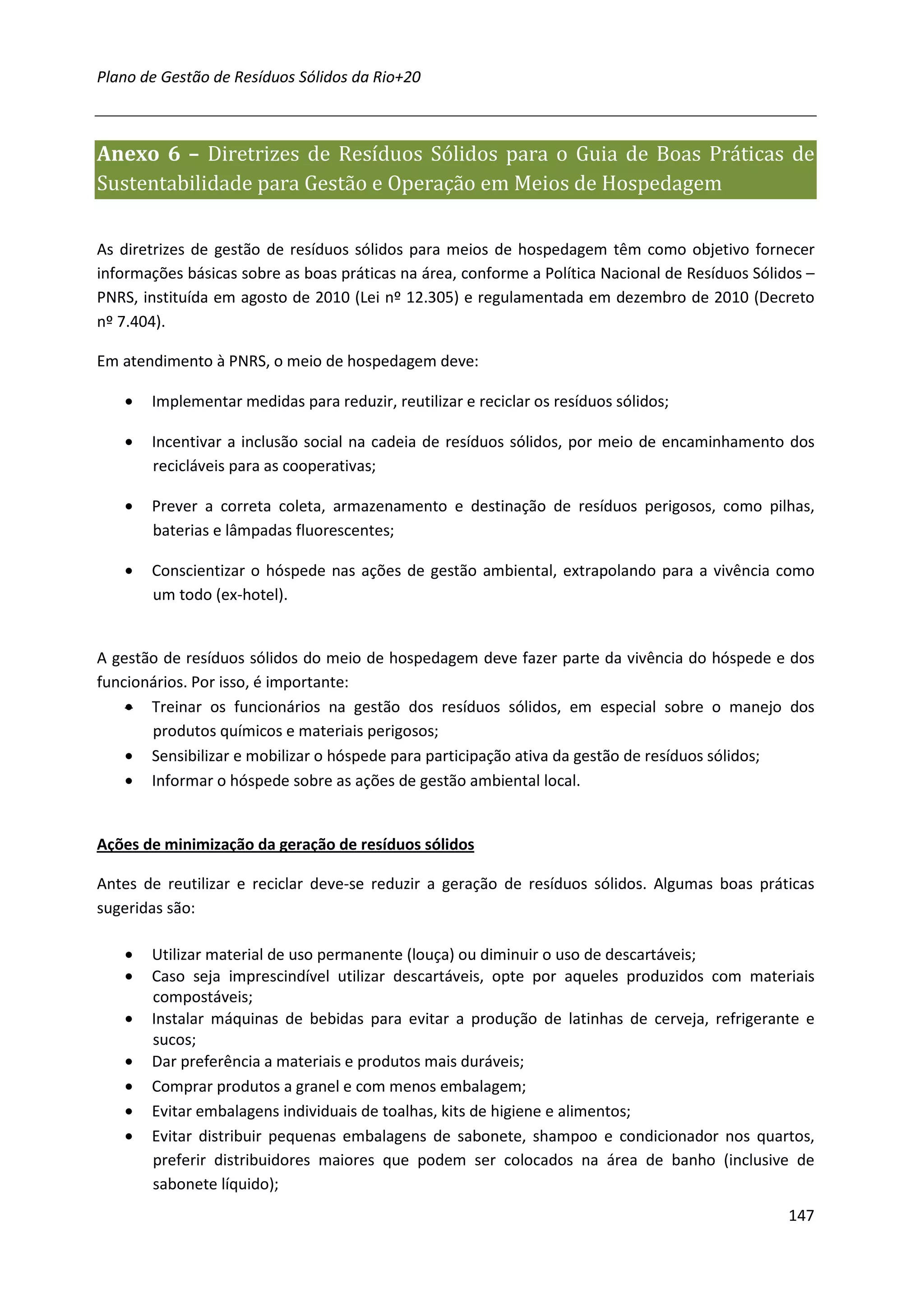 Plano de Gestão de Resíduos Sólidos da Rio+20



Anexo 6 – Diretrizes de Resíduos Sólidos para o Guia de Boas Práticas de
Sustentabilidade para Gestão e Operação em Meios de Hospedagem

As diretrizes de gestão de resíduos sólidos para meios de hospedagem têm como objetivo fornecer
informações básicas sobre as boas práticas na área, conforme a Política Nacional de Resíduos Sólidos –
PNRS, instituída em agosto de 2010 (Lei nº 12.305) e regulamentada em dezembro de 2010 (Decreto
nº 7.404).

Em atendimento à PNRS, o meio de hospedagem deve:

   •   Implementar medidas para reduzir, reutilizar e reciclar os resíduos sólidos;

   •   Incentivar a inclusão social na cadeia de resíduos sólidos, por meio de encaminhamento dos
       recicláveis para as cooperativas;

   •   Prever a correta coleta, armazenamento e destinação de resíduos perigosos, como pilhas,
       baterias e lâmpadas fluorescentes;

   •   Conscientizar o hóspede nas ações de gestão ambiental, extrapolando para a vivência como
       um todo (ex-hotel).


A gestão de resíduos sólidos do meio de hospedagem deve fazer parte da vivência do hóspede e dos
funcionários. Por isso, é importante:
    • Treinar os funcionários na gestão dos resíduos sólidos, em especial sobre o manejo dos
       produtos químicos e materiais perigosos;
    • Sensibilizar e mobilizar o hóspede para participação ativa da gestão de resíduos sólidos;
    • Informar o hóspede sobre as ações de gestão ambiental local.


Ações de minimização da geração de resíduos sólidos

Antes de reutilizar e reciclar deve-se reduzir a geração de resíduos sólidos. Algumas boas práticas
sugeridas são:

   •   Utilizar material de uso permanente (louça) ou diminuir o uso de descartáveis;
   •   Caso seja imprescindível utilizar descartáveis, opte por aqueles produzidos com materiais
       compostáveis;
   •   Instalar máquinas de bebidas para evitar a produção de latinhas de cerveja, refrigerante e
       sucos;
   •   Dar preferência a materiais e produtos mais duráveis;
   •   Comprar produtos a granel e com menos embalagem;
   •   Evitar embalagens individuais de toalhas, kits de higiene e alimentos;
   •   Evitar distribuir pequenas embalagens de sabonete, shampoo e condicionador nos quartos,
       preferir distribuidores maiores que podem ser colocados na área de banho (inclusive de
       sabonete líquido);
                                                                                                  147
 