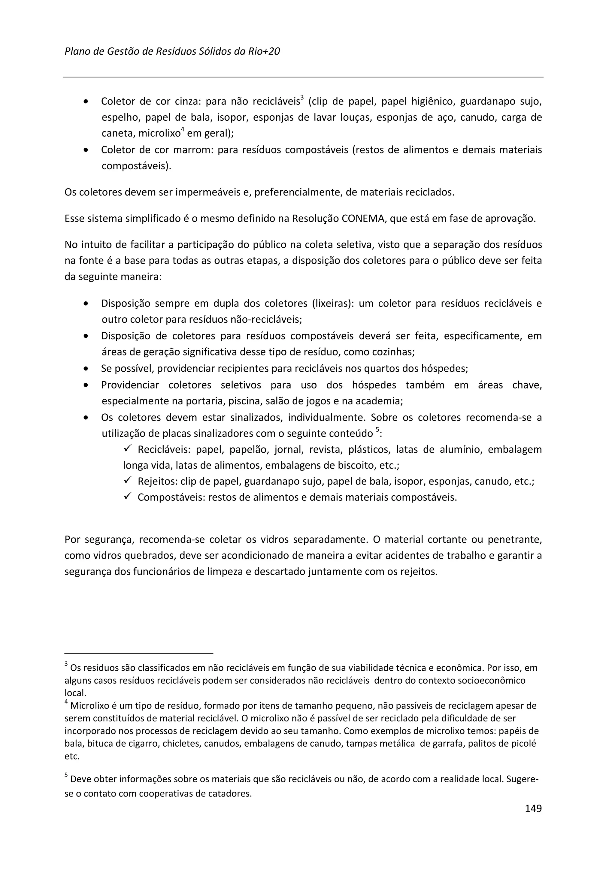 Plano de Gestão de Resíduos Sólidos da Rio+20



    •   Coletor de cor cinza: para não recicláveis3 (clip de papel, papel higiênico, guardanapo sujo,
        espelho, papel de bala, isopor, esponjas de lavar louças, esponjas de aço, canudo, carga de
        caneta, microlixo4 em geral);
    •   Coletor de cor marrom: para resíduos compostáveis (restos de alimentos e demais materiais
        compostáveis).

Os coletores devem ser impermeáveis e, preferencialmente, de materiais reciclados.

Esse sistema simplificado é o mesmo definido na Resolução CONEMA, que está em fase de aprovação.

No intuito de facilitar a participação do público na coleta seletiva, visto que a separação dos resíduos
na fonte é a base para todas as outras etapas, a disposição dos coletores para o público deve ser feita
da seguinte maneira:

    •   Disposição sempre em dupla dos coletores (lixeiras): um coletor para resíduos recicláveis e
        outro coletor para resíduos não-recicláveis;
    •   Disposição de coletores para resíduos compostáveis deverá ser feita, especificamente, em
        áreas de geração significativa desse tipo de resíduo, como cozinhas;
    •   Se possível, providenciar recipientes para recicláveis nos quartos dos hóspedes;
    •   Providenciar coletores seletivos para uso dos hóspedes também em áreas chave,
        especialmente na portaria, piscina, salão de jogos e na academia;
    •   Os coletores devem estar sinalizados, individualmente. Sobre os coletores recomenda-se a
        utilização de placas sinalizadores com o seguinte conteúdo 5:
                 Recicláveis: papel, papelão, jornal, revista, plásticos, latas de alumínio, embalagem
              longa vida, latas de alimentos, embalagens de biscoito, etc.;
                 Rejeitos: clip de papel, guardanapo sujo, papel de bala, isopor, esponjas, canudo, etc.;
                 Compostáveis: restos de alimentos e demais materiais compostáveis.


Por segurança, recomenda-se coletar os vidros separadamente. O material cortante ou penetrante,
como vidros quebrados, deve ser acondicionado de maneira a evitar acidentes de trabalho e garantir a
segurança dos funcionários de limpeza e descartado juntamente com os rejeitos.




3
  Os resíduos são classificados em não recicláveis em função de sua viabilidade técnica e econômica. Por isso, em
alguns casos resíduos recicláveis podem ser considerados não recicláveis dentro do contexto socioeconômico
local.
4
  Microlixo é um tipo de resíduo, formado por itens de tamanho pequeno, não passíveis de reciclagem apesar de
serem constituídos de material reciclável. O microlixo não é passível de ser reciclado pela dificuldade de ser
incorporado nos processos de reciclagem devido ao seu tamanho. Como exemplos de microlixo temos: papéis de
bala, bituca de cigarro, chicletes, canudos, embalagens de canudo, tampas metálica de garrafa, palitos de picolé
etc.
5
 Deve obter informações sobre os materiais que são recicláveis ou não, de acordo com a realidade local. Sugere-
se o contato com cooperativas de catadores.
                                                                                                             149
 
