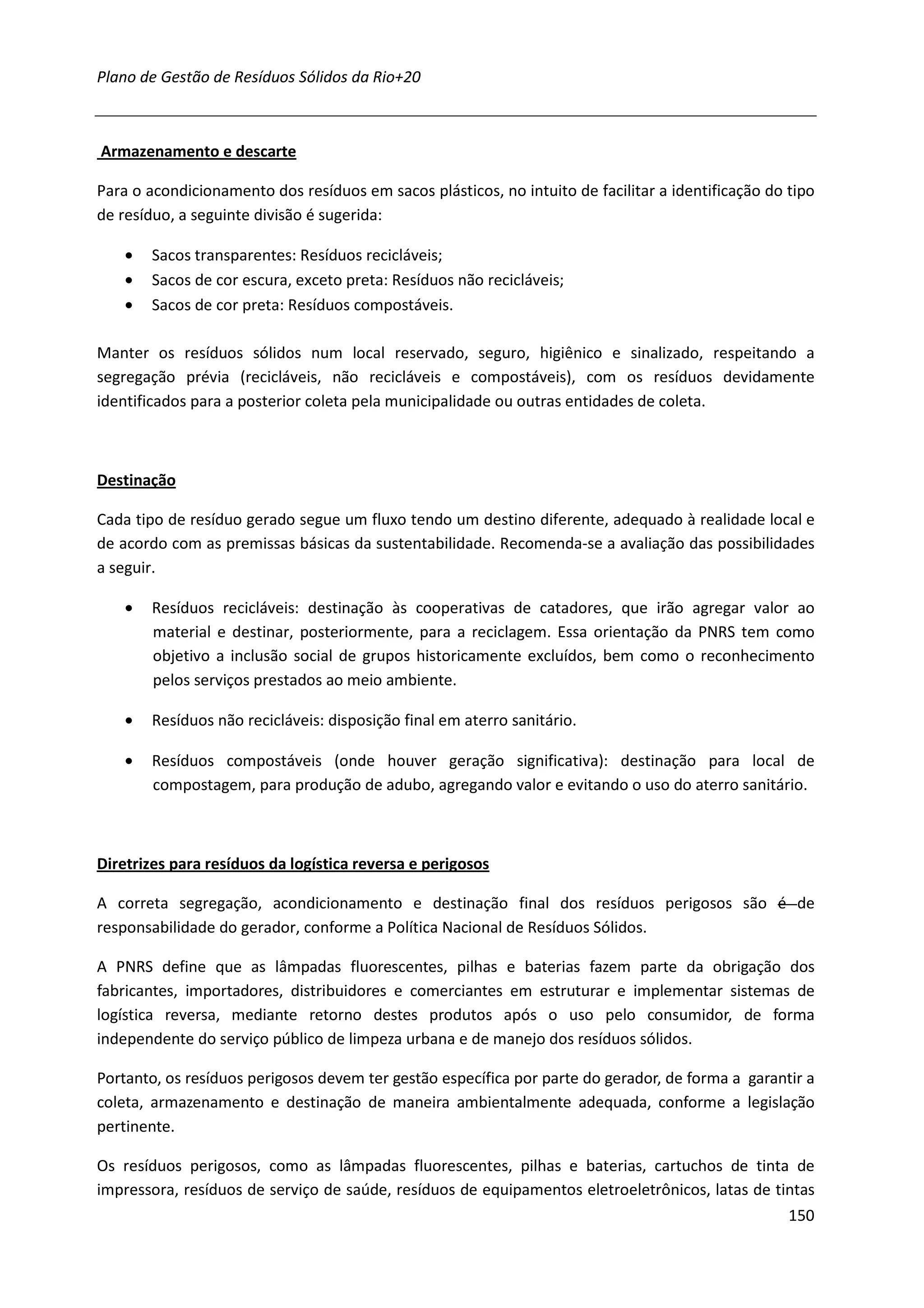 Plano de Gestão de Resíduos Sólidos da Rio+20



Armazenamento e descarte

Para o acondicionamento dos resíduos em sacos plásticos, no intuito de facilitar a identificação do tipo
de resíduo, a seguinte divisão é sugerida:

    •   Sacos transparentes: Resíduos recicláveis;
    •   Sacos de cor escura, exceto preta: Resíduos não recicláveis;
    •   Sacos de cor preta: Resíduos compostáveis.

Manter os resíduos sólidos num local reservado, seguro, higiênico e sinalizado, respeitando a
segregação prévia (recicláveis, não recicláveis e compostáveis), com os resíduos devidamente
identificados para a posterior coleta pela municipalidade ou outras entidades de coleta.



Destinação

Cada tipo de resíduo gerado segue um fluxo tendo um destino diferente, adequado à realidade local e
de acordo com as premissas básicas da sustentabilidade. Recomenda-se a avaliação das possibilidades
a seguir.

    •   Resíduos recicláveis: destinação às cooperativas de catadores, que irão agregar valor ao
        material e destinar, posteriormente, para a reciclagem. Essa orientação da PNRS tem como
        objetivo a inclusão social de grupos historicamente excluídos, bem como o reconhecimento
        pelos serviços prestados ao meio ambiente.

    •   Resíduos não recicláveis: disposição final em aterro sanitário.

    •   Resíduos compostáveis (onde houver geração significativa): destinação para local de
        compostagem, para produção de adubo, agregando valor e evitando o uso do aterro sanitário.



Diretrizes para resíduos da logística reversa e perigosos

A correta segregação, acondicionamento e destinação final dos resíduos perigosos são é de
responsabilidade do gerador, conforme a Política Nacional de Resíduos Sólidos.

A PNRS define que as lâmpadas fluorescentes, pilhas e baterias fazem parte da obrigação dos
fabricantes, importadores, distribuidores e comerciantes em estruturar e implementar sistemas de
logística reversa, mediante retorno destes produtos após o uso pelo consumidor, de forma
independente do serviço público de limpeza urbana e de manejo dos resíduos sólidos.

Portanto, os resíduos perigosos devem ter gestão específica por parte do gerador, de forma a garantir a
coleta, armazenamento e destinação de maneira ambientalmente adequada, conforme a legislação
pertinente.

Os resíduos perigosos, como as lâmpadas fluorescentes, pilhas e baterias, cartuchos de tinta de
impressora, resíduos de serviço de saúde, resíduos de equipamentos eletroeletrônicos, latas de tintas
                                                                                                    150
 