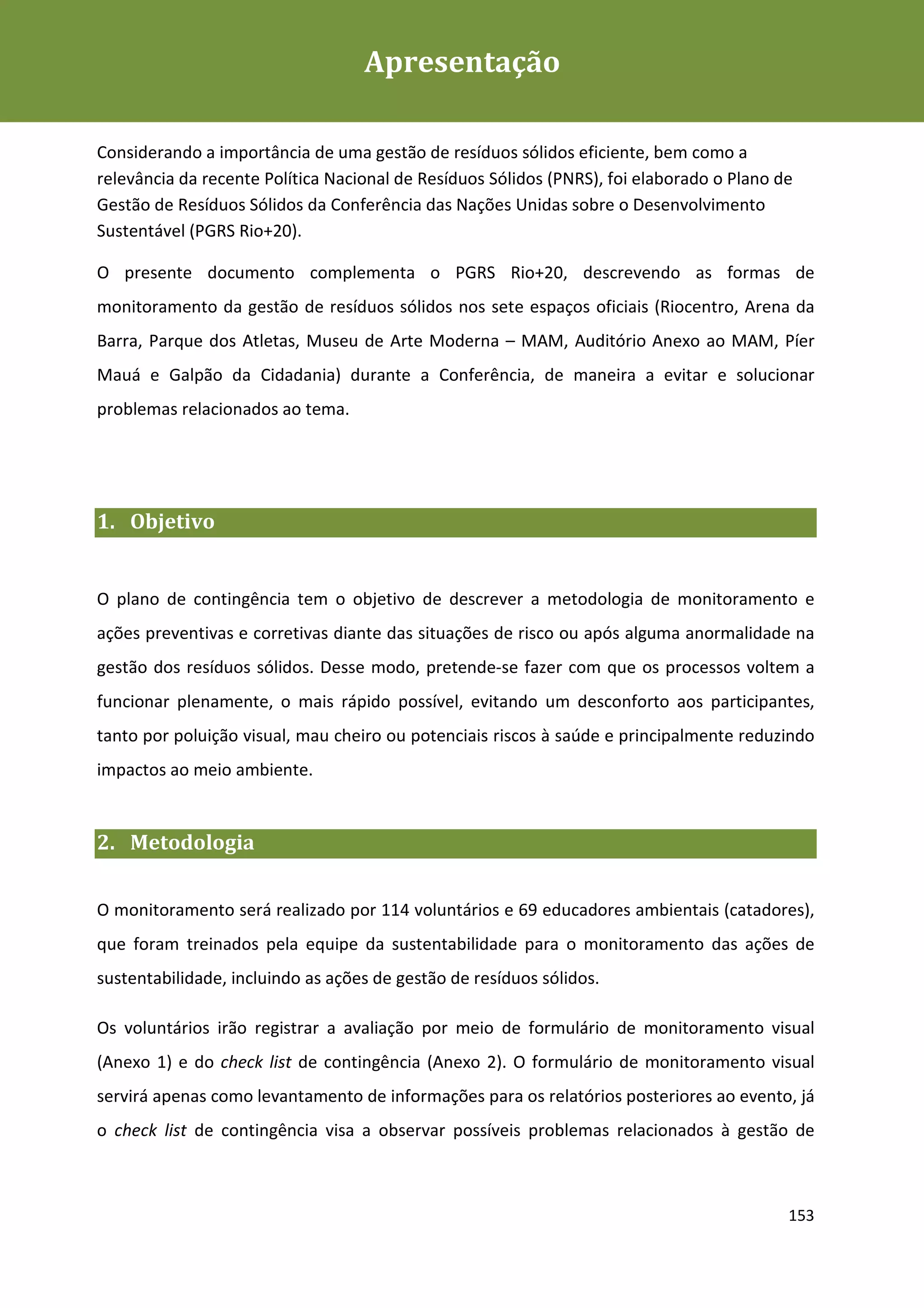 Apresentação
Plano de Contingência de Gestão de Resíduos Sólidos da Rio+20



Considerando a importância de uma gestão de resíduos sólidos eficiente, bem como a
relevância da recente Política Nacional de Resíduos Sólidos (PNRS), foi elaborado o Plano de
Gestão de Resíduos Sólidos da Conferência das Nações Unidas sobre o Desenvolvimento
Sustentável (PGRS Rio+20).

O presente documento complementa o PGRS Rio+20, descrevendo as formas de
monitoramento da gestão de resíduos sólidos nos sete espaços oficiais (Riocentro, Arena da
Barra, Parque dos Atletas, Museu de Arte Moderna – MAM, Auditório Anexo ao MAM, Píer
Mauá e Galpão da Cidadania) durante a Conferência, de maneira a evitar e solucionar
problemas relacionados ao tema.




1. Objetivo


O plano de contingência tem o objetivo de descrever a metodologia de monitoramento e
ações preventivas e corretivas diante das situações de risco ou após alguma anormalidade na
gestão dos resíduos sólidos. Desse modo, pretende-se fazer com que os processos voltem a
funcionar plenamente, o mais rápido possível, evitando um desconforto aos participantes,
tanto por poluição visual, mau cheiro ou potenciais riscos à saúde e principalmente reduzindo
impactos ao meio ambiente.


2. Metodologia


O monitoramento será realizado por 114 voluntários e 69 educadores ambientais (catadores),
que foram treinados pela equipe da sustentabilidade para o monitoramento das ações de
sustentabilidade, incluindo as ações de gestão de resíduos sólidos.

Os voluntários irão registrar a avaliação por meio de formulário de monitoramento visual
(Anexo 1) e do check list de contingência (Anexo 2). O formulário de monitoramento visual
servirá apenas como levantamento de informações para os relatórios posteriores ao evento, já
o check list de contingência visa a observar possíveis problemas relacionados à gestão de



                                                                                           153
 