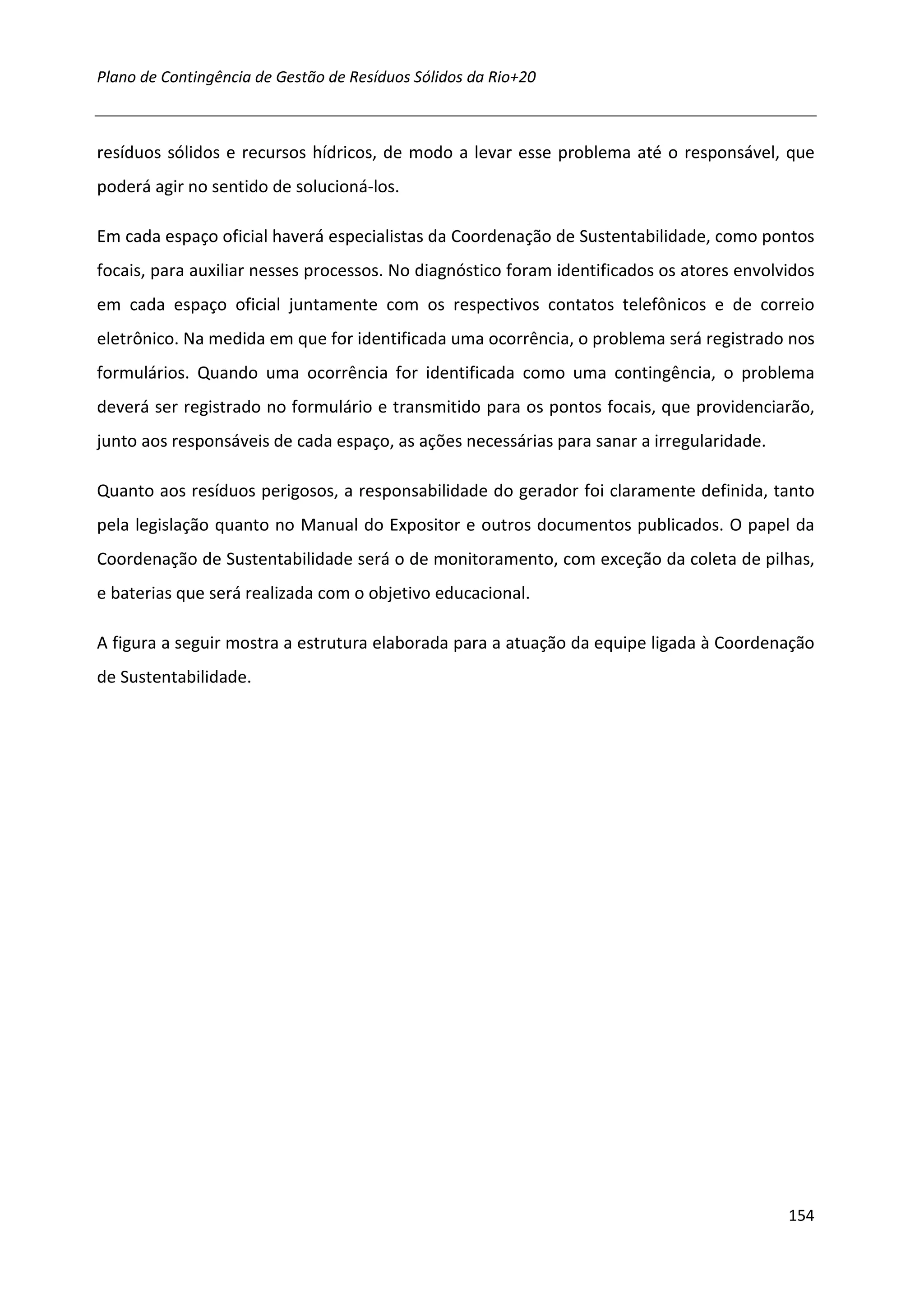 Plano de Contingência de Gestão de Resíduos Sólidos da Rio+20



resíduos sólidos e recursos hídricos, de modo a levar esse problema até o responsável, que
poderá agir no sentido de solucioná-los.

Em cada espaço oficial haverá especialistas da Coordenação de Sustentabilidade, como pontos
focais, para auxiliar nesses processos. No diagnóstico foram identificados os atores envolvidos
em cada espaço oficial juntamente com os respectivos contatos telefônicos e de correio
eletrônico. Na medida em que for identificada uma ocorrência, o problema será registrado nos
formulários. Quando uma ocorrência for identificada como uma contingência, o problema
deverá ser registrado no formulário e transmitido para os pontos focais, que providenciarão,
junto aos responsáveis de cada espaço, as ações necessárias para sanar a irregularidade.

Quanto aos resíduos perigosos, a responsabilidade do gerador foi claramente definida, tanto
pela legislação quanto no Manual do Expositor e outros documentos publicados. O papel da
Coordenação de Sustentabilidade será o de monitoramento, com exceção da coleta de pilhas,
e baterias que será realizada com o objetivo educacional.

A figura a seguir mostra a estrutura elaborada para a atuação da equipe ligada à Coordenação
de Sustentabilidade.




                                                                                           154
 