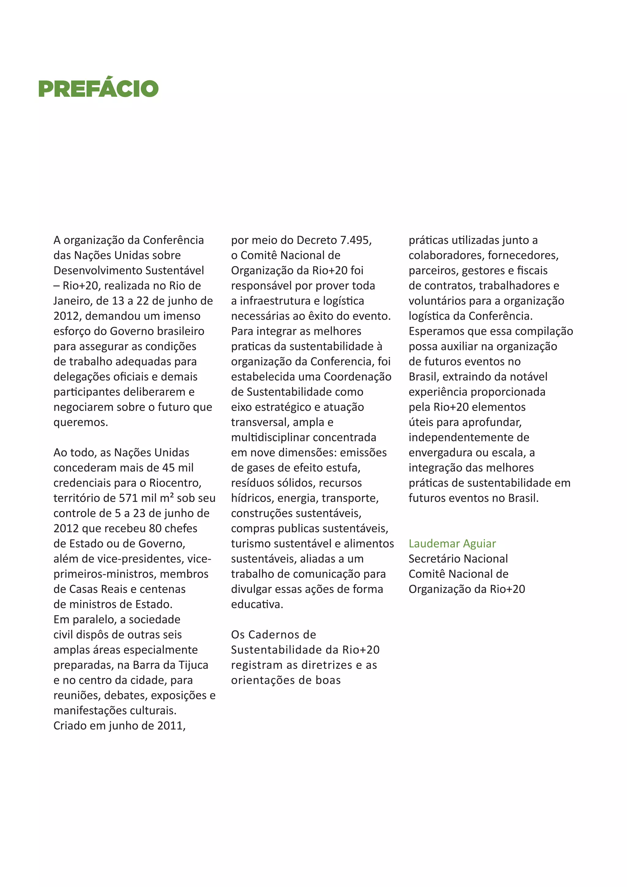 Prefácio




 A organização da Conferência       por meio do Decreto 7.495,        práticas utilizadas junto a
 das Nações Unidas sobre            o Comitê Nacional de              colaboradores, fornecedores,
 Desenvolvimento Sustentável        Organização da Rio+20 foi         parceiros, gestores e fiscais
 – Rio+20, realizada no Rio de      responsável por prover toda       de contratos, trabalhadores e
 Janeiro, de 13 a 22 de junho de    a infraestrutura e logística      voluntários para a organização
 2012, demandou um imenso           necessárias ao êxito do evento.   logística da Conferência.
 esforço do Governo brasileiro      Para integrar as melhores         Esperamos que essa compilação
 para assegurar as condições        praticas da sustentabilidade à    possa auxiliar na organização
 de trabalho adequadas para         organização da Conferencia, foi   de futuros eventos no
 delegações oficiais e demais       estabelecida uma Coordenação      Brasil, extraindo da notável
 participantes deliberarem e        de Sustentabilidade como          experiência proporcionada
 negociarem sobre o futuro que      eixo estratégico e atuação        pela Rio+20 elementos
 queremos.                          transversal, ampla e              úteis para aprofundar,
                                    multidisciplinar concentrada      independentemente de
 Ao todo, as Nações Unidas          em nove dimensões: emissões       envergadura ou escala, a
 concederam mais de 45 mil          de gases de efeito estufa,        integração das melhores
 credenciais para o Riocentro,      resíduos sólidos, recursos        práticas de sustentabilidade em
 território de 571 mil m² sob seu   hídricos, energia, transporte,    futuros eventos no Brasil.
 controle de 5 a 23 de junho de     construções sustentáveis,
 2012 que recebeu 80 chefes         compras publicas sustentáveis,
 de Estado ou de Governo,           turismo sustentável e alimentos   Laudemar Aguiar
 além de vice-presidentes, vice-    sustentáveis, aliadas a um        Secretário Nacional
 primeiros-ministros, membros       trabalho de comunicação para      Comitê Nacional de
 de Casas Reais e centenas          divulgar essas ações de forma     Organização da Rio+20
 de ministros de Estado.            educativa.
 Em paralelo, a sociedade
 civil dispôs de outras seis        Os Cadernos de
 amplas áreas especialmente         Sustentabilidade da Rio+20
 preparadas, na Barra da Tijuca     registram as diretrizes e as
 e no centro da cidade, para        orientações de boas
 reuniões, debates, exposições e
 manifestações culturais.
 Criado em junho de 2011,
 