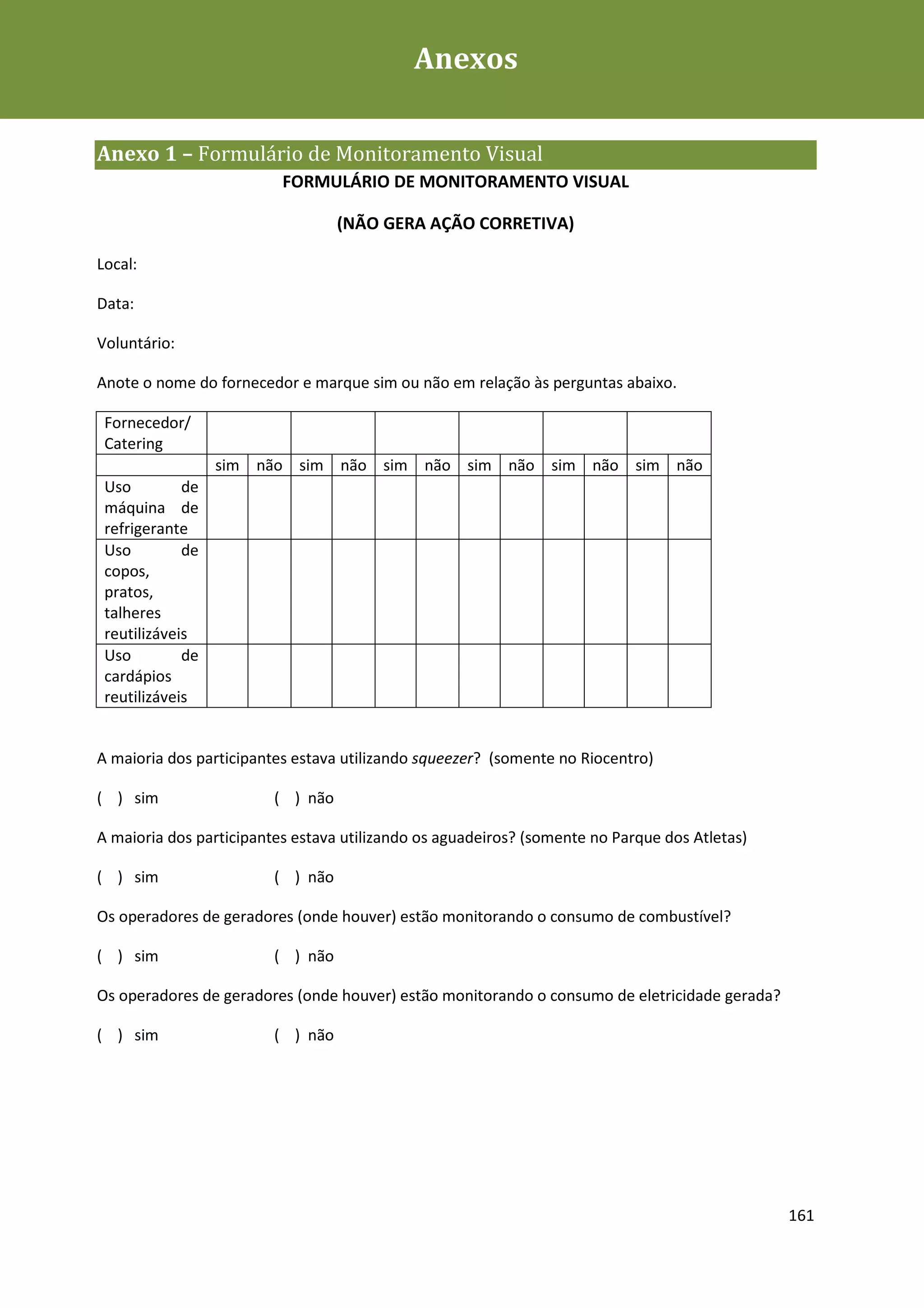 Anexos
Plano de Contingência de Gestão de Resíduos Sólidos da Rio+20



Anexo 1 – Formulário de Monitoramento Visual
                          FORMULÁRIO DE MONITORAMENTO VISUAL

                                   (NÃO GERA AÇÃO CORRETIVA)

Local:

Data:

Voluntário:

Anote o nome do fornecedor e marque sim ou não em relação às perguntas abaixo.

 Fornecedor/
 Catering
                  sim não sim não sim não sim não sim não sim não
 Uso         de
 máquina de
 refrigerante
 Uso         de
 copos,
 pratos,
 talheres
 reutilizáveis
 Uso         de
 cardápios
 reutilizáveis


A maioria dos participantes estava utilizando squeezer? (somente no Riocentro)

( ) sim                  ( ) não

A maioria dos participantes estava utilizando os aguadeiros? (somente no Parque dos Atletas)

( ) sim                  ( ) não

Os operadores de geradores (onde houver) estão monitorando o consumo de combustível?

( ) sim                  ( ) não

Os operadores de geradores (onde houver) estão monitorando o consumo de eletricidade gerada?

( ) sim                  ( ) não




                                                                                               161
 