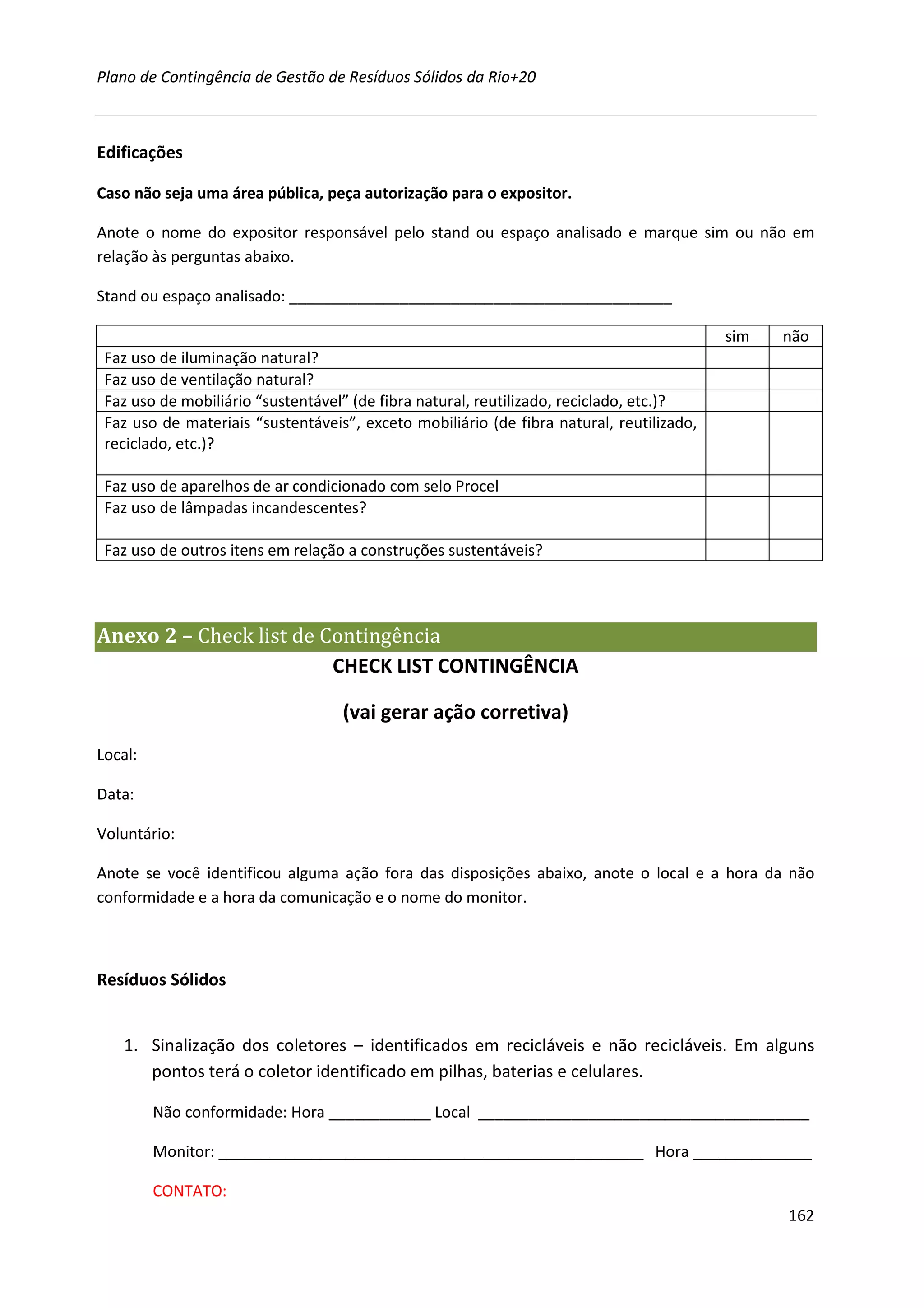 Plano de Contingência de Gestão de Resíduos Sólidos da Rio+20



Edificações

Caso não seja uma área pública, peça autorização para o expositor.

Anote o nome do expositor responsável pelo stand ou espaço analisado e marque sim ou não em
relação às perguntas abaixo.

Stand ou espaço analisado: _____________________________________________

                                                                                          sim   não
 Faz uso de iluminação natural?
 Faz uso de ventilação natural?
 Faz uso de mobiliário “sustentável” (de fibra natural, reutilizado, reciclado, etc.)?
 Faz uso de materiais “sustentáveis”, exceto mobiliário (de fibra natural, reutilizado,
 reciclado, etc.)?

 Faz uso de aparelhos de ar condicionado com selo Procel
 Faz uso de lâmpadas incandescentes?

 Faz uso de outros itens em relação a construções sustentáveis?




Anexo 2 – Check list de Contingência
                         CHECK LIST CONTINGÊNCIA

                                   (vai gerar ação corretiva)
Local:

Data:

Voluntário:

Anote se você identificou alguma ação fora das disposições abaixo, anote o local e a hora da não
conformidade e a hora da comunicação e o nome do monitor.



Resíduos Sólidos


    1. Sinalização dos coletores – identificados em recicláveis e não recicláveis. Em alguns
       pontos terá o coletor identificado em pilhas, baterias e celulares.

         Não conformidade: Hora ____________ Local _______________________________________

         Monitor: __________________________________________________ Hora ______________

         CONTATO:
                                                                                                162
 
