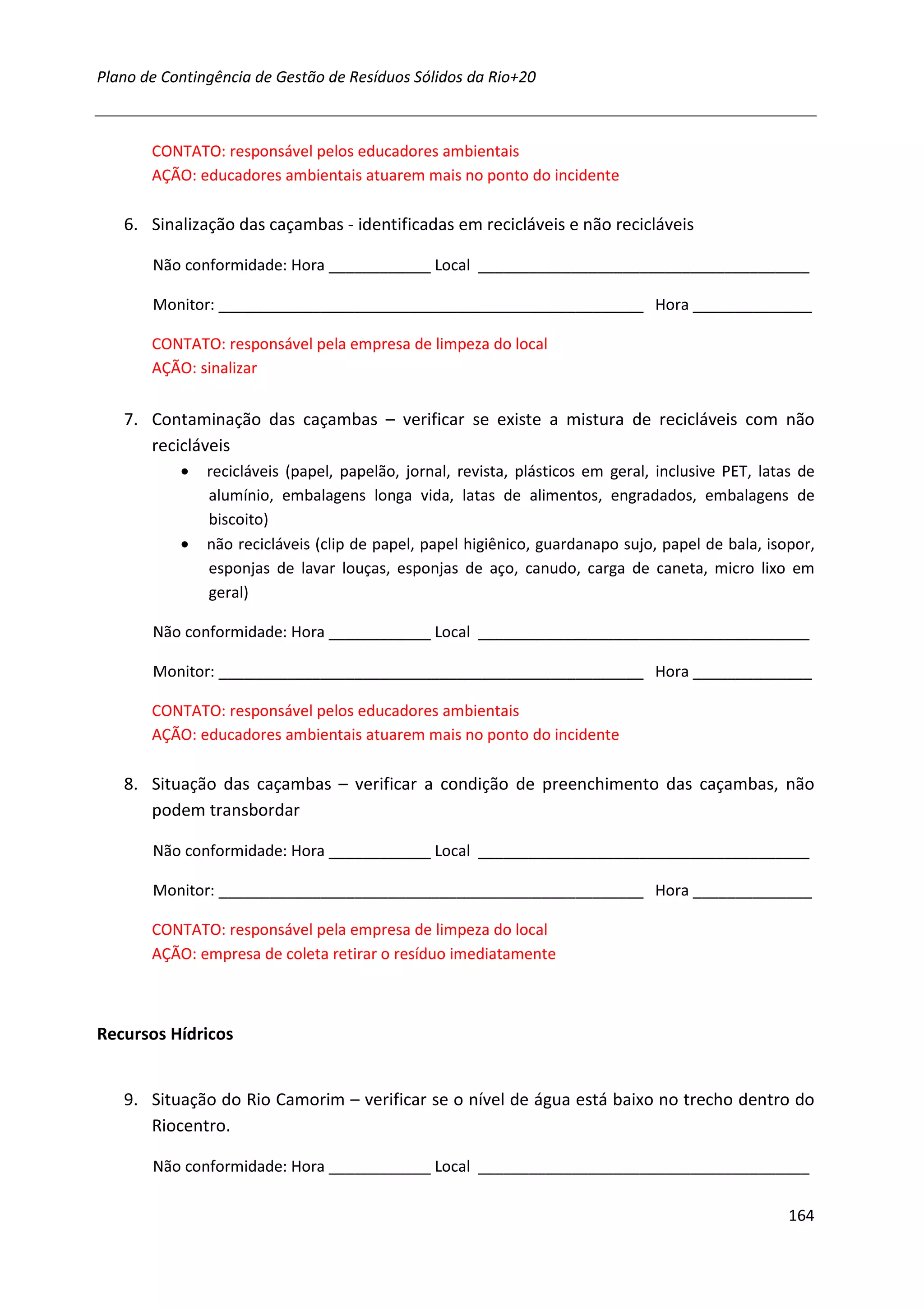 Plano de Contingência de Gestão de Resíduos Sólidos da Rio+20



       CONTATO: responsável pelos educadores ambientais
       AÇÃO: educadores ambientais atuarem mais no ponto do incidente

   6. Sinalização das caçambas - identificadas em recicláveis e não recicláveis

       Não conformidade: Hora ____________ Local _______________________________________

       Monitor: __________________________________________________ Hora ______________

       CONTATO: responsável pela empresa de limpeza do local
       AÇÃO: sinalizar


   7. Contaminação das caçambas – verificar se existe a mistura de recicláveis com não
      recicláveis
           •   recicláveis (papel, papelão, jornal, revista, plásticos em geral, inclusive PET, latas de
               alumínio, embalagens longa vida, latas de alimentos, engradados, embalagens de
               biscoito)
           •   não recicláveis (clip de papel, papel higiênico, guardanapo sujo, papel de bala, isopor,
               esponjas de lavar louças, esponjas de aço, canudo, carga de caneta, micro lixo em
               geral)

       Não conformidade: Hora ____________ Local _______________________________________

       Monitor: __________________________________________________ Hora ______________

       CONTATO: responsável pelos educadores ambientais
       AÇÃO: educadores ambientais atuarem mais no ponto do incidente

   8. Situação das caçambas – verificar a condição de preenchimento das caçambas, não
      podem transbordar

       Não conformidade: Hora ____________ Local _______________________________________

       Monitor: __________________________________________________ Hora ______________

       CONTATO: responsável pela empresa de limpeza do local
       AÇÃO: empresa de coleta retirar o resíduo imediatamente



Recursos Hídricos


   9. Situação do Rio Camorim – verificar se o nível de água está baixo no trecho dentro do
      Riocentro.

       Não conformidade: Hora ____________ Local _______________________________________

                                                                                                    164
 