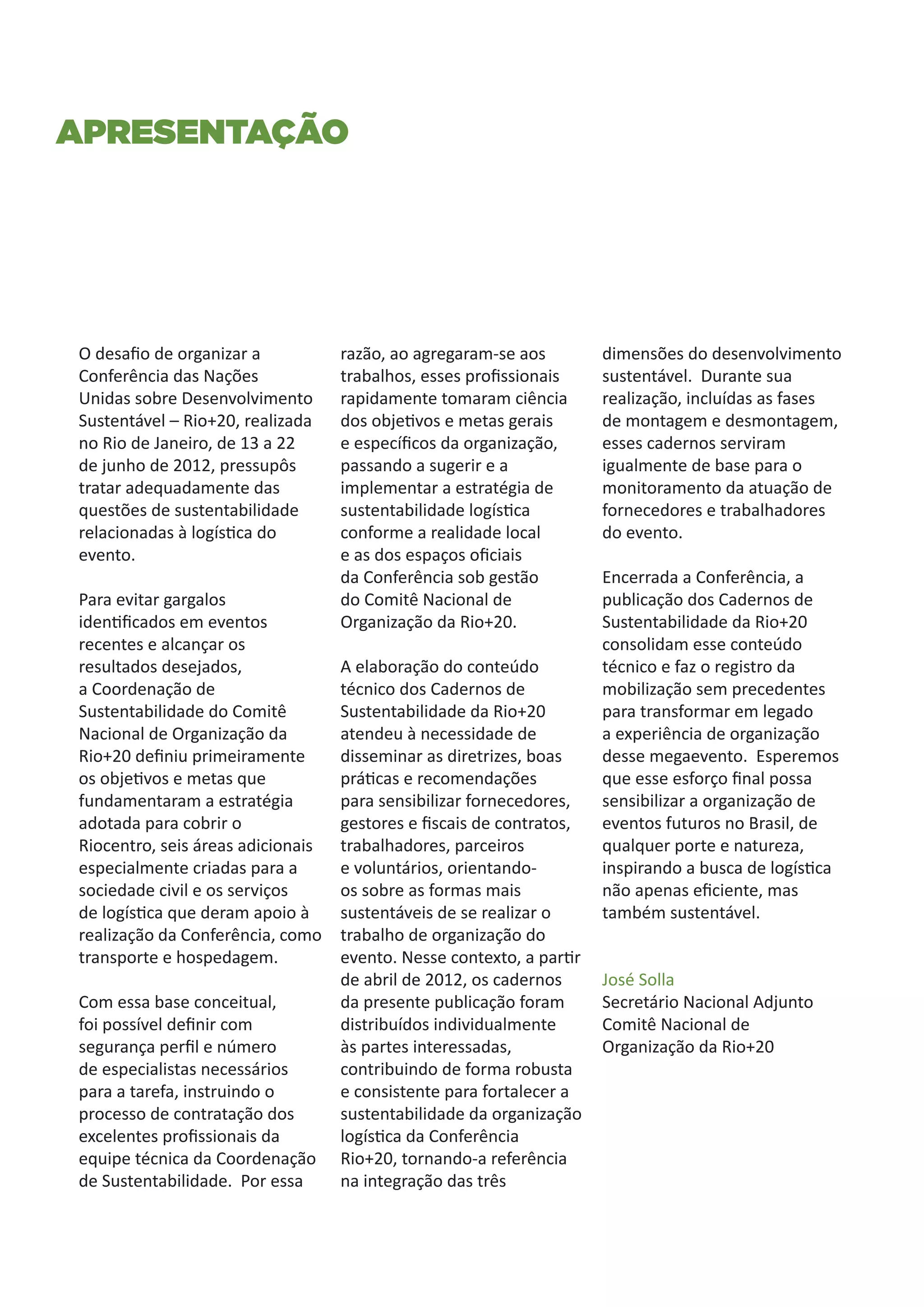Apresentação




O desafio de organizar a           razão, ao agregaram-se aos         dimensões do desenvolvimento
Conferência das Nações             trabalhos, esses profissionais     sustentável. Durante sua
Unidas sobre Desenvolvimento       rapidamente tomaram ciência        realização, incluídas as fases
Sustentável – Rio+20, realizada    dos objetivos e metas gerais       de montagem e desmontagem,
no Rio de Janeiro, de 13 a 22      e específicos da organização,      esses cadernos serviram
de junho de 2012, pressupôs        passando a sugerir e a             igualmente de base para o
tratar adequadamente das           implementar a estratégia de        monitoramento da atuação de
questões de sustentabilidade       sustentabilidade logística         fornecedores e trabalhadores
relacionadas à logística do        conforme a realidade local         do evento.
evento.                            e as dos espaços oficiais
                                   da Conferência sob gestão          Encerrada a Conferência, a
Para evitar gargalos               do Comitê Nacional de              publicação dos Cadernos de
identificados em eventos           Organização da Rio+20.             Sustentabilidade da Rio+20
recentes e alcançar os                                                consolidam esse conteúdo
resultados desejados,              A elaboração do conteúdo           técnico e faz o registro da
a Coordenação de                   técnico dos Cadernos de            mobilização sem precedentes
Sustentabilidade do Comitê         Sustentabilidade da Rio+20         para transformar em legado
Nacional de Organização da         atendeu à necessidade de           a experiência de organização
Rio+20 definiu primeiramente       disseminar as diretrizes, boas     desse megaevento. Esperemos
os objetivos e metas que           práticas e recomendações           que esse esforço final possa
fundamentaram a estratégia         para sensibilizar fornecedores,    sensibilizar a organização de
adotada para cobrir o              gestores e fiscais de contratos,   eventos futuros no Brasil, de
Riocentro, seis áreas adicionais   trabalhadores, parceiros           qualquer porte e natureza,
especialmente criadas para a       e voluntários, orientando-         inspirando a busca de logística
sociedade civil e os serviços      os sobre as formas mais            não apenas eficiente, mas
de logística que deram apoio à     sustentáveis de se realizar o      também sustentável.
realização da Conferência, como    trabalho de organização do
transporte e hospedagem.           evento. Nesse contexto, a partir
                                   de abril de 2012, os cadernos      José Solla
Com essa base conceitual,          da presente publicação foram       Secretário Nacional Adjunto
foi possível definir com           distribuídos individualmente       Comitê Nacional de
segurança perfil e número          às partes interessadas,            Organização da Rio+20
de especialistas necessários       contribuindo de forma robusta
para a tarefa, instruindo o        e consistente para fortalecer a
processo de contratação dos        sustentabilidade da organização
excelentes profissionais da        logística da Conferência
equipe técnica da Coordenação      Rio+20, tornando-a referência
de Sustentabilidade. Por essa      na integração das três
 