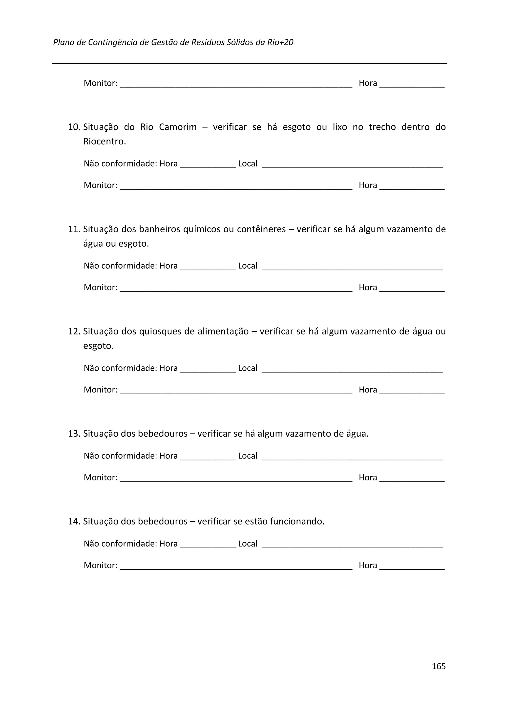 Plano de Contingência de Gestão de Resíduos Sólidos da Rio+20



       Monitor: __________________________________________________ Hora ______________



   10. Situação do Rio Camorim – verificar se há esgoto ou lixo no trecho dentro do
       Riocentro.

       Não conformidade: Hora ____________ Local _______________________________________

       Monitor: __________________________________________________ Hora ______________



   11. Situação dos banheiros químicos ou contêineres – verificar se há algum vazamento de
       água ou esgoto.

       Não conformidade: Hora ____________ Local _______________________________________

       Monitor: __________________________________________________ Hora ______________



   12. Situação dos quiosques de alimentação – verificar se há algum vazamento de água ou
       esgoto.

       Não conformidade: Hora ____________ Local _______________________________________

       Monitor: __________________________________________________ Hora ______________



   13. Situação dos bebedouros – verificar se há algum vazamento de água.

       Não conformidade: Hora ____________ Local _______________________________________

       Monitor: __________________________________________________ Hora ______________



   14. Situação dos bebedouros – verificar se estão funcionando.

       Não conformidade: Hora ____________ Local _______________________________________

       Monitor: __________________________________________________ Hora ______________




                                                                                      165
 