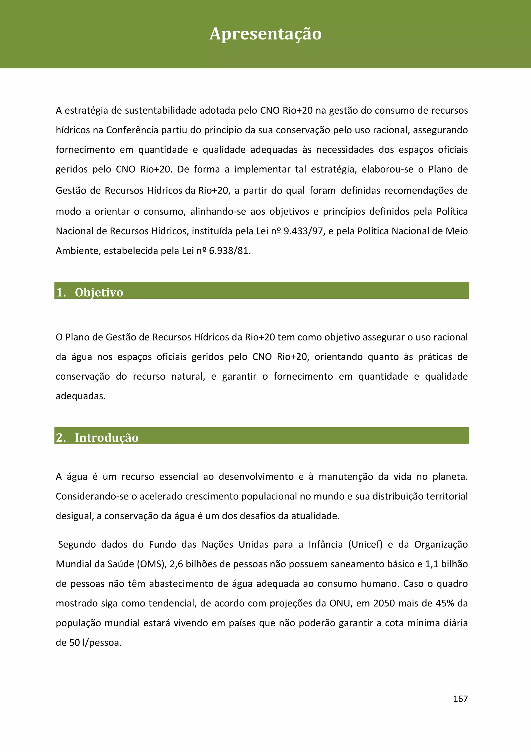 Apresentação
Plano de Gestão de Recursos Hídricos da Rio+20




A estratégia de sustentabilidade adotada pelo CNO Rio+20 na gestão do consumo de recursos
hídricos na Conferência partiu do princípio da sua conservação pelo uso racional, assegurando
fornecimento em quantidade e qualidade adequadas às necessidades dos espaços oficiais
geridos pelo CNO Rio+20. De forma a implementar tal estratégia, elaborou-se o Plano de
Gestão de Recursos Hídricos da Rio+20, a partir do qual foram definidas recomendações de
modo a orientar o consumo, alinhando-se aos objetivos e princípios definidos pela Política
Nacional de Recursos Hídricos, instituída pela Lei nº 9.433/97, e pela Política Nacional de Meio
Ambiente, estabelecida pela Lei nº 6.938/81.


1. Objetivo


O Plano de Gestão de Recursos Hídricos da Rio+20 tem como objetivo assegurar o uso racional
da água nos espaços oficiais geridos pelo CNO Rio+20, orientando quanto às práticas de
conservação do recurso natural, e garantir o fornecimento em quantidade e qualidade
adequadas.


2. Introdução


A água é um recurso essencial ao desenvolvimento e à manutenção da vida no planeta.
Considerando-se o acelerado crescimento populacional no mundo e sua distribuição territorial
desigual, a conservação da água é um dos desafios da atualidade.

Segundo dados do Fundo das Nações Unidas para a Infância (Unicef) e da Organização
Mundial da Saúde (OMS), 2,6 bilhões de pessoas não possuem saneamento básico e 1,1 bilhão
de pessoas não têm abastecimento de água adequada ao consumo humano. Caso o quadro
mostrado siga como tendencial, de acordo com projeções da ONU, em 2050 mais de 45% da
população mundial estará vivendo em países que não poderão garantir a cota mínima diária
de 50 l/pessoa.




                                                                                            167
 