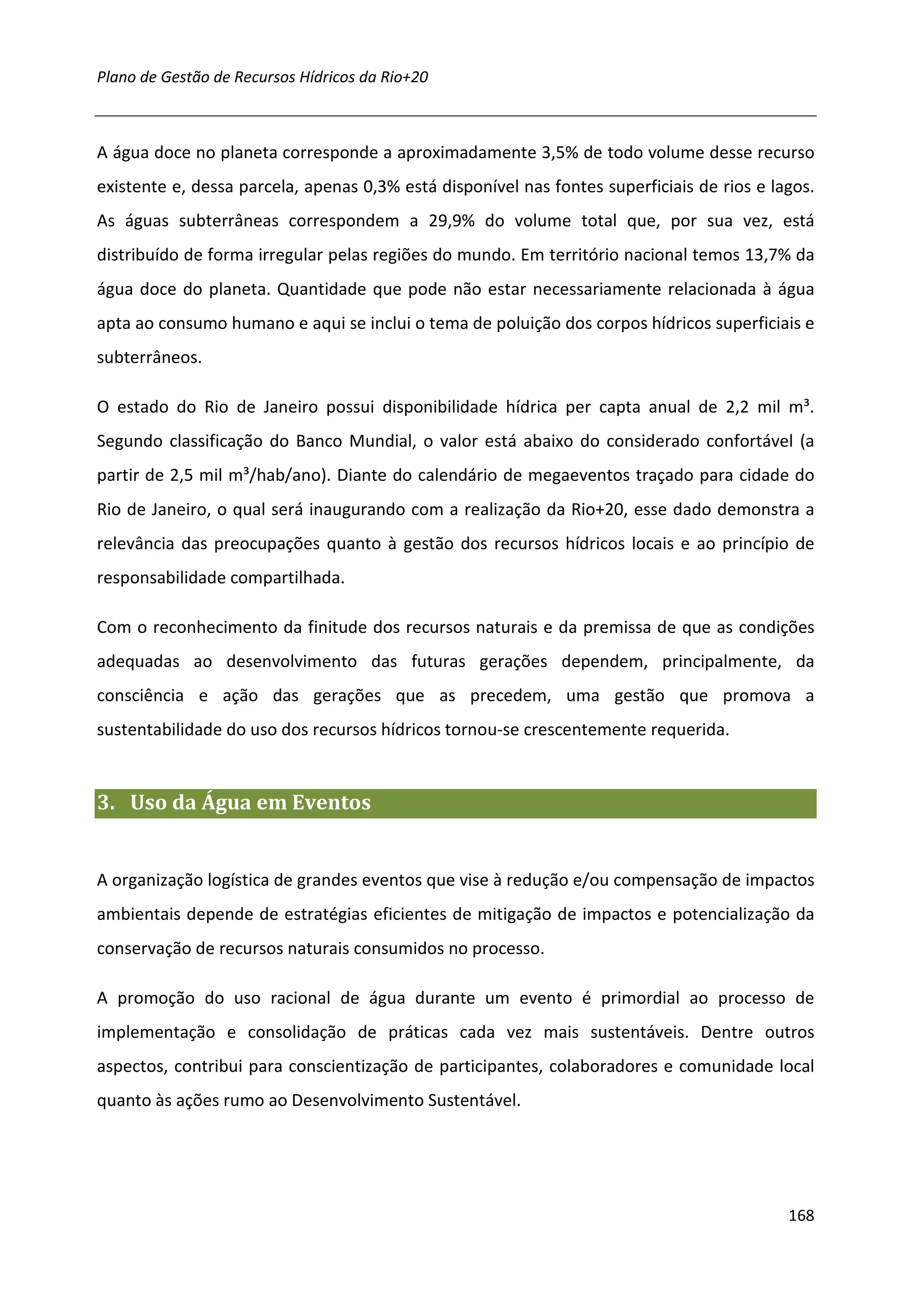 Plano de Gestão de Recursos Hídricos da Rio+20



A água doce no planeta corresponde a aproximadamente 3,5% de todo volume desse recurso
existente e, dessa parcela, apenas 0,3% está disponível nas fontes superficiais de rios e lagos.
As águas subterrâneas correspondem a 29,9% do volume total que, por sua vez, está
distribuído de forma irregular pelas regiões do mundo. Em território nacional temos 13,7% da
água doce do planeta. Quantidade que pode não estar necessariamente relacionada à água
apta ao consumo humano e aqui se inclui o tema de poluição dos corpos hídricos superficiais e
subterrâneos.

O estado do Rio de Janeiro possui disponibilidade hídrica per capta anual de 2,2 mil m³.
Segundo classificação do Banco Mundial, o valor está abaixo do considerado confortável (a
partir de 2,5 mil m³/hab/ano). Diante do calendário de megaeventos traçado para cidade do
Rio de Janeiro, o qual será inaugurando com a realização da Rio+20, esse dado demonstra a
relevância das preocupações quanto à gestão dos recursos hídricos locais e ao princípio de
responsabilidade compartilhada.

Com o reconhecimento da finitude dos recursos naturais e da premissa de que as condições
adequadas ao desenvolvimento das futuras gerações dependem, principalmente, da
consciência e ação das gerações que as precedem, uma gestão que promova a
sustentabilidade do uso dos recursos hídricos tornou-se crescentemente requerida.


3. Uso da Água em Eventos


A organização logística de grandes eventos que vise à redução e/ou compensação de impactos
ambientais depende de estratégias eficientes de mitigação de impactos e potencialização da
conservação de recursos naturais consumidos no processo.

A promoção do uso racional de água durante um evento é primordial ao processo de
implementação e consolidação de práticas cada vez mais sustentáveis. Dentre outros
aspectos, contribui para conscientização de participantes, colaboradores e comunidade local
quanto às ações rumo ao Desenvolvimento Sustentável.




                                                                                            168
 