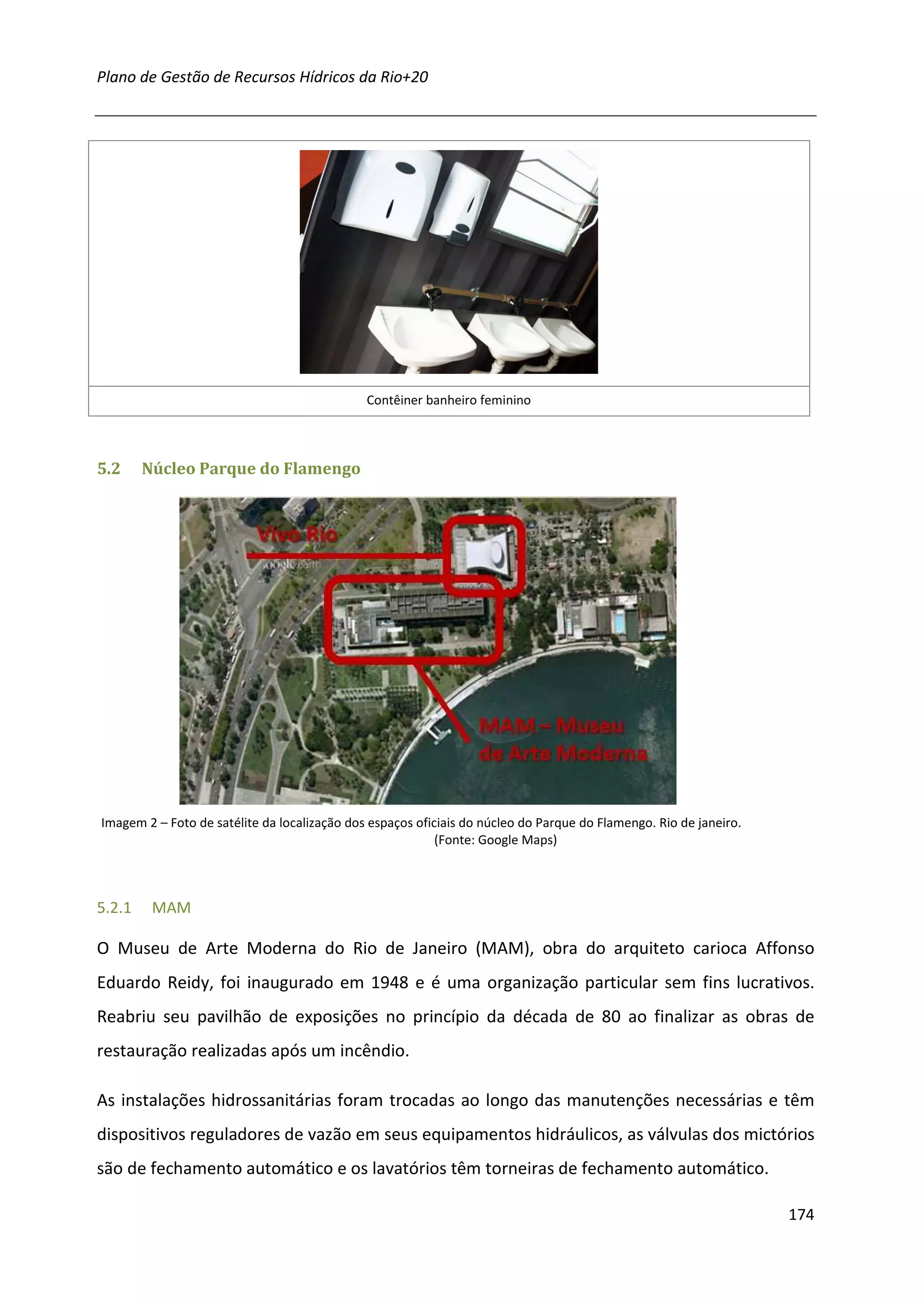 Plano de Gestão de Recursos Hídricos da Rio+20




                                              Contêiner banheiro feminino



5.2     Núcleo Parque do Flamengo




Imagem 2 – Foto de satélite da localização dos espaços oficiais do núcleo do Parque do Flamengo. Rio de janeiro.
                                                           (Fonte: Google Maps)



5.2.1    MAM

O Museu de Arte Moderna do Rio de Janeiro (MAM), obra do arquiteto carioca Affonso
Eduardo Reidy, foi inaugurado em 1948 e é uma organização particular sem fins lucrativos.
Reabriu seu pavilhão de exposições no princípio da década de 80 ao finalizar as obras de
restauração realizadas após um incêndio.

As instalações hidrossanitárias foram trocadas ao longo das manutenções necessárias e têm
dispositivos reguladores de vazão em seus equipamentos hidráulicos, as válvulas dos mictórios
são de fechamento automático e os lavatórios têm torneiras de fechamento automático.

                                                                                                                   174
 