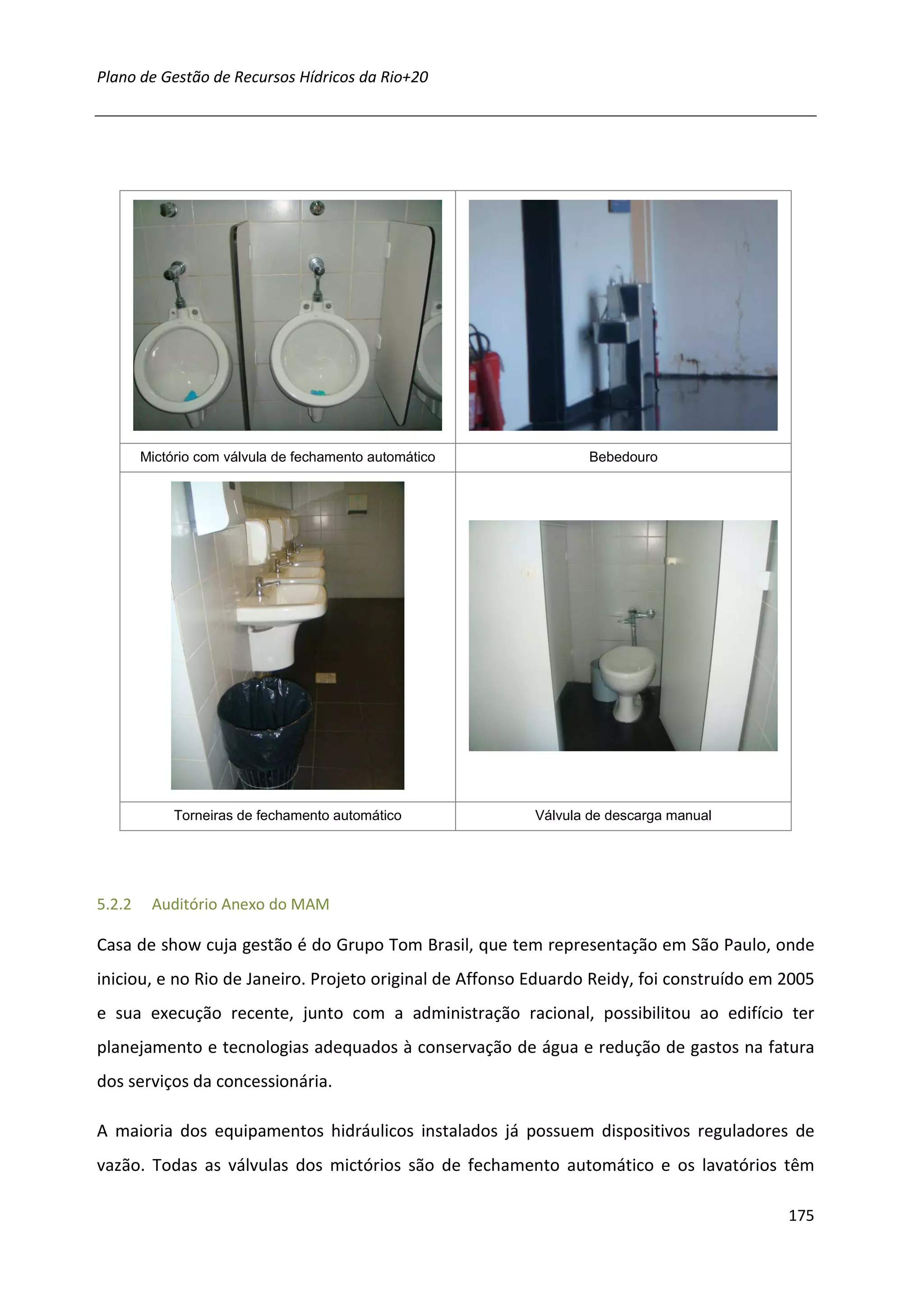Plano de Gestão de Recursos Hídricos da Rio+20




        Mictório com válvula de fechamento automático            Bebedouro




             Torneiras de fechamento automático           Válvula de descarga manual




5.2.2    Auditório Anexo do MAM

Casa de show cuja gestão é do Grupo Tom Brasil, que tem representação em São Paulo, onde
iniciou, e no Rio de Janeiro. Projeto original de Affonso Eduardo Reidy, foi construído em 2005
e sua execução recente, junto com a administração racional, possibilitou ao edifício ter
planejamento e tecnologias adequados à conservação de água e redução de gastos na fatura
dos serviços da concessionária.

A maioria dos equipamentos hidráulicos instalados já possuem dispositivos reguladores de
vazão. Todas as válvulas dos mictórios são de fechamento automático e os lavatórios têm

                                                                                           175
 