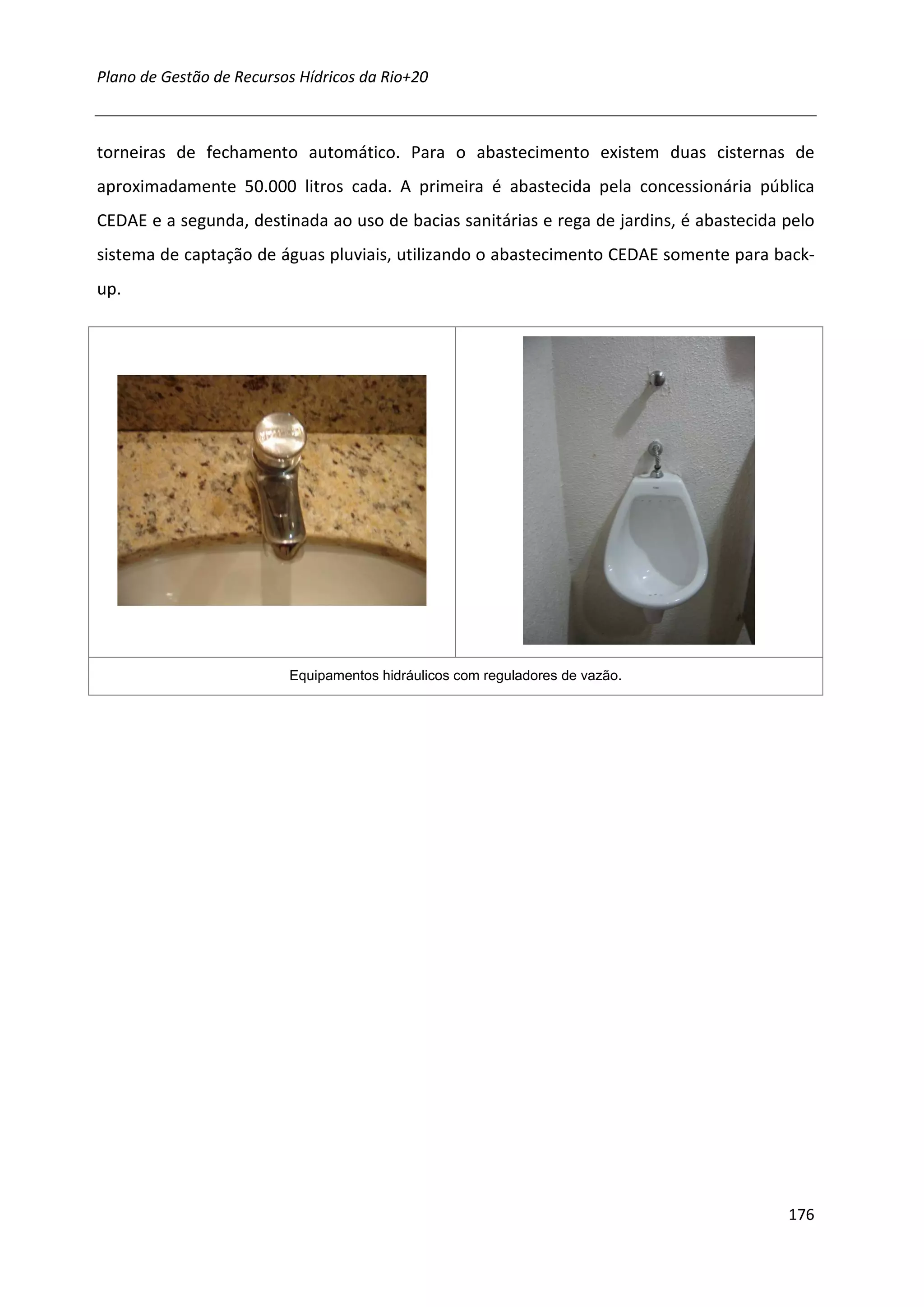 Plano de Gestão de Recursos Hídricos da Rio+20



torneiras de fechamento automático. Para o abastecimento existem duas cisternas de
aproximadamente 50.000 litros cada. A primeira é abastecida pela concessionária pública
CEDAE e a segunda, destinada ao uso de bacias sanitárias e rega de jardins, é abastecida pelo
sistema de captação de águas pluviais, utilizando o abastecimento CEDAE somente para back-
up.




                          Equipamentos hidráulicos com reguladores de vazão.




                                                                                         176
 