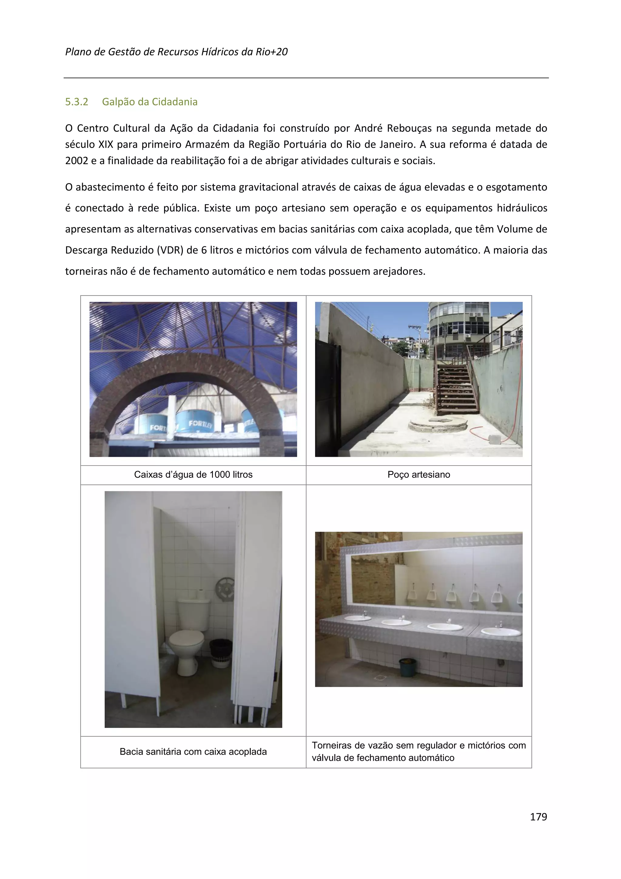 Plano de Gestão de Recursos Hídricos da Rio+20



5.3.2   Galpão da Cidadania

O Centro Cultural da Ação da Cidadania foi construído por André Rebouças na segunda metade do
século XIX para primeiro Armazém da Região Portuária do Rio de Janeiro. A sua reforma é datada de
2002 e a finalidade da reabilitação foi a de abrigar atividades culturais e sociais.

O abastecimento é feito por sistema gravitacional através de caixas de água elevadas e o esgotamento
é conectado à rede pública. Existe um poço artesiano sem operação e os equipamentos hidráulicos
apresentam as alternativas conservativas em bacias sanitárias com caixa acoplada, que têm Volume de
Descarga Reduzido (VDR) de 6 litros e mictórios com válvula de fechamento automático. A maioria das
torneiras não é de fechamento automático e nem todas possuem arejadores.




              Caixas d’água de 1000 litros                         Poço artesiano




                                                   Torneiras de vazão sem regulador e mictórios com
           Bacia sanitária com caixa acoplada
                                                   válvula de fechamento automático




                                                                                                      179
 